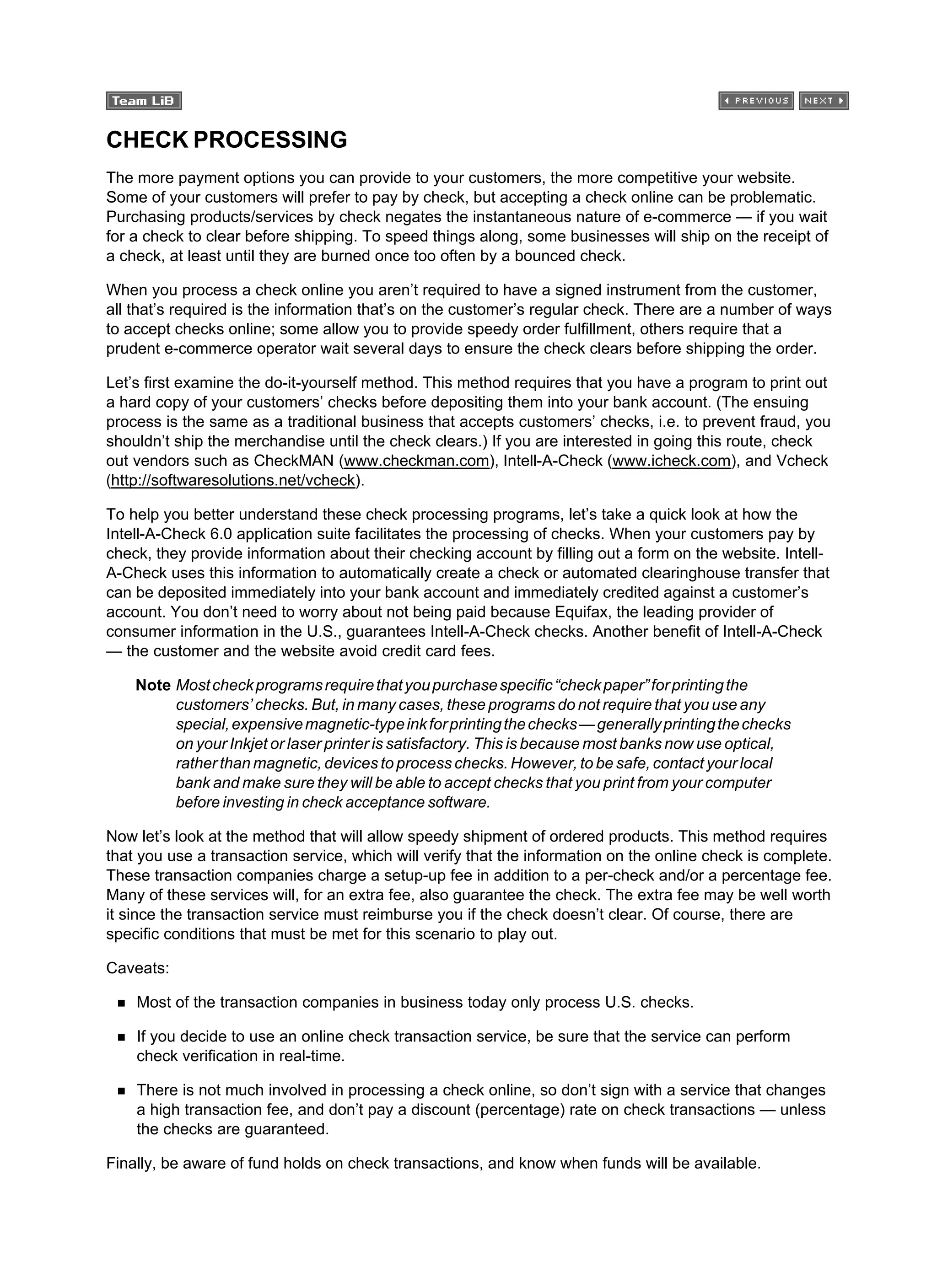 CHECK PROCESSING
The more payment options you can provide to your customers, the more competitive your website.
Some of your customers will prefer to pay by check, but accepting a check online can be problematic.
Purchasing products/services by check negates the instantaneous nature of e-commerce — if you wait
for a check to clear before shipping. To speed things along, some businesses will ship on the receipt of
a check, at least until they are burned once too often by a bounced check.
When you process a check online you aren’t required to have a signed instrument from the customer,
all that’s required is the information that’s on the customer’s regular check. There are a number of ways
to accept checks online; some allow you to provide speedy order fulfillment, others require that a
prudent e-commerce operator wait several days to ensure the check clears before shipping the order.
Let’s first examine the do-it-yourself method. This method requires that you have a program to print out
a hard copy of your customers’ checks before depositing them into your bank account. (The ensuing
process is the same as a traditional business that accepts customers’ checks, i.e. to prevent fraud, you
shouldn’t ship the merchandise until the check clears.) If you are interested in going this route, check
out vendors such as CheckMAN (www.checkman.com), Intell-A-Check (www.icheck.com), and Vcheck
(http://softwaresolutions.net/vcheck).
To help you better understand these check processing programs, let’s take a quick look at how the
Intell-A-Check 6.0 application suite facilitates the processing of checks. When your customers pay by
check, they provide information about their checking account by filling out a form on the website. Intell-
A-Check uses this information to automatically create a check or automated clearinghouse transfer that
can be deposited immediately into your bank account and immediately credited against a customer’s
account. You don’t need to worry about not being paid because Equifax, the leading provider of
consumer information in the U.S., guarantees Intell-A-Check checks. Another benefit of Intell-A-Check
— the customer and the website avoid credit card fees.
Note Mostcheckprogramsrequirethatyoupurchasespecific“checkpaper”forprintingthe
customers’ checks. But, in many cases, these programs do not require that you use any
special,expensivemagnetic-typeinkforprintingthechecks—generallyprintingthechecks
on your Inkjet or laser printer is satisfactory. This is because most banks now use optical,
rather than magnetic, devices to process checks. However, to be safe, contact your local
bank and make sure they will be able to accept checks that you print from your computer
before investing in check acceptance software.
Now let’s look at the method that will allow speedy shipment of ordered products. This method requires
that you use a transaction service, which will verify that the information on the online check is complete.
These transaction companies charge a setup-up fee in addition to a per-check and/or a percentage fee.
Many of these services will, for an extra fee, also guarantee the check. The extra fee may be well worth
it since the transaction service must reimburse you if the check doesn’t clear. Of course, there are
specific conditions that must be met for this scenario to play out.
Caveats:
Most of the transaction companies in business today only process U.S. checks.
If you decide to use an online check transaction service, be sure that the service can perform
check verification in real-time.
There is not much involved in processing a check online, so don’t sign with a service that changes
a high transaction fee, and don’t pay a discount (percentage) rate on check transactions — unless
the checks are guaranteed.
Finally, be aware of fund holds on check transactions, and know when funds will be available.
 