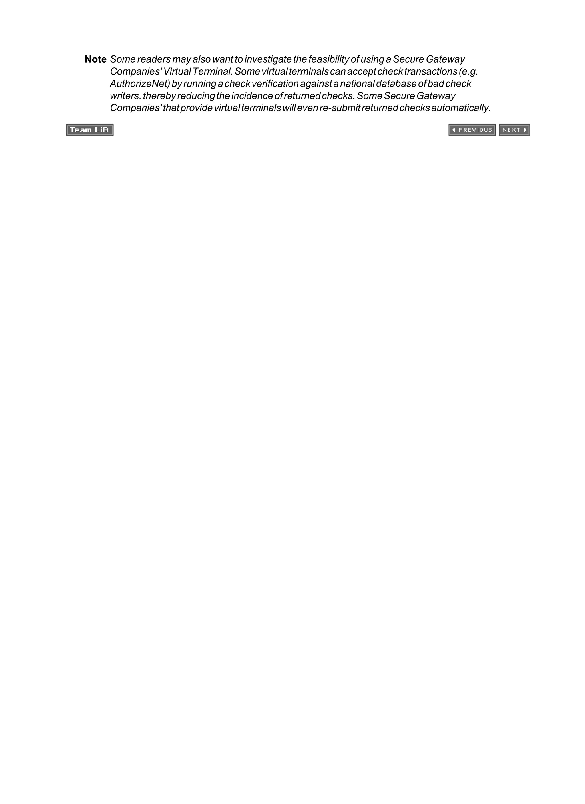 Note Some readers may also want to investigate the feasibility of using a Secure Gateway
Companies’VirtualTerminal.Somevirtualterminalscanacceptchecktransactions(e.g.
AuthorizeNet)byrunningacheckverificationagainstanationaldatabaseofbadcheck
writers,therebyreducingtheincidenceofreturnedchecks.SomeSecureGateway
Companies’thatprovidevirtualterminalswillevenre-submitreturnedchecksautomatically.
 