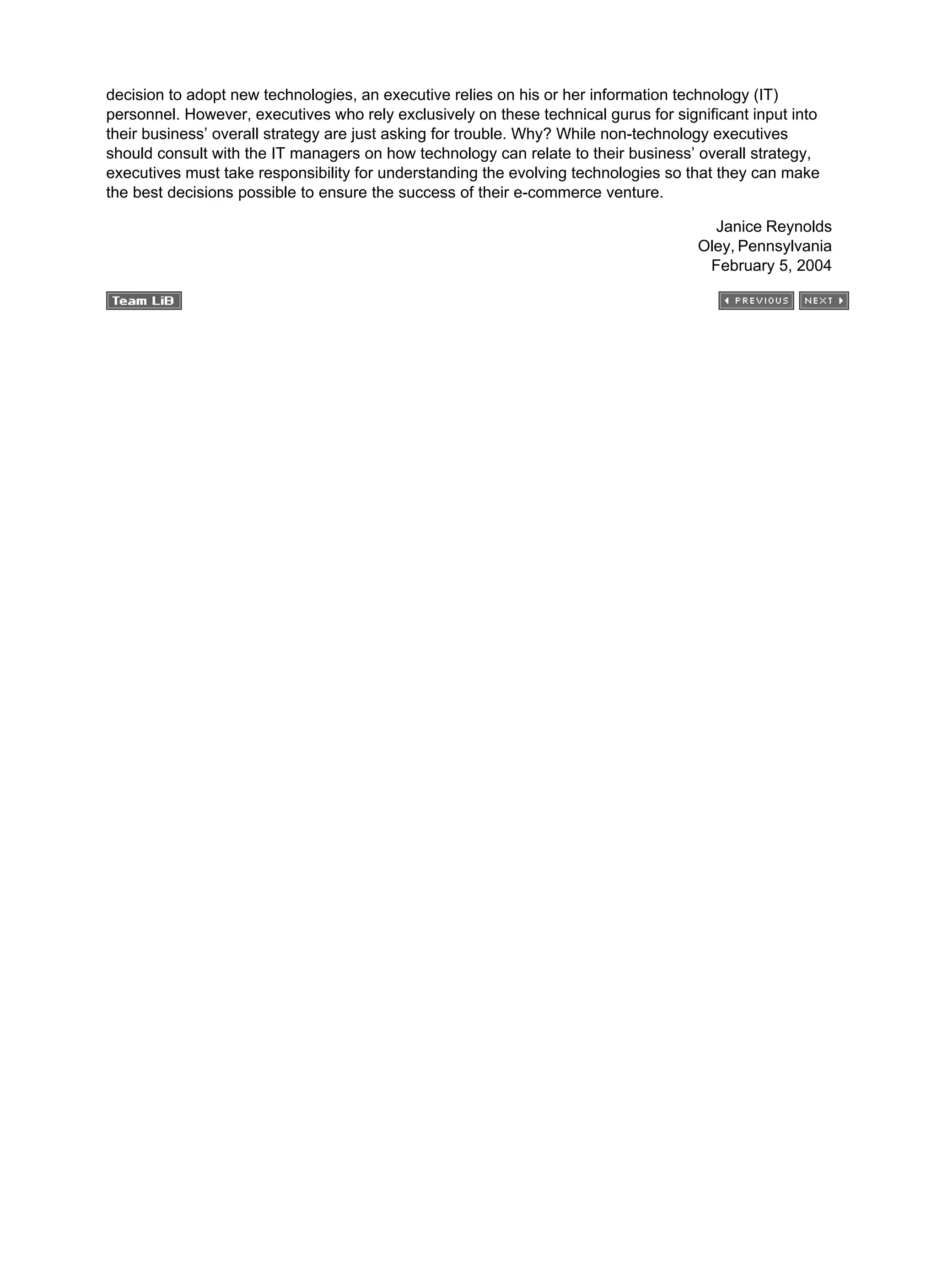 decision to adopt new technologies, an executive relies on his or her information technology (IT)
personnel. However, executives who rely exclusively on these technical gurus for significant input into
their business’ overall strategy are just asking for trouble. Why? While non-technology executives
should consult with the IT managers on how technology can relate to their business’ overall strategy,
executives must take responsibility for understanding the evolving technologies so that they can make
the best decisions possible to ensure the success of their e-commerce venture.
Janice Reynolds
Oley, Pennsylvania
February 5, 2004
 