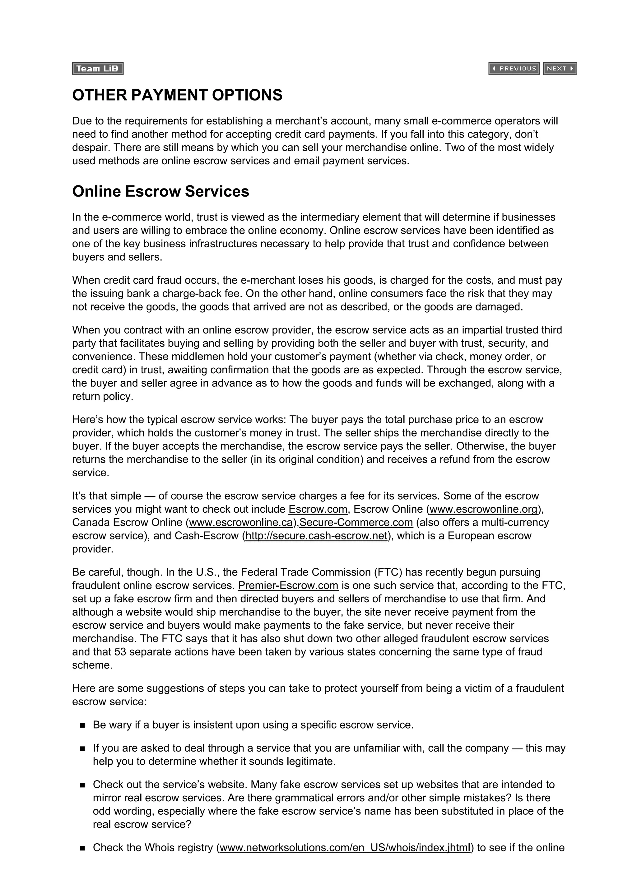 OTHER PAYMENT OPTIONS
Due to the requirements for establishing a merchant’s account, many small e-commerce operators will
need to find another method for accepting credit card payments. If you fall into this category, don’t
despair. There are still means by which you can sell your merchandise online. Two of the most widely
used methods are online escrow services and email payment services.
Online Escrow Services
In the e-commerce world, trust is viewed as the intermediary element that will determine if businesses
and users are willing to embrace the online economy. Online escrow services have been identified as
one of the key business infrastructures necessary to help provide that trust and confidence between
buyers and sellers.
When credit card fraud occurs, the e-merchant loses his goods, is charged for the costs, and must pay
the issuing bank a charge-back fee. On the other hand, online consumers face the risk that they may
not receive the goods, the goods that arrived are not as described, or the goods are damaged.
When you contract with an online escrow provider, the escrow service acts as an impartial trusted third
party that facilitates buying and selling by providing both the seller and buyer with trust, security, and
convenience. These middlemen hold your customer’s payment (whether via check, money order, or
credit card) in trust, awaiting confirmation that the goods are as expected. Through the escrow service,
the buyer and seller agree in advance as to how the goods and funds will be exchanged, along with a
return policy.
Here’s how the typical escrow service works: The buyer pays the total purchase price to an escrow
provider, which holds the customer’s money in trust. The seller ships the merchandise directly to the
buyer. If the buyer accepts the merchandise, the escrow service pays the seller. Otherwise, the buyer
returns the merchandise to the seller (in its original condition) and receives a refund from the escrow
service.
It’s that simple — of course the escrow service charges a fee for its services. Some of the escrow
services you might want to check out include Escrow.com, Escrow Online (www.escrowonline.org),
Canada Escrow Online (www.escrowonline.ca),Secure-Commerce.com (also offers a multi-currency
escrow service), and Cash-Escrow (http://secure.cash-escrow.net), which is a European escrow
provider.
Be careful, though. In the U.S., the Federal Trade Commission (FTC) has recently begun pursuing
fraudulent online escrow services. Premier-Escrow.com is one such service that, according to the FTC,
set up a fake escrow firm and then directed buyers and sellers of merchandise to use that firm. And
although a website would ship merchandise to the buyer, the site never receive payment from the
escrow service and buyers would make payments to the fake service, but never receive their
merchandise. The FTC says that it has also shut down two other alleged fraudulent escrow services
and that 53 separate actions have been taken by various states concerning the same type of fraud
scheme.
Here are some suggestions of steps you can take to protect yourself from being a victim of a fraudulent
escrow service:
Be wary if a buyer is insistent upon using a specific escrow service.
If you are asked to deal through a service that you are unfamiliar with, call the company — this may
help you to determine whether it sounds legitimate.
Check out the service’s website. Many fake escrow services set up websites that are intended to
mirror real escrow services. Are there grammatical errors and/or other simple mistakes? Is there
odd wording, especially where the fake escrow service’s name has been substituted in place of the
real escrow service?
Check the Whois registry (www.networksolutions.com/en_US/whois/index.jhtml) to see if the online
 