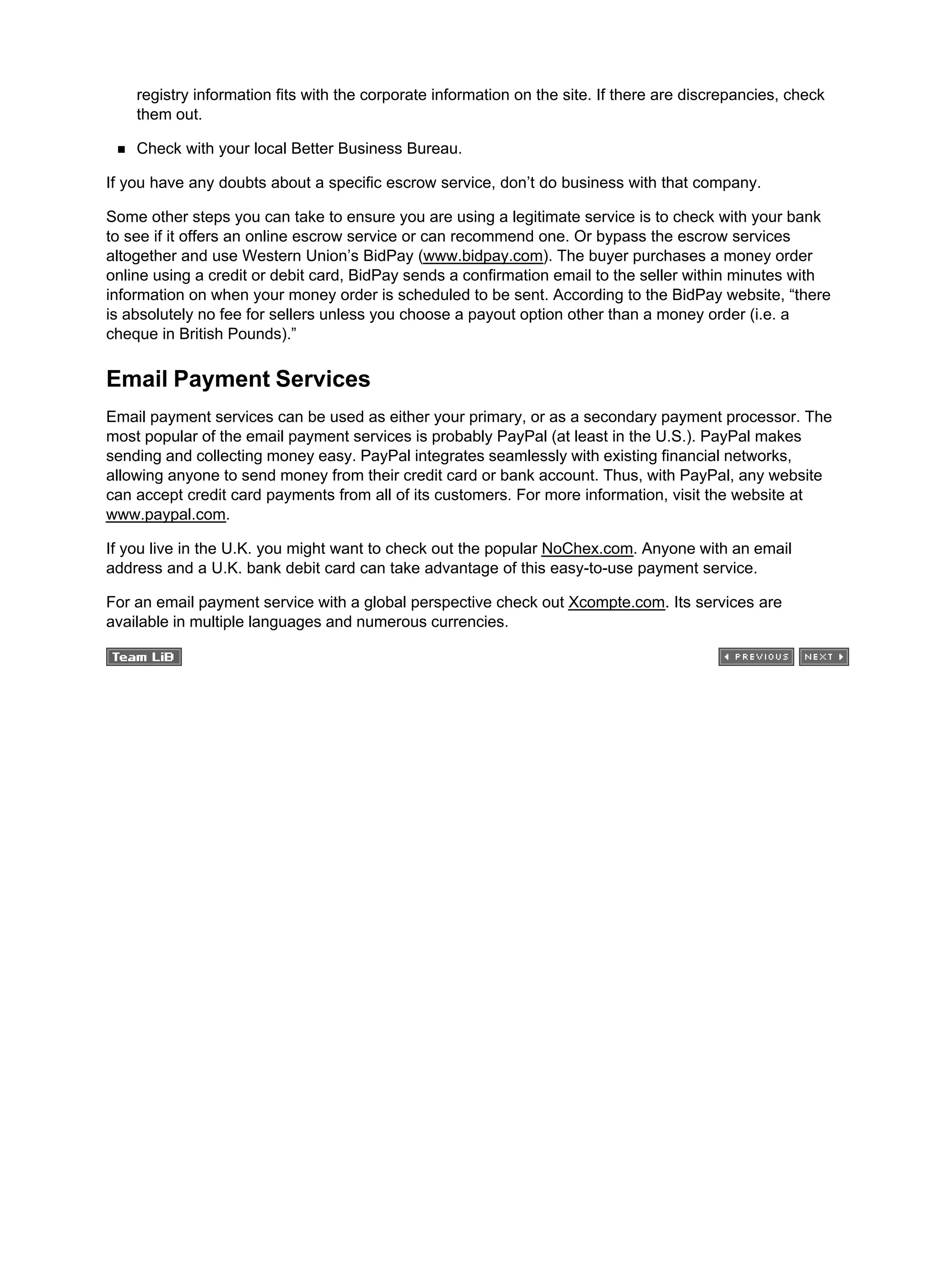 registry information fits with the corporate information on the site. If there are discrepancies, check
them out.
Check with your local Better Business Bureau.
If you have any doubts about a specific escrow service, don’t do business with that company.
Some other steps you can take to ensure you are using a legitimate service is to check with your bank
to see if it offers an online escrow service or can recommend one. Or bypass the escrow services
altogether and use Western Union’s BidPay (www.bidpay.com). The buyer purchases a money order
online using a credit or debit card, BidPay sends a confirmation email to the seller within minutes with
information on when your money order is scheduled to be sent. According to the BidPay website, “there
is absolutely no fee for sellers unless you choose a payout option other than a money order (i.e. a
cheque in British Pounds).”
Email Payment Services
Email payment services can be used as either your primary, or as a secondary payment processor. The
most popular of the email payment services is probably PayPal (at least in the U.S.). PayPal makes
sending and collecting money easy. PayPal integrates seamlessly with existing financial networks,
allowing anyone to send money from their credit card or bank account. Thus, with PayPal, any website
can accept credit card payments from all of its customers. For more information, visit the website at
www.paypal.com.
If you live in the U.K. you might want to check out the popular NoChex.com. Anyone with an email
address and a U.K. bank debit card can take advantage of this easy-to-use payment service.
For an email payment service with a global perspective check out Xcompte.com. Its services are
available in multiple languages and numerous currencies.
 