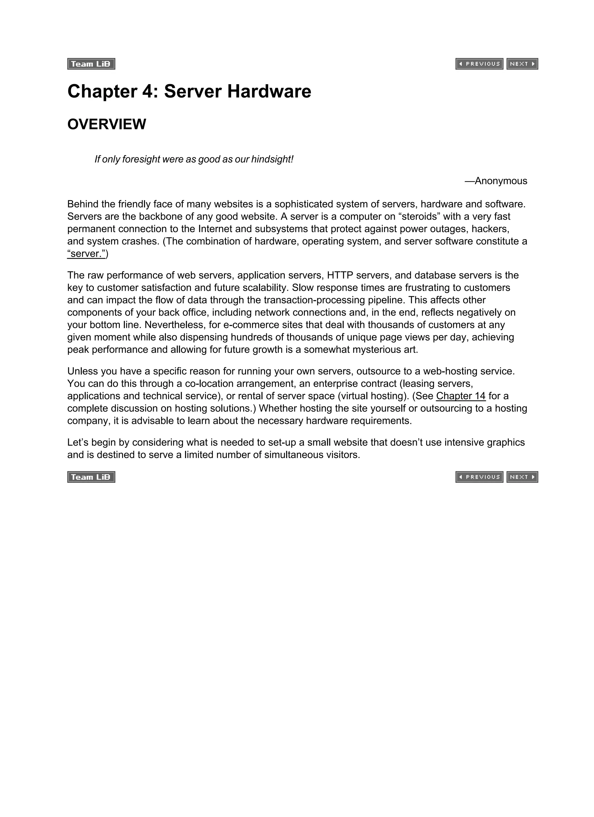 Chapter 4: Server Hardware
OVERVIEW
If only foresight were as good as our hindsight!
—Anonymous
Behind the friendly face of many websites is a sophisticated system of servers, hardware and software.
Servers are the backbone of any good website. A server is a computer on “steroids” with a very fast
permanent connection to the Internet and subsystems that protect against power outages, hackers,
and system crashes. (The combination of hardware, operating system, and server software constitute a
“server.”)
The raw performance of web servers, application servers, HTTP servers, and database servers is the
key to customer satisfaction and future scalability. Slow response times are frustrating to customers
and can impact the flow of data through the transaction-processing pipeline. This affects other
components of your back office, including network connections and, in the end, reflects negatively on
your bottom line. Nevertheless, for e-commerce sites that deal with thousands of customers at any
given moment while also dispensing hundreds of thousands of unique page views per day, achieving
peak performance and allowing for future growth is a somewhat mysterious art.
Unless you have a specific reason for running your own servers, outsource to a web-hosting service.
You can do this through a co-location arrangement, an enterprise contract (leasing servers,
applications and technical service), or rental of server space (virtual hosting). (See Chapter 14 for a
complete discussion on hosting solutions.) Whether hosting the site yourself or outsourcing to a hosting
company, it is advisable to learn about the necessary hardware requirements.
Let’s begin by considering what is needed to set-up a small website that doesn’t use intensive graphics
and is destined to serve a limited number of simultaneous visitors.
 
