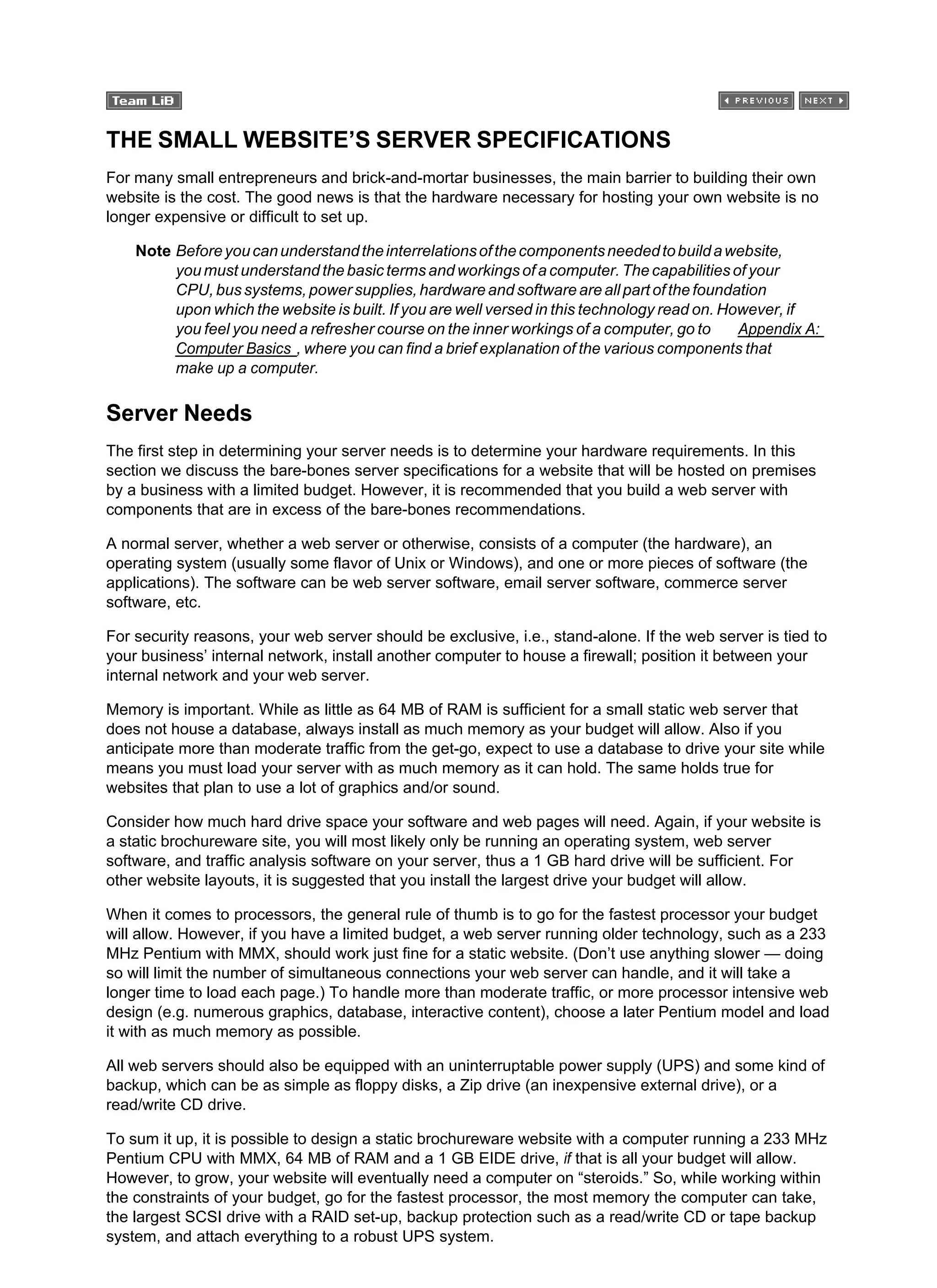 THE SMALL WEBSITE’S SERVER SPECIFICATIONS
For many small entrepreneurs and brick-and-mortar businesses, the main barrier to building their own
website is the cost. The good news is that the hardware necessary for hosting your own website is no
longer expensive or difficult to set up.
Note Beforeyoucanunderstandtheinterrelationsofthecomponentsneededtobuildawebsite,
you must understand the basic terms and workings of a computer. The capabilities of your
CPU, bus systems, power supplies, hardware and software are all part of the foundation
upon which the website is built. If you are well versed in this technology read on. However, if
you feel you need a refresher course on the inner workings of a computer, go to Appendix A:
Computer Basics , where you can find a brief explanation of the various components that
make up a computer.
Server Needs
The first step in determining your server needs is to determine your hardware requirements. In this
section we discuss the bare-bones server specifications for a website that will be hosted on premises
by a business with a limited budget. However, it is recommended that you build a web server with
components that are in excess of the bare-bones recommendations.
A normal server, whether a web server or otherwise, consists of a computer (the hardware), an
operating system (usually some flavor of Unix or Windows), and one or more pieces of software (the
applications). The software can be web server software, email server software, commerce server
software, etc.
For security reasons, your web server should be exclusive, i.e., stand-alone. If the web server is tied to
your business’ internal network, install another computer to house a firewall; position it between your
internal network and your web server.
Memory is important. While as little as 64 MB of RAM is sufficient for a small static web server that
does not house a database, always install as much memory as your budget will allow. Also if you
anticipate more than moderate traffic from the get-go, expect to use a database to drive your site while
means you must load your server with as much memory as it can hold. The same holds true for
websites that plan to use a lot of graphics and/or sound.
Consider how much hard drive space your software and web pages will need. Again, if your website is
a static brochureware site, you will most likely only be running an operating system, web server
software, and traffic analysis software on your server, thus a 1 GB hard drive will be sufficient. For
other website layouts, it is suggested that you install the largest drive your budget will allow.
When it comes to processors, the general rule of thumb is to go for the fastest processor your budget
will allow. However, if you have a limited budget, a web server running older technology, such as a 233
MHz Pentium with MMX, should work just fine for a static website. (Don’t use anything slower — doing
so will limit the number of simultaneous connections your web server can handle, and it will take a
longer time to load each page.) To handle more than moderate traffic, or more processor intensive web
design (e.g. numerous graphics, database, interactive content), choose a later Pentium model and load
it with as much memory as possible.
All web servers should also be equipped with an uninterruptable power supply (UPS) and some kind of
backup, which can be as simple as floppy disks, a Zip drive (an inexpensive external drive), or a
read/write CD drive.
To sum it up, it is possible to design a static brochureware website with a computer running a 233 MHz
Pentium CPU with MMX, 64 MB of RAM and a 1 GB EIDE drive, if that is all your budget will allow.
However, to grow, your website will eventually need a computer on “steroids.” So, while working within
the constraints of your budget, go for the fastest processor, the most memory the computer can take,
the largest SCSI drive with a RAID set-up, backup protection such as a read/write CD or tape backup
system, and attach everything to a robust UPS system.
 