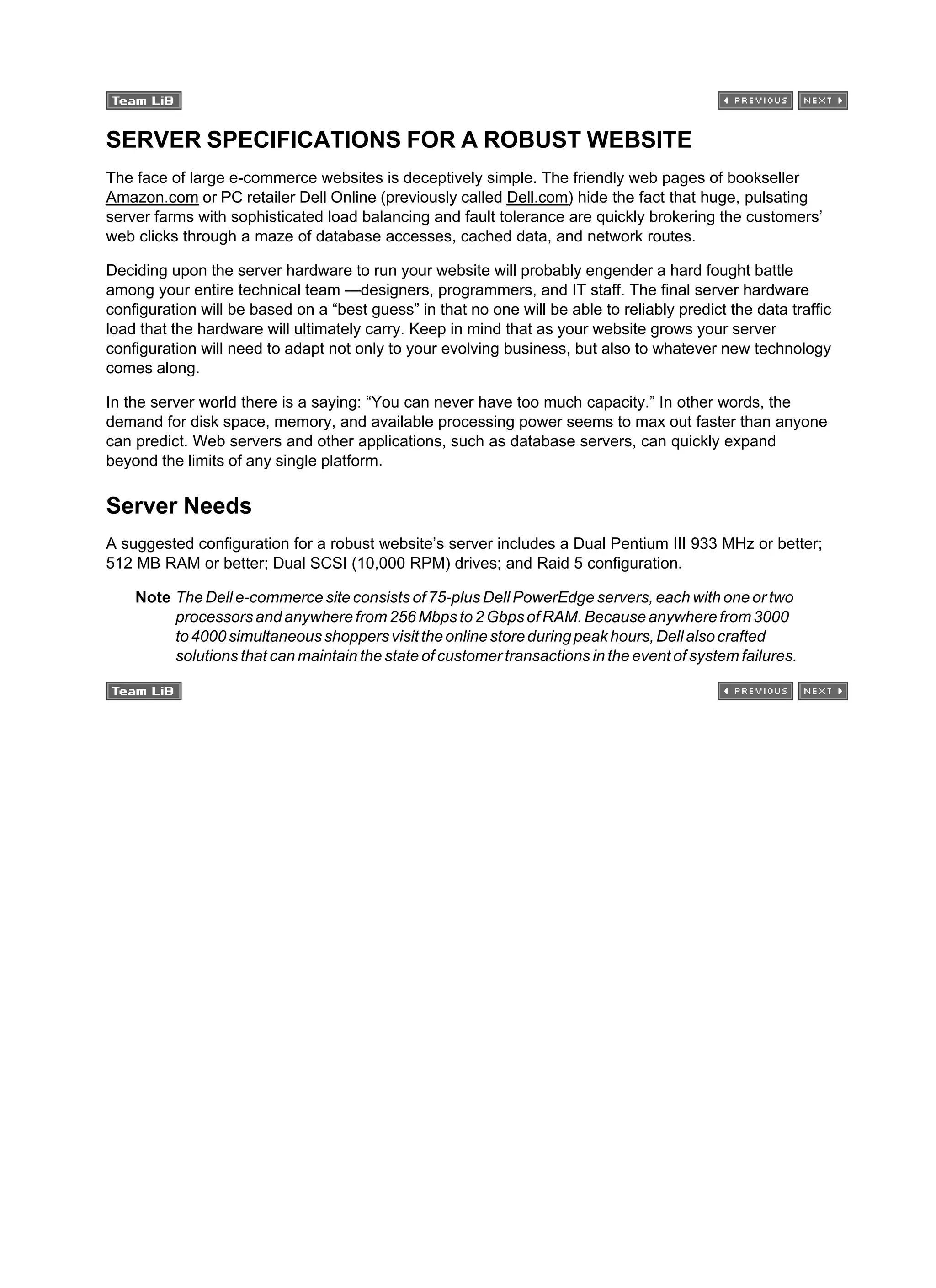 SERVER SPECIFICATIONS FOR A ROBUST WEBSITE
The face of large e-commerce websites is deceptively simple. The friendly web pages of bookseller
Amazon.com or PC retailer Dell Online (previously called Dell.com) hide the fact that huge, pulsating
server farms with sophisticated load balancing and fault tolerance are quickly brokering the customers’
web clicks through a maze of database accesses, cached data, and network routes.
Deciding upon the server hardware to run your website will probably engender a hard fought battle
among your entire technical team —designers, programmers, and IT staff. The final server hardware
configuration will be based on a “best guess” in that no one will be able to reliably predict the data traffic
load that the hardware will ultimately carry. Keep in mind that as your website grows your server
configuration will need to adapt not only to your evolving business, but also to whatever new technology
comes along.
In the server world there is a saying: “You can never have too much capacity.” In other words, the
demand for disk space, memory, and available processing power seems to max out faster than anyone
can predict. Web servers and other applications, such as database servers, can quickly expand
beyond the limits of any single platform.
Server Needs
A suggested configuration for a robust website’s server includes a Dual Pentium III 933 MHz or better;
512 MB RAM or better; Dual SCSI (10,000 RPM) drives; and Raid 5 configuration.
Note The Dell e-commerce site consists of 75-plus Dell PowerEdge servers, each with one or two
processors and anywhere from 256 Mbps to 2 Gbps of RAM. Because anywhere from 3000
to4000simultaneousshoppersvisittheonlinestoreduringpeakhours,Dellalsocrafted
solutions that can maintain the state of customer transactions in the event of system failures.
 