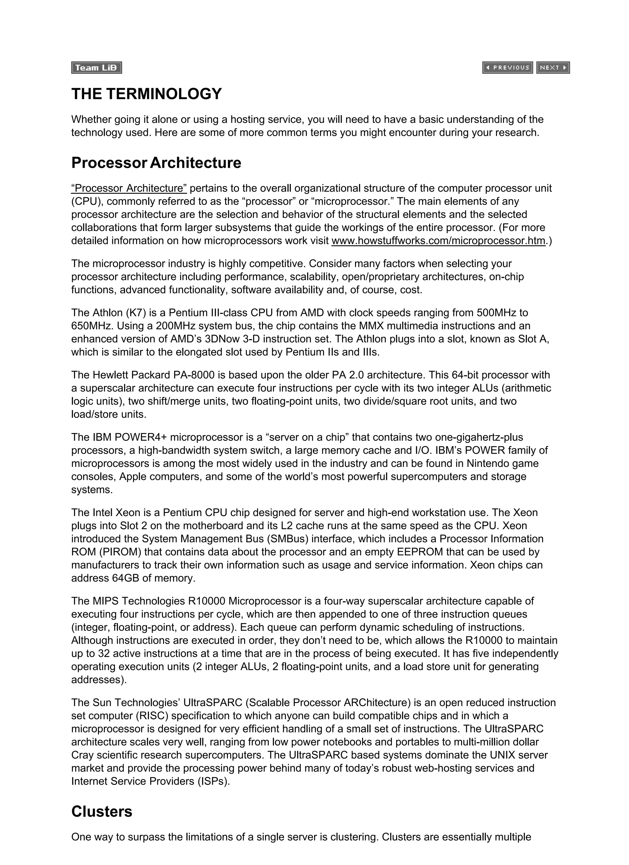 THE TERMINOLOGY
Whether going it alone or using a hosting service, you will need to have a basic understanding of the
technology used. Here are some of more common terms you might encounter during your research.
Processor Architecture
“Processor Architecture” pertains to the overall organizational structure of the computer processor unit
(CPU), commonly referred to as the “processor” or “microprocessor.” The main elements of any
processor architecture are the selection and behavior of the structural elements and the selected
collaborations that form larger subsystems that guide the workings of the entire processor. (For more
detailed information on how microprocessors work visit www.howstuffworks.com/microprocessor.htm.)
The microprocessor industry is highly competitive. Consider many factors when selecting your
processor architecture including performance, scalability, open/proprietary architectures, on-chip
functions, advanced functionality, software availability and, of course, cost.
The Athlon (K7) is a Pentium III-class CPU from AMD with clock speeds ranging from 500MHz to
650MHz. Using a 200MHz system bus, the chip contains the MMX multimedia instructions and an
enhanced version of AMD’s 3DNow 3-D instruction set. The Athlon plugs into a slot, known as Slot A,
which is similar to the elongated slot used by Pentium IIs and IIIs.
The Hewlett Packard PA-8000 is based upon the older PA 2.0 architecture. This 64-bit processor with
a superscalar architecture can execute four instructions per cycle with its two integer ALUs (arithmetic
logic units), two shift/merge units, two floating-point units, two divide/square root units, and two
load/store units.
The IBM POWER4+ microprocessor is a “server on a chip” that contains two one-gigahertz-plus
processors, a high-bandwidth system switch, a large memory cache and I/O. IBM’s POWER family of
microprocessors is among the most widely used in the industry and can be found in Nintendo game
consoles, Apple computers, and some of the world’s most powerful supercomputers and storage
systems.
The Intel Xeon is a Pentium CPU chip designed for server and high-end workstation use. The Xeon
plugs into Slot 2 on the motherboard and its L2 cache runs at the same speed as the CPU. Xeon
introduced the System Management Bus (SMBus) interface, which includes a Processor Information
ROM (PIROM) that contains data about the processor and an empty EEPROM that can be used by
manufacturers to track their own information such as usage and service information. Xeon chips can
address 64GB of memory.
The MIPS Technologies R10000 Microprocessor is a four-way superscalar architecture capable of
executing four instructions per cycle, which are then appended to one of three instruction queues
(integer, floating-point, or address). Each queue can perform dynamic scheduling of instructions.
Although instructions are executed in order, they don’t need to be, which allows the R10000 to maintain
up to 32 active instructions at a time that are in the process of being executed. It has five independently
operating execution units (2 integer ALUs, 2 floating-point units, and a load store unit for generating
addresses).
The Sun Technologies’ UltraSPARC (Scalable Processor ARChitecture) is an open reduced instruction
set computer (RISC) specification to which anyone can build compatible chips and in which a
microprocessor is designed for very efficient handling of a small set of instructions. The UltraSPARC
architecture scales very well, ranging from low power notebooks and portables to multi-million dollar
Cray scientific research supercomputers. The UltraSPARC based systems dominate the UNIX server
market and provide the processing power behind many of today’s robust web-hosting services and
Internet Service Providers (ISPs).
Clusters
One way to surpass the limitations of a single server is clustering. Clusters are essentially multiple
 