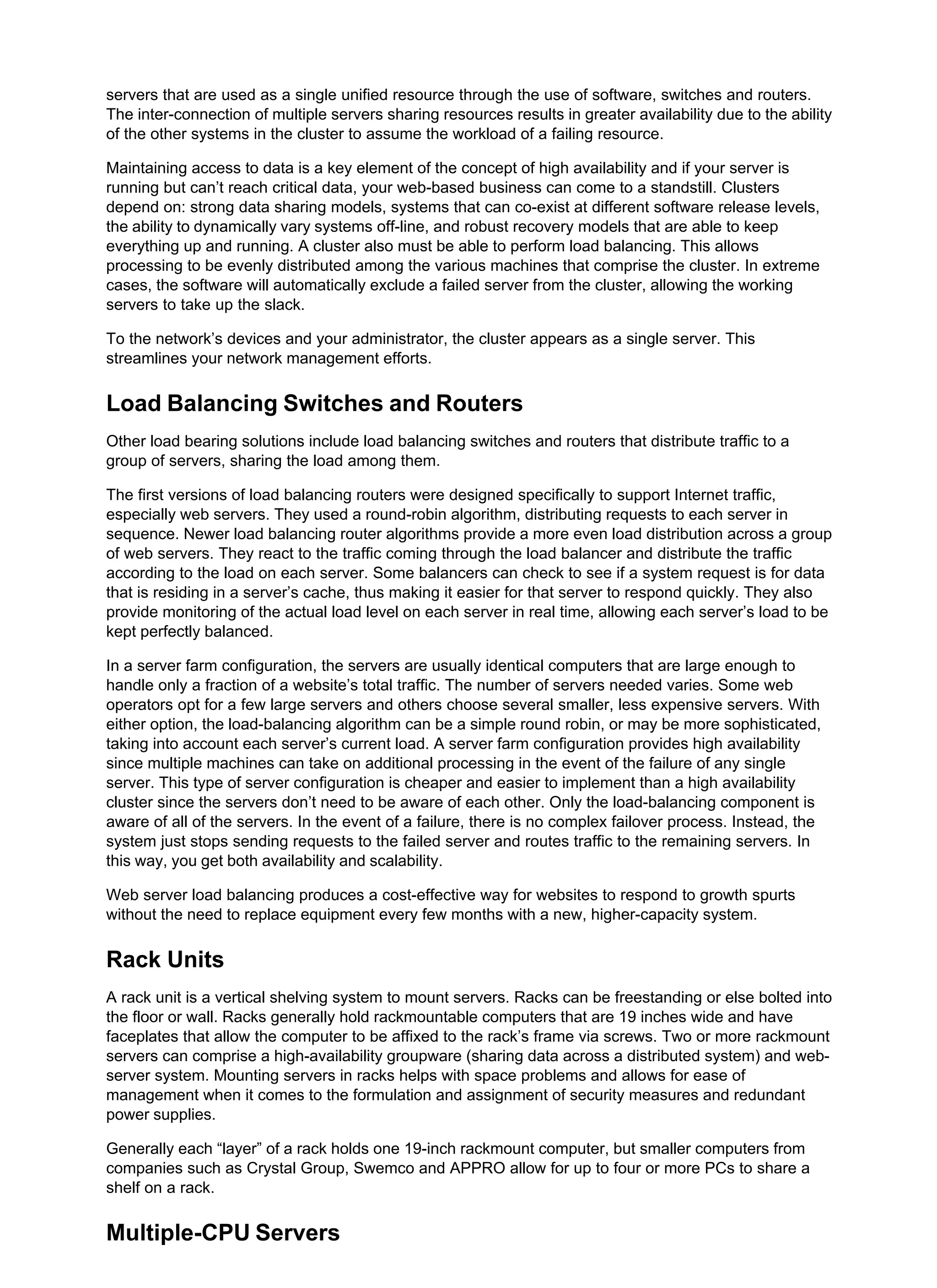 servers that are used as a single unified resource through the use of software, switches and routers.
The inter-connection of multiple servers sharing resources results in greater availability due to the ability
of the other systems in the cluster to assume the workload of a failing resource.
Maintaining access to data is a key element of the concept of high availability and if your server is
running but can’t reach critical data, your web-based business can come to a standstill. Clusters
depend on: strong data sharing models, systems that can co-exist at different software release levels,
the ability to dynamically vary systems off-line, and robust recovery models that are able to keep
everything up and running. A cluster also must be able to perform load balancing. This allows
processing to be evenly distributed among the various machines that comprise the cluster. In extreme
cases, the software will automatically exclude a failed server from the cluster, allowing the working
servers to take up the slack.
To the network’s devices and your administrator, the cluster appears as a single server. This
streamlines your network management efforts.
Load Balancing Switches and Routers
Other load bearing solutions include load balancing switches and routers that distribute traffic to a
group of servers, sharing the load among them.
The first versions of load balancing routers were designed specifically to support Internet traffic,
especially web servers. They used a round-robin algorithm, distributing requests to each server in
sequence. Newer load balancing router algorithms provide a more even load distribution across a group
of web servers. They react to the traffic coming through the load balancer and distribute the traffic
according to the load on each server. Some balancers can check to see if a system request is for data
that is residing in a server’s cache, thus making it easier for that server to respond quickly. They also
provide monitoring of the actual load level on each server in real time, allowing each server’s load to be
kept perfectly balanced.
In a server farm configuration, the servers are usually identical computers that are large enough to
handle only a fraction of a website’s total traffic. The number of servers needed varies. Some web
operators opt for a few large servers and others choose several smaller, less expensive servers. With
either option, the load-balancing algorithm can be a simple round robin, or may be more sophisticated,
taking into account each server’s current load. A server farm configuration provides high availability
since multiple machines can take on additional processing in the event of the failure of any single
server. This type of server configuration is cheaper and easier to implement than a high availability
cluster since the servers don’t need to be aware of each other. Only the load-balancing component is
aware of all of the servers. In the event of a failure, there is no complex failover process. Instead, the
system just stops sending requests to the failed server and routes traffic to the remaining servers. In
this way, you get both availability and scalability.
Web server load balancing produces a cost-effective way for websites to respond to growth spurts
without the need to replace equipment every few months with a new, higher-capacity system.
Rack Units
A rack unit is a vertical shelving system to mount servers. Racks can be freestanding or else bolted into
the floor or wall. Racks generally hold rackmountable computers that are 19 inches wide and have
faceplates that allow the computer to be affixed to the rack’s frame via screws. Two or more rackmount
servers can comprise a high-availability groupware (sharing data across a distributed system) and web-
server system. Mounting servers in racks helps with space problems and allows for ease of
management when it comes to the formulation and assignment of security measures and redundant
power supplies.
Generally each “layer” of a rack holds one 19-inch rackmount computer, but smaller computers from
companies such as Crystal Group, Swemco and APPRO allow for up to four or more PCs to share a
shelf on a rack.
Multiple-CPU Servers
 