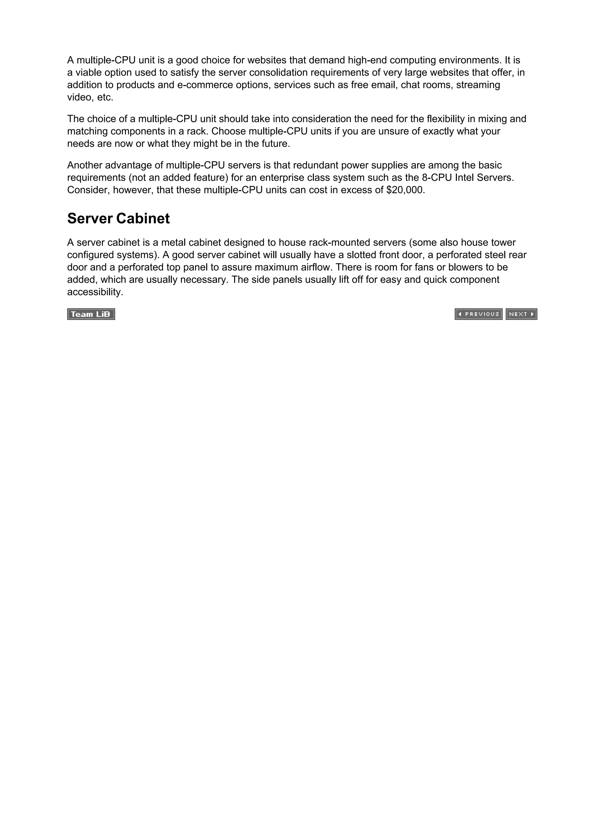 A multiple-CPU unit is a good choice for websites that demand high-end computing environments. It is
a viable option used to satisfy the server consolidation requirements of very large websites that offer, in
addition to products and e-commerce options, services such as free email, chat rooms, streaming
video, etc.
The choice of a multiple-CPU unit should take into consideration the need for the flexibility in mixing and
matching components in a rack. Choose multiple-CPU units if you are unsure of exactly what your
needs are now or what they might be in the future.
Another advantage of multiple-CPU servers is that redundant power supplies are among the basic
requirements (not an added feature) for an enterprise class system such as the 8-CPU Intel Servers.
Consider, however, that these multiple-CPU units can cost in excess of $20,000.
Server Cabinet
A server cabinet is a metal cabinet designed to house rack-mounted servers (some also house tower
configured systems). A good server cabinet will usually have a slotted front door, a perforated steel rear
door and a perforated top panel to assure maximum airflow. There is room for fans or blowers to be
added, which are usually necessary. The side panels usually lift off for easy and quick component
accessibility.
 