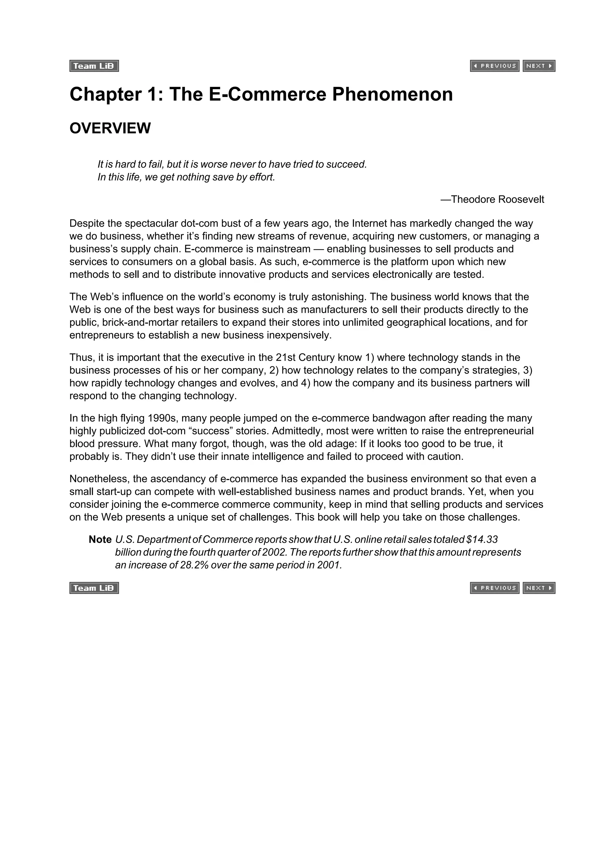 Chapter 1: The E-Commerce Phenomenon
OVERVIEW
It is hard to fail, but it is worse never to have tried to succeed.
In this life, we get nothing save by effort.
—Theodore Roosevelt
Despite the spectacular dot-com bust of a few years ago, the Internet has markedly changed the way
we do business, whether it’s finding new streams of revenue, acquiring new customers, or managing a
business’s supply chain. E-commerce is mainstream — enabling businesses to sell products and
services to consumers on a global basis. As such, e-commerce is the platform upon which new
methods to sell and to distribute innovative products and services electronically are tested.
The Web’s influence on the world’s economy is truly astonishing. The business world knows that the
Web is one of the best ways for business such as manufacturers to sell their products directly to the
public, brick-and-mortar retailers to expand their stores into unlimited geographical locations, and for
entrepreneurs to establish a new business inexpensively.
Thus, it is important that the executive in the 21st Century know 1) where technology stands in the
business processes of his or her company, 2) how technology relates to the company’s strategies, 3)
how rapidly technology changes and evolves, and 4) how the company and its business partners will
respond to the changing technology.
In the high flying 1990s, many people jumped on the e-commerce bandwagon after reading the many
highly publicized dot-com “success” stories. Admittedly, most were written to raise the entrepreneurial
blood pressure. What many forgot, though, was the old adage: If it looks too good to be true, it
probably is. They didn’t use their innate intelligence and failed to proceed with caution.
Nonetheless, the ascendancy of e-commerce has expanded the business environment so that even a
small start-up can compete with well-established business names and product brands. Yet, when you
consider joining the e-commerce commerce community, keep in mind that selling products and services
on the Web presents a unique set of challenges. This book will help you take on those challenges.
Note U.S.DepartmentofCommercereportsshowthatU.S.onlineretailsalestotaled$14.33
billionduringthefourthquarterof2002.Thereportsfurthershowthatthisamountrepresents
an increase of 28.2% over the same period in 2001.
 