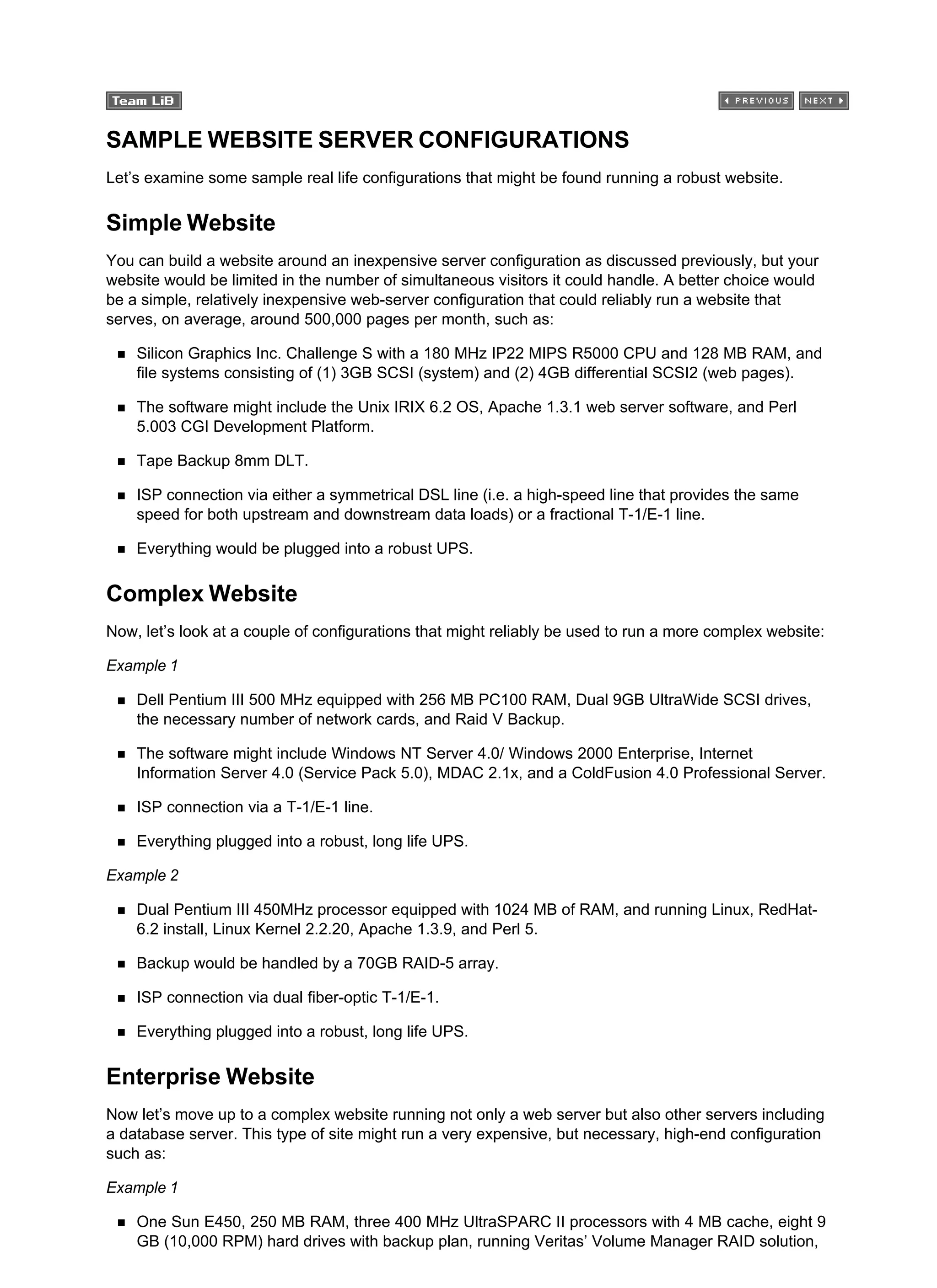 SAMPLE WEBSITE SERVER CONFIGURATIONS
Let’s examine some sample real life configurations that might be found running a robust website.
Simple Website
You can build a website around an inexpensive server configuration as discussed previously, but your
website would be limited in the number of simultaneous visitors it could handle. A better choice would
be a simple, relatively inexpensive web-server configuration that could reliably run a website that
serves, on average, around 500,000 pages per month, such as:
Silicon Graphics Inc. Challenge S with a 180 MHz IP22 MIPS R5000 CPU and 128 MB RAM, and
file systems consisting of (1) 3GB SCSI (system) and (2) 4GB differential SCSI2 (web pages).
The software might include the Unix IRIX 6.2 OS, Apache 1.3.1 web server software, and Perl
5.003 CGI Development Platform.
Tape Backup 8mm DLT.
ISP connection via either a symmetrical DSL line (i.e. a high-speed line that provides the same
speed for both upstream and downstream data loads) or a fractional T-1/E-1 line.
Everything would be plugged into a robust UPS.
Complex Website
Now, let’s look at a couple of configurations that might reliably be used to run a more complex website:
Example 1
Dell Pentium III 500 MHz equipped with 256 MB PC100 RAM, Dual 9GB UltraWide SCSI drives,
the necessary number of network cards, and Raid V Backup.
The software might include Windows NT Server 4.0/ Windows 2000 Enterprise, Internet
Information Server 4.0 (Service Pack 5.0), MDAC 2.1x, and a ColdFusion 4.0 Professional Server.
ISP connection via a T-1/E-1 line.
Everything plugged into a robust, long life UPS.
Example 2
Dual Pentium III 450MHz processor equipped with 1024 MB of RAM, and running Linux, RedHat-
6.2 install, Linux Kernel 2.2.20, Apache 1.3.9, and Perl 5.
Backup would be handled by a 70GB RAID-5 array.
ISP connection via dual fiber-optic T-1/E-1.
Everything plugged into a robust, long life UPS.
Enterprise Website
Now let’s move up to a complex website running not only a web server but also other servers including
a database server. This type of site might run a very expensive, but necessary, high-end configuration
such as:
Example 1
One Sun E450, 250 MB RAM, three 400 MHz UltraSPARC II processors with 4 MB cache, eight 9
GB (10,000 RPM) hard drives with backup plan, running Veritas’ Volume Manager RAID solution,
 