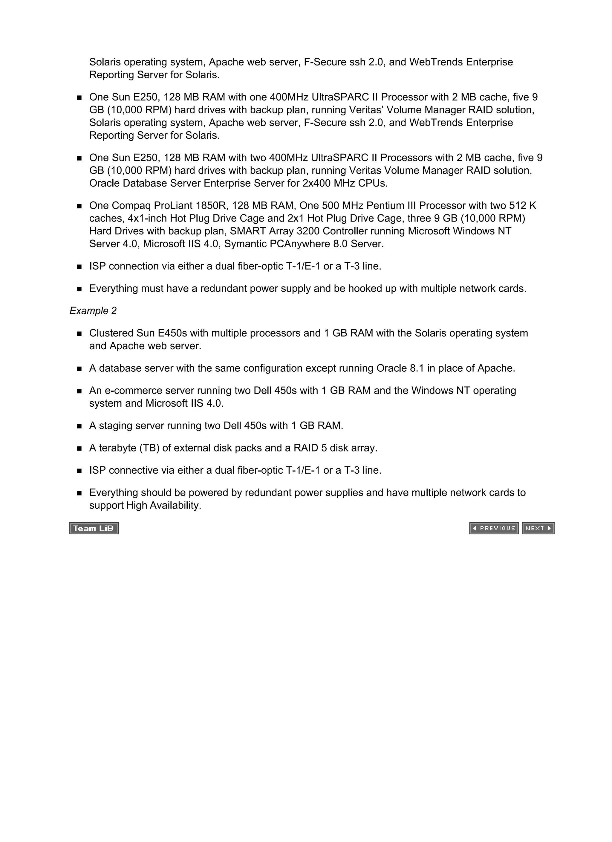 Solaris operating system, Apache web server, F-Secure ssh 2.0, and WebTrends Enterprise
Reporting Server for Solaris.
One Sun E250, 128 MB RAM with one 400MHz UltraSPARC II Processor with 2 MB cache, five 9
GB (10,000 RPM) hard drives with backup plan, running Veritas’ Volume Manager RAID solution,
Solaris operating system, Apache web server, F-Secure ssh 2.0, and WebTrends Enterprise
Reporting Server for Solaris.
One Sun E250, 128 MB RAM with two 400MHz UltraSPARC II Processors with 2 MB cache, five 9
GB (10,000 RPM) hard drives with backup plan, running Veritas Volume Manager RAID solution,
Oracle Database Server Enterprise Server for 2x400 MHz CPUs.
One Compaq ProLiant 1850R, 128 MB RAM, One 500 MHz Pentium III Processor with two 512 K
caches, 4x1-inch Hot Plug Drive Cage and 2x1 Hot Plug Drive Cage, three 9 GB (10,000 RPM)
Hard Drives with backup plan, SMART Array 3200 Controller running Microsoft Windows NT
Server 4.0, Microsoft IIS 4.0, Symantic PCAnywhere 8.0 Server.
ISP connection via either a dual fiber-optic T-1/E-1 or a T-3 line.
Everything must have a redundant power supply and be hooked up with multiple network cards.
Example 2
Clustered Sun E450s with multiple processors and 1 GB RAM with the Solaris operating system
and Apache web server.
A database server with the same configuration except running Oracle 8.1 in place of Apache.
An e-commerce server running two Dell 450s with 1 GB RAM and the Windows NT operating
system and Microsoft IIS 4.0.
A staging server running two Dell 450s with 1 GB RAM.
A terabyte (TB) of external disk packs and a RAID 5 disk array.
ISP connective via either a dual fiber-optic T-1/E-1 or a T-3 line.
Everything should be powered by redundant power supplies and have multiple network cards to
support High Availability.
 