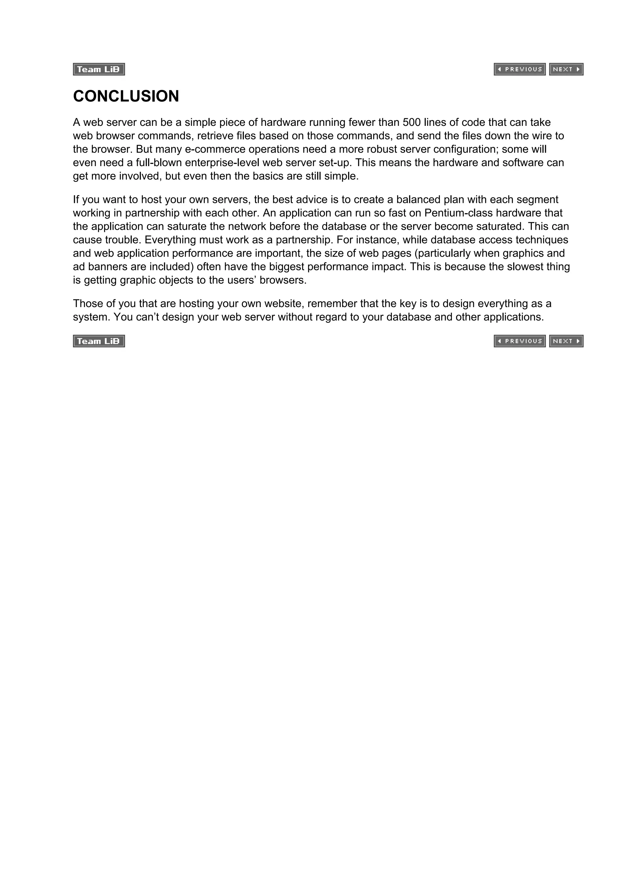 CONCLUSION
A web server can be a simple piece of hardware running fewer than 500 lines of code that can take
web browser commands, retrieve files based on those commands, and send the files down the wire to
the browser. But many e-commerce operations need a more robust server configuration; some will
even need a full-blown enterprise-level web server set-up. This means the hardware and software can
get more involved, but even then the basics are still simple.
If you want to host your own servers, the best advice is to create a balanced plan with each segment
working in partnership with each other. An application can run so fast on Pentium-class hardware that
the application can saturate the network before the database or the server become saturated. This can
cause trouble. Everything must work as a partnership. For instance, while database access techniques
and web application performance are important, the size of web pages (particularly when graphics and
ad banners are included) often have the biggest performance impact. This is because the slowest thing
is getting graphic objects to the users’ browsers.
Those of you that are hosting your own website, remember that the key is to design everything as a
system. You can’t design your web server without regard to your database and other applications.
 