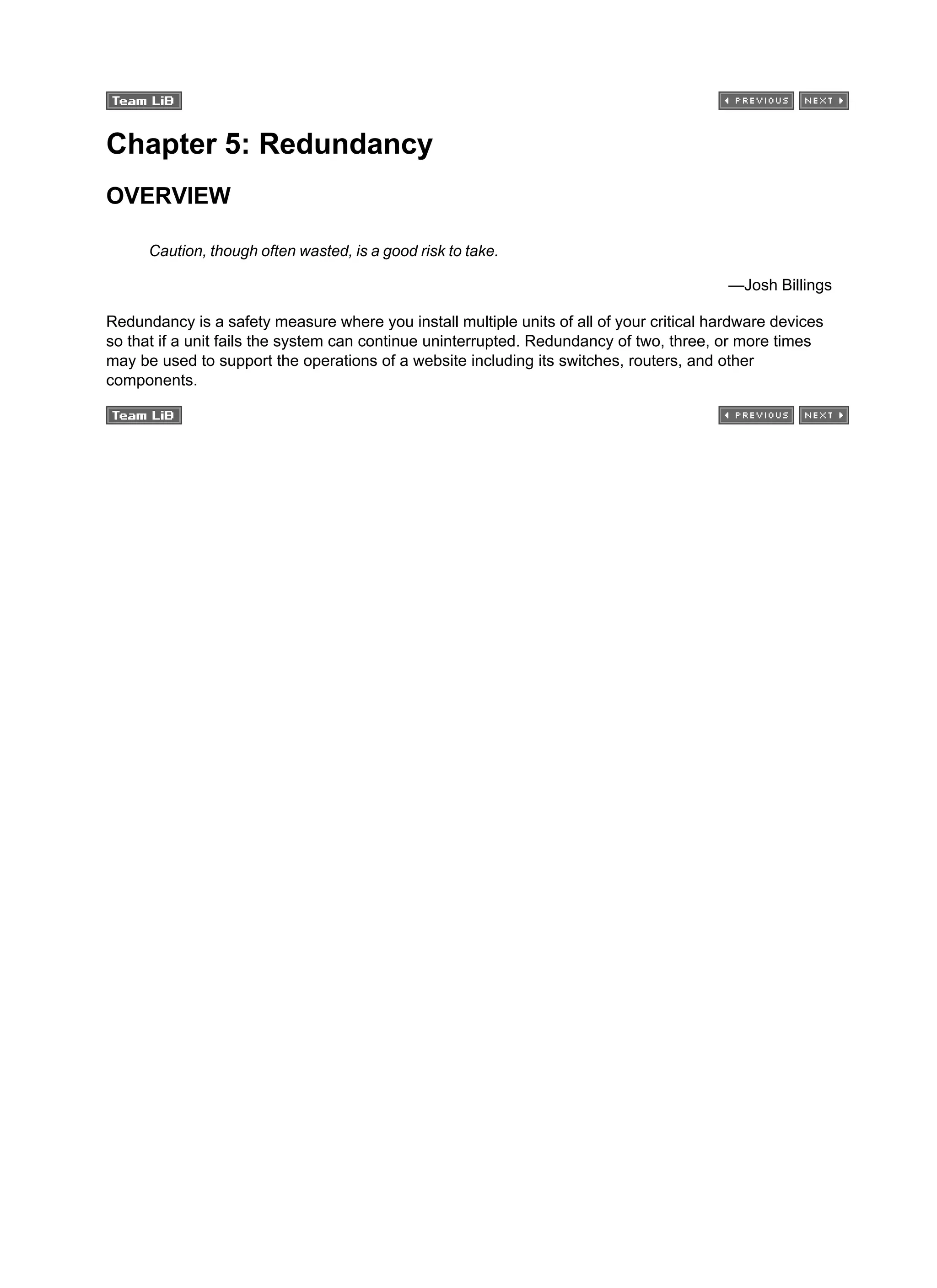 Chapter 5: Redundancy
OVERVIEW
Caution, though often wasted, is a good risk to take.
—Josh Billings
Redundancy is a safety measure where you install multiple units of all of your critical hardware devices
so that if a unit fails the system can continue uninterrupted. Redundancy of two, three, or more times
may be used to support the operations of a website including its switches, routers, and other
components.
 