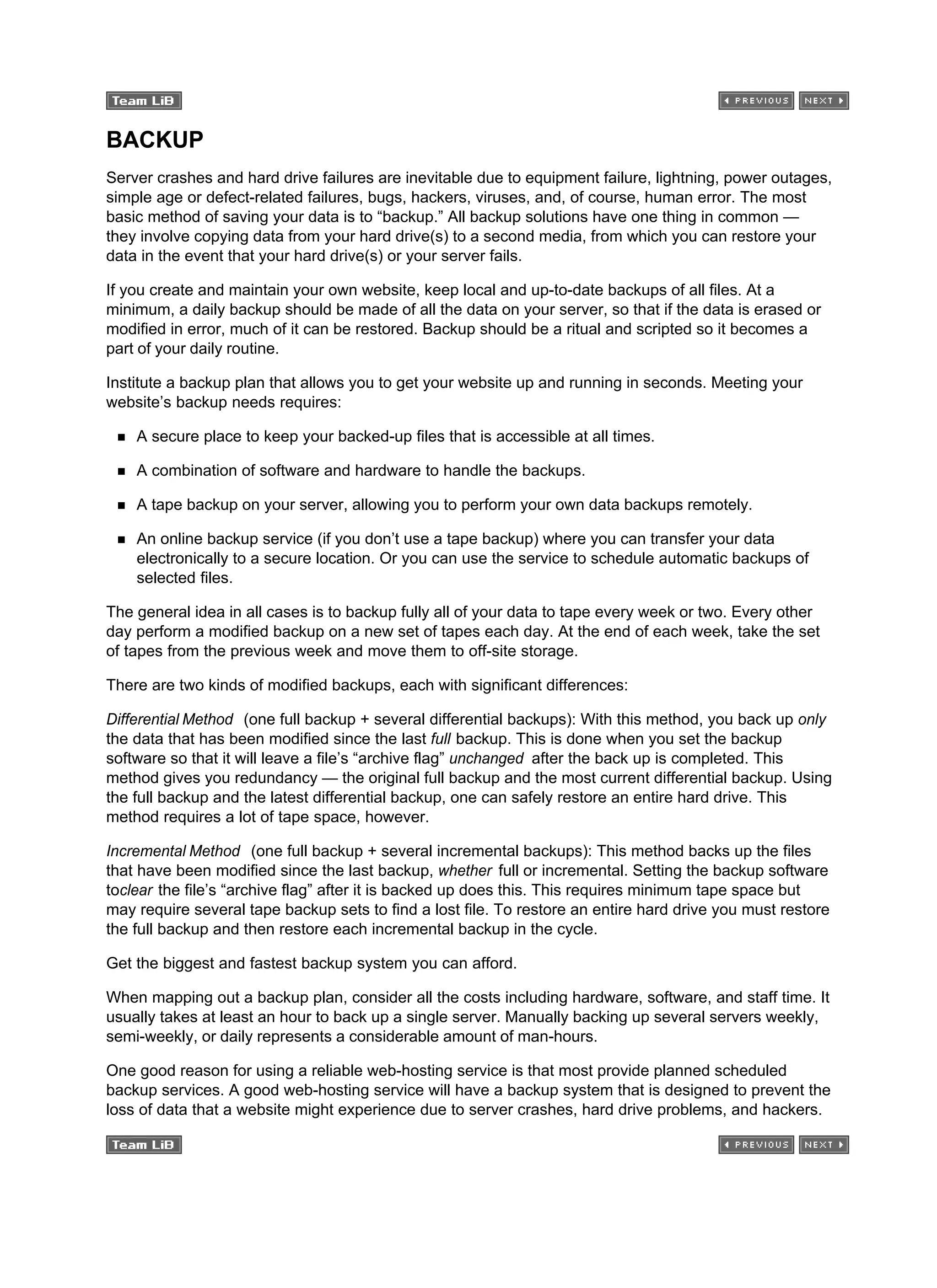 BACKUP
Server crashes and hard drive failures are inevitable due to equipment failure, lightning, power outages,
simple age or defect-related failures, bugs, hackers, viruses, and, of course, human error. The most
basic method of saving your data is to “backup.” All backup solutions have one thing in common —
they involve copying data from your hard drive(s) to a second media, from which you can restore your
data in the event that your hard drive(s) or your server fails.
If you create and maintain your own website, keep local and up-to-date backups of all files. At a
minimum, a daily backup should be made of all the data on your server, so that if the data is erased or
modified in error, much of it can be restored. Backup should be a ritual and scripted so it becomes a
part of your daily routine.
Institute a backup plan that allows you to get your website up and running in seconds. Meeting your
website’s backup needs requires:
A secure place to keep your backed-up files that is accessible at all times.
A combination of software and hardware to handle the backups.
A tape backup on your server, allowing you to perform your own data backups remotely.
An online backup service (if you don’t use a tape backup) where you can transfer your data
electronically to a secure location. Or you can use the service to schedule automatic backups of
selected files.
The general idea in all cases is to backup fully all of your data to tape every week or two. Every other
day perform a modified backup on a new set of tapes each day. At the end of each week, take the set
of tapes from the previous week and move them to off-site storage.
There are two kinds of modified backups, each with significant differences:
Differential Method (one full backup + several differential backups): With this method, you back up only
the data that has been modified since the last full backup. This is done when you set the backup
software so that it will leave a file’s “archive flag” unchanged after the back up is completed. This
method gives you redundancy — the original full backup and the most current differential backup. Using
the full backup and the latest differential backup, one can safely restore an entire hard drive. This
method requires a lot of tape space, however.
Incremental Method (one full backup + several incremental backups): This method backs up the files
that have been modified since the last backup, whether full or incremental. Setting the backup software
toclear the file’s “archive flag” after it is backed up does this. This requires minimum tape space but
may require several tape backup sets to find a lost file. To restore an entire hard drive you must restore
the full backup and then restore each incremental backup in the cycle.
Get the biggest and fastest backup system you can afford.
When mapping out a backup plan, consider all the costs including hardware, software, and staff time. It
usually takes at least an hour to back up a single server. Manually backing up several servers weekly,
semi-weekly, or daily represents a considerable amount of man-hours.
One good reason for using a reliable web-hosting service is that most provide planned scheduled
backup services. A good web-hosting service will have a backup system that is designed to prevent the
loss of data that a website might experience due to server crashes, hard drive problems, and hackers.
 