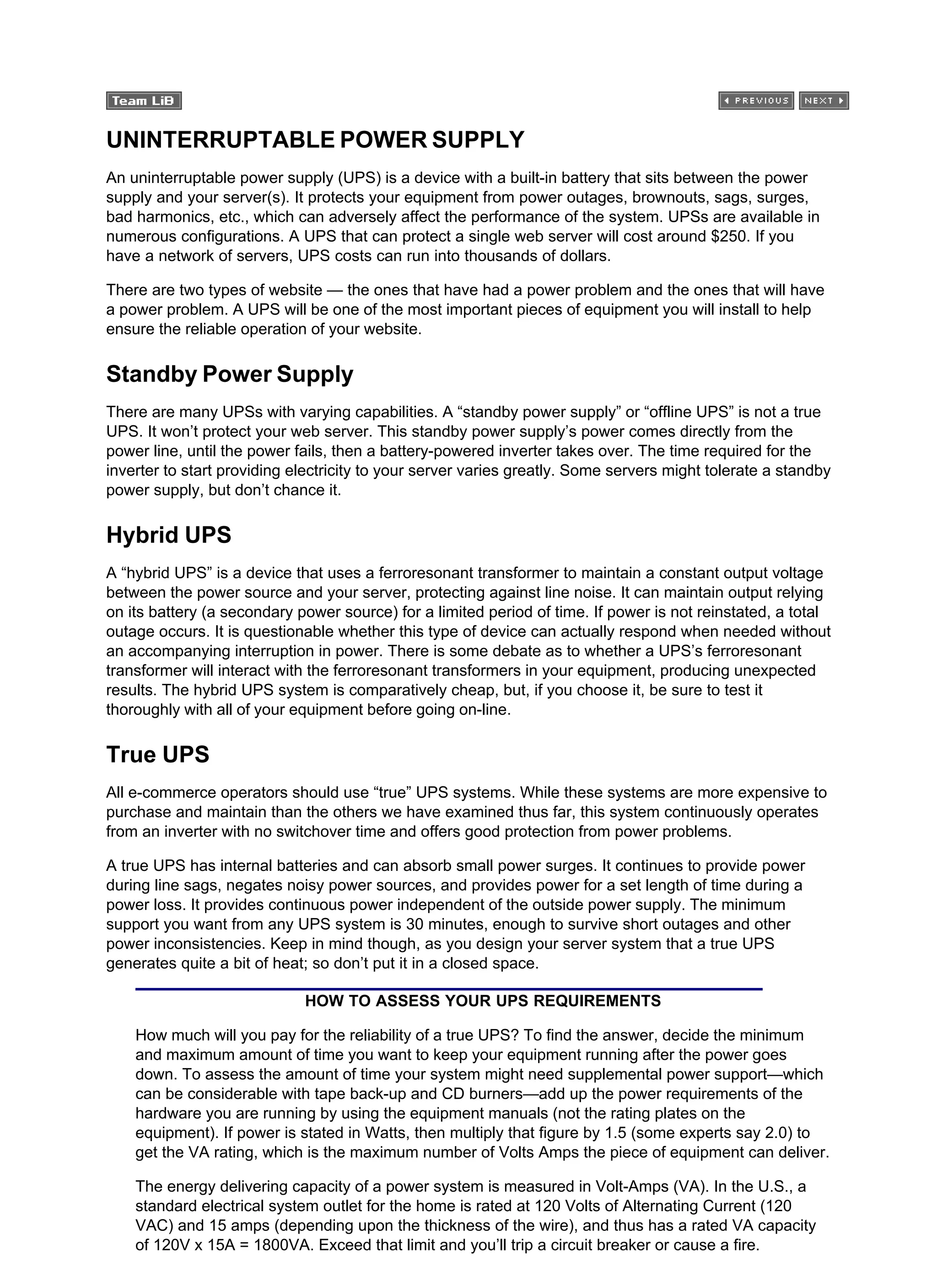 UNINTERRUPTABLE POWER SUPPLY
An uninterruptable power supply (UPS) is a device with a built-in battery that sits between the power
supply and your server(s). It protects your equipment from power outages, brownouts, sags, surges,
bad harmonics, etc., which can adversely affect the performance of the system. UPSs are available in
numerous configurations. A UPS that can protect a single web server will cost around $250. If you
have a network of servers, UPS costs can run into thousands of dollars.
There are two types of website — the ones that have had a power problem and the ones that will have
a power problem. A UPS will be one of the most important pieces of equipment you will install to help
ensure the reliable operation of your website.
Standby Power Supply
There are many UPSs with varying capabilities. A “standby power supply” or “offline UPS” is not a true
UPS. It won’t protect your web server. This standby power supply’s power comes directly from the
power line, until the power fails, then a battery-powered inverter takes over. The time required for the
inverter to start providing electricity to your server varies greatly. Some servers might tolerate a standby
power supply, but don’t chance it.
Hybrid UPS
A “hybrid UPS” is a device that uses a ferroresonant transformer to maintain a constant output voltage
between the power source and your server, protecting against line noise. It can maintain output relying
on its battery (a secondary power source) for a limited period of time. If power is not reinstated, a total
outage occurs. It is questionable whether this type of device can actually respond when needed without
an accompanying interruption in power. There is some debate as to whether a UPS’s ferroresonant
transformer will interact with the ferroresonant transformers in your equipment, producing unexpected
results. The hybrid UPS system is comparatively cheap, but, if you choose it, be sure to test it
thoroughly with all of your equipment before going on-line.
True UPS
All e-commerce operators should use “true” UPS systems. While these systems are more expensive to
purchase and maintain than the others we have examined thus far, this system continuously operates
from an inverter with no switchover time and offers good protection from power problems.
A true UPS has internal batteries and can absorb small power surges. It continues to provide power
during line sags, negates noisy power sources, and provides power for a set length of time during a
power loss. It provides continuous power independent of the outside power supply. The minimum
support you want from any UPS system is 30 minutes, enough to survive short outages and other
power inconsistencies. Keep in mind though, as you design your server system that a true UPS
generates quite a bit of heat; so don’t put it in a closed space.
HOW TO ASSESS YOUR UPS REQUIREMENTS
How much will you pay for the reliability of a true UPS? To find the answer, decide the minimum
and maximum amount of time you want to keep your equipment running after the power goes
down. To assess the amount of time your system might need supplemental power support—which
can be considerable with tape back-up and CD burners—add up the power requirements of the
hardware you are running by using the equipment manuals (not the rating plates on the
equipment). If power is stated in Watts, then multiply that figure by 1.5 (some experts say 2.0) to
get the VA rating, which is the maximum number of Volts Amps the piece of equipment can deliver.
The energy delivering capacity of a power system is measured in Volt-Amps (VA). In the U.S., a
standard electrical system outlet for the home is rated at 120 Volts of Alternating Current (120
VAC) and 15 amps (depending upon the thickness of the wire), and thus has a rated VA capacity
of 120V x 15A = 1800VA. Exceed that limit and you’ll trip a circuit breaker or cause a fire.
 