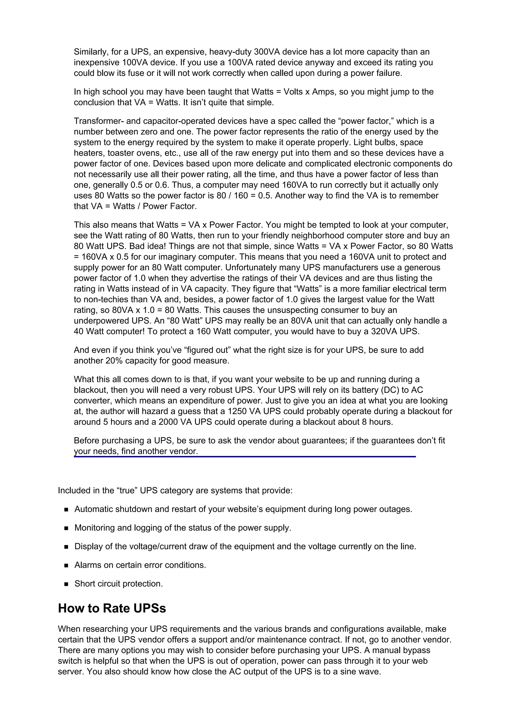 Similarly, for a UPS, an expensive, heavy-duty 300VA device has a lot more capacity than an
inexpensive 100VA device. If you use a 100VA rated device anyway and exceed its rating you
could blow its fuse or it will not work correctly when called upon during a power failure.
In high school you may have been taught that Watts = Volts x Amps, so you might jump to the
conclusion that VA = Watts. It isn’t quite that simple.
Transformer- and capacitor-operated devices have a spec called the “power factor,” which is a
number between zero and one. The power factor represents the ratio of the energy used by the
system to the energy required by the system to make it operate properly. Light bulbs, space
heaters, toaster ovens, etc., use all of the raw energy put into them and so these devices have a
power factor of one. Devices based upon more delicate and complicated electronic components do
not necessarily use all their power rating, all the time, and thus have a power factor of less than
one, generally 0.5 or 0.6. Thus, a computer may need 160VA to run correctly but it actually only
uses 80 Watts so the power factor is 80 / 160 = 0.5. Another way to find the VA is to remember
that VA = Watts / Power Factor.
This also means that Watts = VA x Power Factor. You might be tempted to look at your computer,
see the Watt rating of 80 Watts, then run to your friendly neighborhood computer store and buy an
80 Watt UPS. Bad idea! Things are not that simple, since Watts = VA x Power Factor, so 80 Watts
= 160VA x 0.5 for our imaginary computer. This means that you need a 160VA unit to protect and
supply power for an 80 Watt computer. Unfortunately many UPS manufacturers use a generous
power factor of 1.0 when they advertise the ratings of their VA devices and are thus listing the
rating in Watts instead of in VA capacity. They figure that “Watts” is a more familiar electrical term
to non-techies than VA and, besides, a power factor of 1.0 gives the largest value for the Watt
rating, so 80VA x 1.0 = 80 Watts. This causes the unsuspecting consumer to buy an
underpowered UPS. An “80 Watt” UPS may really be an 80VA unit that can actually only handle a
40 Watt computer! To protect a 160 Watt computer, you would have to buy a 320VA UPS.
And even if you think you’ve “figured out” what the right size is for your UPS, be sure to add
another 20% capacity for good measure.
What this all comes down to is that, if you want your website to be up and running during a
blackout, then you will need a very robust UPS. Your UPS will rely on its battery (DC) to AC
converter, which means an expenditure of power. Just to give you an idea at what you are looking
at, the author will hazard a guess that a 1250 VA UPS could probably operate during a blackout for
around 5 hours and a 2000 VA UPS could operate during a blackout about 8 hours.
Before purchasing a UPS, be sure to ask the vendor about guarantees; if the guarantees don’t fit
your needs, find another vendor.
Included in the “true” UPS category are systems that provide:
Automatic shutdown and restart of your website’s equipment during long power outages.
Monitoring and logging of the status of the power supply.
Display of the voltage/current draw of the equipment and the voltage currently on the line.
Alarms on certain error conditions.
Short circuit protection.
How to Rate UPSs
When researching your UPS requirements and the various brands and configurations available, make
certain that the UPS vendor offers a support and/or maintenance contract. If not, go to another vendor.
There are many options you may wish to consider before purchasing your UPS. A manual bypass
switch is helpful so that when the UPS is out of operation, power can pass through it to your web
server. You also should know how close the AC output of the UPS is to a sine wave.
 