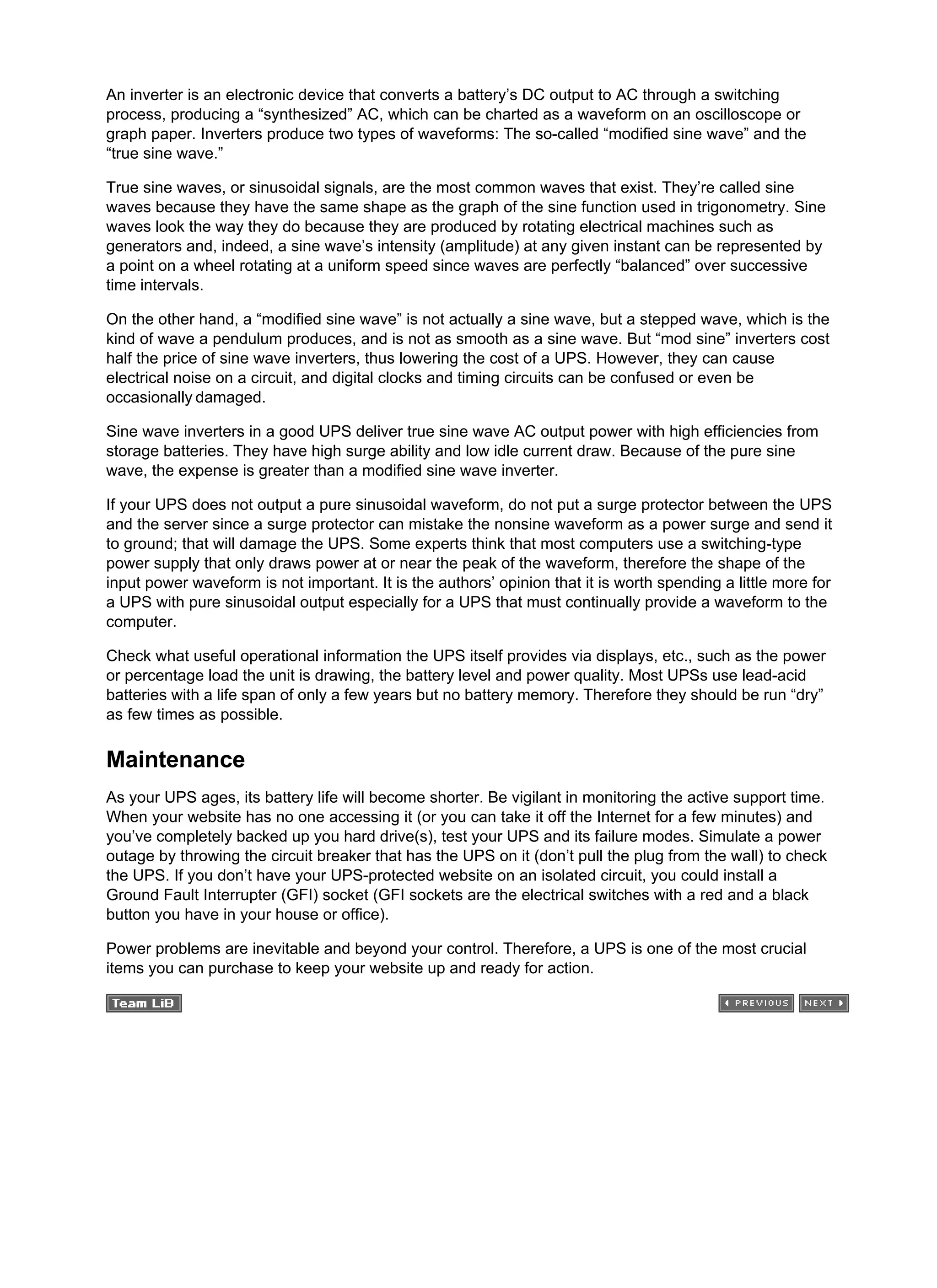 An inverter is an electronic device that converts a battery’s DC output to AC through a switching
process, producing a “synthesized” AC, which can be charted as a waveform on an oscilloscope or
graph paper. Inverters produce two types of waveforms: The so-called “modified sine wave” and the
“true sine wave.”
True sine waves, or sinusoidal signals, are the most common waves that exist. They’re called sine
waves because they have the same shape as the graph of the sine function used in trigonometry. Sine
waves look the way they do because they are produced by rotating electrical machines such as
generators and, indeed, a sine wave’s intensity (amplitude) at any given instant can be represented by
a point on a wheel rotating at a uniform speed since waves are perfectly “balanced” over successive
time intervals.
On the other hand, a “modified sine wave” is not actually a sine wave, but a stepped wave, which is the
kind of wave a pendulum produces, and is not as smooth as a sine wave. But “mod sine” inverters cost
half the price of sine wave inverters, thus lowering the cost of a UPS. However, they can cause
electrical noise on a circuit, and digital clocks and timing circuits can be confused or even be
occasionally damaged.
Sine wave inverters in a good UPS deliver true sine wave AC output power with high efficiencies from
storage batteries. They have high surge ability and low idle current draw. Because of the pure sine
wave, the expense is greater than a modified sine wave inverter.
If your UPS does not output a pure sinusoidal waveform, do not put a surge protector between the UPS
and the server since a surge protector can mistake the nonsine waveform as a power surge and send it
to ground; that will damage the UPS. Some experts think that most computers use a switching-type
power supply that only draws power at or near the peak of the waveform, therefore the shape of the
input power waveform is not important. It is the authors’ opinion that it is worth spending a little more for
a UPS with pure sinusoidal output especially for a UPS that must continually provide a waveform to the
computer.
Check what useful operational information the UPS itself provides via displays, etc., such as the power
or percentage load the unit is drawing, the battery level and power quality. Most UPSs use lead-acid
batteries with a life span of only a few years but no battery memory. Therefore they should be run “dry”
as few times as possible.
Maintenance
As your UPS ages, its battery life will become shorter. Be vigilant in monitoring the active support time.
When your website has no one accessing it (or you can take it off the Internet for a few minutes) and
you’ve completely backed up you hard drive(s), test your UPS and its failure modes. Simulate a power
outage by throwing the circuit breaker that has the UPS on it (don’t pull the plug from the wall) to check
the UPS. If you don’t have your UPS-protected website on an isolated circuit, you could install a
Ground Fault Interrupter (GFI) socket (GFI sockets are the electrical switches with a red and a black
button you have in your house or office).
Power problems are inevitable and beyond your control. Therefore, a UPS is one of the most crucial
items you can purchase to keep your website up and ready for action.
 