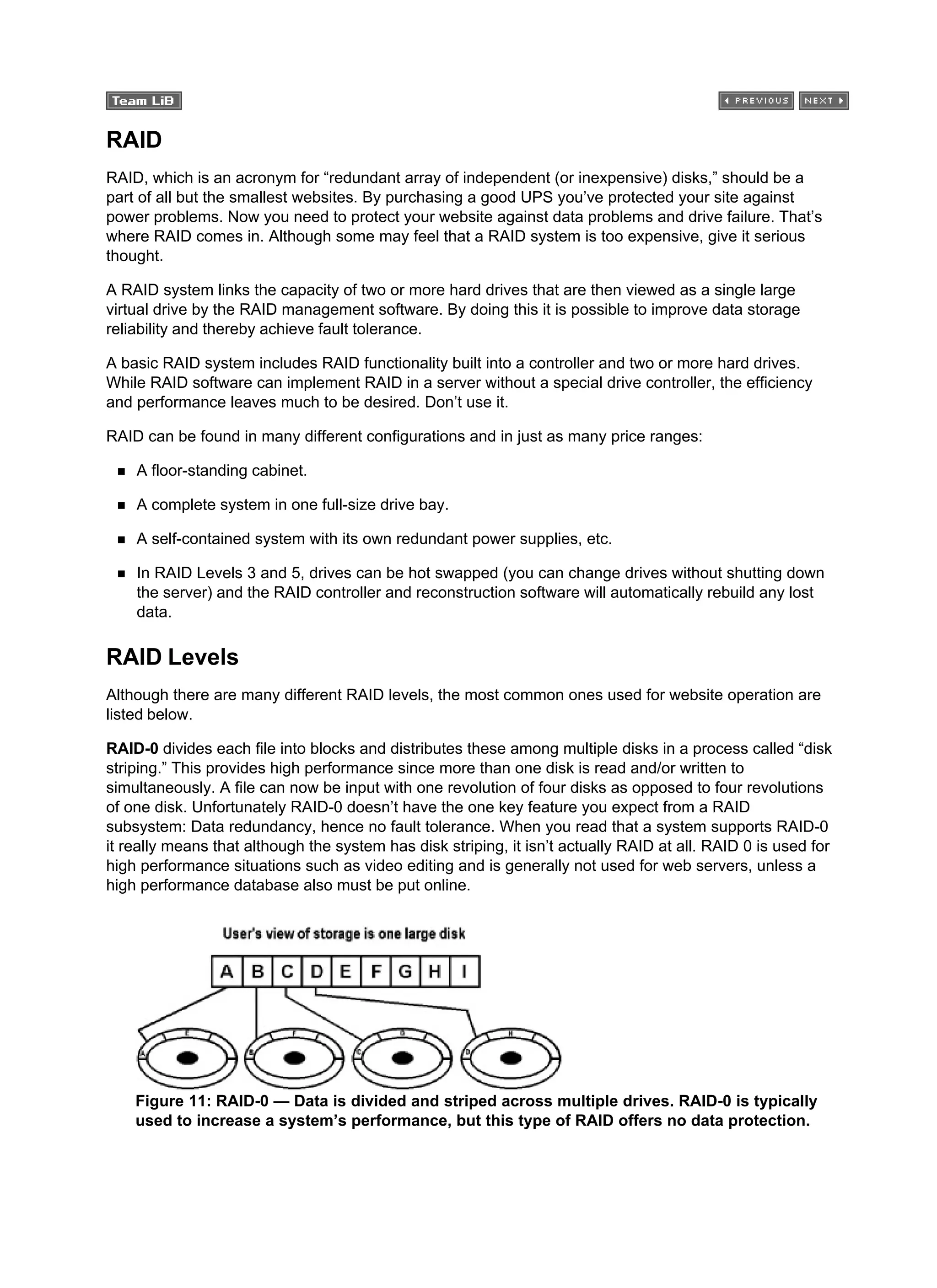 RAID
RAID, which is an acronym for “redundant array of independent (or inexpensive) disks,” should be a
part of all but the smallest websites. By purchasing a good UPS you’ve protected your site against
power problems. Now you need to protect your website against data problems and drive failure. That’s
where RAID comes in. Although some may feel that a RAID system is too expensive, give it serious
thought.
A RAID system links the capacity of two or more hard drives that are then viewed as a single large
virtual drive by the RAID management software. By doing this it is possible to improve data storage
reliability and thereby achieve fault tolerance.
A basic RAID system includes RAID functionality built into a controller and two or more hard drives.
While RAID software can implement RAID in a server without a special drive controller, the efficiency
and performance leaves much to be desired. Don’t use it.
RAID can be found in many different configurations and in just as many price ranges:
A floor-standing cabinet.
A complete system in one full-size drive bay.
A self-contained system with its own redundant power supplies, etc.
In RAID Levels 3 and 5, drives can be hot swapped (you can change drives without shutting down
the server) and the RAID controller and reconstruction software will automatically rebuild any lost
data.
RAID Levels
Although there are many different RAID levels, the most common ones used for website operation are
listed below.
RAID-0 divides each file into blocks and distributes these among multiple disks in a process called “disk
striping.” This provides high performance since more than one disk is read and/or written to
simultaneously. A file can now be input with one revolution of four disks as opposed to four revolutions
of one disk. Unfortunately RAID-0 doesn’t have the one key feature you expect from a RAID
subsystem: Data redundancy, hence no fault tolerance. When you read that a system supports RAID-0
it really means that although the system has disk striping, it isn’t actually RAID at all. RAID 0 is used for
high performance situations such as video editing and is generally not used for web servers, unless a
high performance database also must be put online.
Figure 11: RAID-0 — Data is divided and striped across multiple drives. RAID-0 is typically
used to increase a system’s performance, but this type of RAID offers no data protection.
 