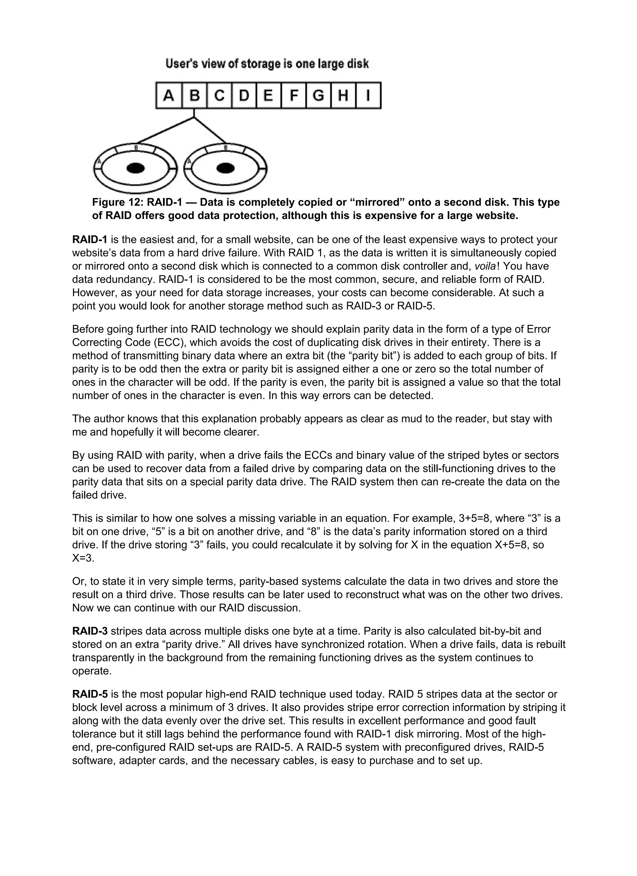 Figure 12: RAID-1 — Data is completely copied or “mirrored” onto a second disk. This type
of RAID offers good data protection, although this is expensive for a large website.
RAID-1 is the easiest and, for a small website, can be one of the least expensive ways to protect your
website’s data from a hard drive failure. With RAID 1, as the data is written it is simultaneously copied
or mirrored onto a second disk which is connected to a common disk controller and, voila! You have
data redundancy. RAID-1 is considered to be the most common, secure, and reliable form of RAID.
However, as your need for data storage increases, your costs can become considerable. At such a
point you would look for another storage method such as RAID-3 or RAID-5.
Before going further into RAID technology we should explain parity data in the form of a type of Error
Correcting Code (ECC), which avoids the cost of duplicating disk drives in their entirety. There is a
method of transmitting binary data where an extra bit (the “parity bit”) is added to each group of bits. If
parity is to be odd then the extra or parity bit is assigned either a one or zero so the total number of
ones in the character will be odd. If the parity is even, the parity bit is assigned a value so that the total
number of ones in the character is even. In this way errors can be detected.
The author knows that this explanation probably appears as clear as mud to the reader, but stay with
me and hopefully it will become clearer.
By using RAID with parity, when a drive fails the ECCs and binary value of the striped bytes or sectors
can be used to recover data from a failed drive by comparing data on the still-functioning drives to the
parity data that sits on a special parity data drive. The RAID system then can re-create the data on the
failed drive.
This is similar to how one solves a missing variable in an equation. For example, 3+5=8, where “3” is a
bit on one drive, “5” is a bit on another drive, and “8” is the data’s parity information stored on a third
drive. If the drive storing “3” fails, you could recalculate it by solving for X in the equation X+5=8, so
X=3.
Or, to state it in very simple terms, parity-based systems calculate the data in two drives and store the
result on a third drive. Those results can be later used to reconstruct what was on the other two drives.
Now we can continue with our RAID discussion.
RAID-3 stripes data across multiple disks one byte at a time. Parity is also calculated bit-by-bit and
stored on an extra “parity drive.” All drives have synchronized rotation. When a drive fails, data is rebuilt
transparently in the background from the remaining functioning drives as the system continues to
operate.
RAID-5 is the most popular high-end RAID technique used today. RAID 5 stripes data at the sector or
block level across a minimum of 3 drives. It also provides stripe error correction information by striping it
along with the data evenly over the drive set. This results in excellent performance and good fault
tolerance but it still lags behind the performance found with RAID-1 disk mirroring. Most of the high-
end, pre-configured RAID set-ups are RAID-5. A RAID-5 system with preconfigured drives, RAID-5
software, adapter cards, and the necessary cables, is easy to purchase and to set up.
 