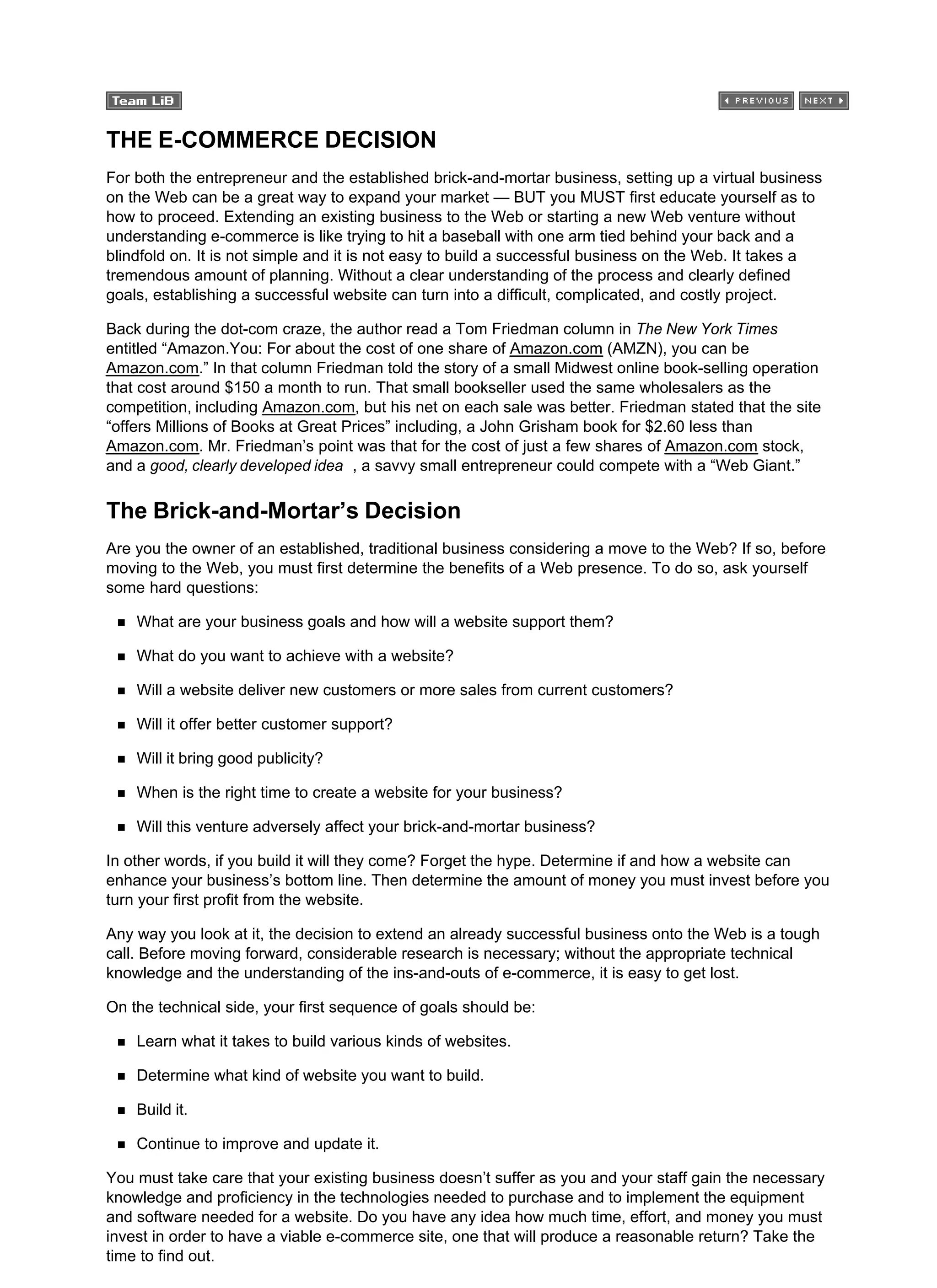 THE E-COMMERCE DECISION
For both the entrepreneur and the established brick-and-mortar business, setting up a virtual business
on the Web can be a great way to expand your market — BUT you MUST first educate yourself as to
how to proceed. Extending an existing business to the Web or starting a new Web venture without
understanding e-commerce is like trying to hit a baseball with one arm tied behind your back and a
blindfold on. It is not simple and it is not easy to build a successful business on the Web. It takes a
tremendous amount of planning. Without a clear understanding of the process and clearly defined
goals, establishing a successful website can turn into a difficult, complicated, and costly project.
Back during the dot-com craze, the author read a Tom Friedman column in The New York Times
entitled “Amazon.You: For about the cost of one share of Amazon.com (AMZN), you can be
Amazon.com.” In that column Friedman told the story of a small Midwest online book-selling operation
that cost around $150 a month to run. That small bookseller used the same wholesalers as the
competition, including Amazon.com, but his net on each sale was better. Friedman stated that the site
“offers Millions of Books at Great Prices” including, a John Grisham book for $2.60 less than
Amazon.com. Mr. Friedman’s point was that for the cost of just a few shares of Amazon.com stock,
and a good, clearly developed idea , a savvy small entrepreneur could compete with a “Web Giant.”
The Brick-and-Mortar’s Decision
Are you the owner of an established, traditional business considering a move to the Web? If so, before
moving to the Web, you must first determine the benefits of a Web presence. To do so, ask yourself
some hard questions:
What are your business goals and how will a website support them?
What do you want to achieve with a website?
Will a website deliver new customers or more sales from current customers?
Will it offer better customer support?
Will it bring good publicity?
When is the right time to create a website for your business?
Will this venture adversely affect your brick-and-mortar business?
In other words, if you build it will they come? Forget the hype. Determine if and how a website can
enhance your business’s bottom line. Then determine the amount of money you must invest before you
turn your first profit from the website.
Any way you look at it, the decision to extend an already successful business onto the Web is a tough
call. Before moving forward, considerable research is necessary; without the appropriate technical
knowledge and the understanding of the ins-and-outs of e-commerce, it is easy to get lost.
On the technical side, your first sequence of goals should be:
Learn what it takes to build various kinds of websites.
Determine what kind of website you want to build.
Build it.
Continue to improve and update it.
You must take care that your existing business doesn’t suffer as you and your staff gain the necessary
knowledge and proficiency in the technologies needed to purchase and to implement the equipment
and software needed for a website. Do you have any idea how much time, effort, and money you must
invest in order to have a viable e-commerce site, one that will produce a reasonable return? Take the
time to find out.
 