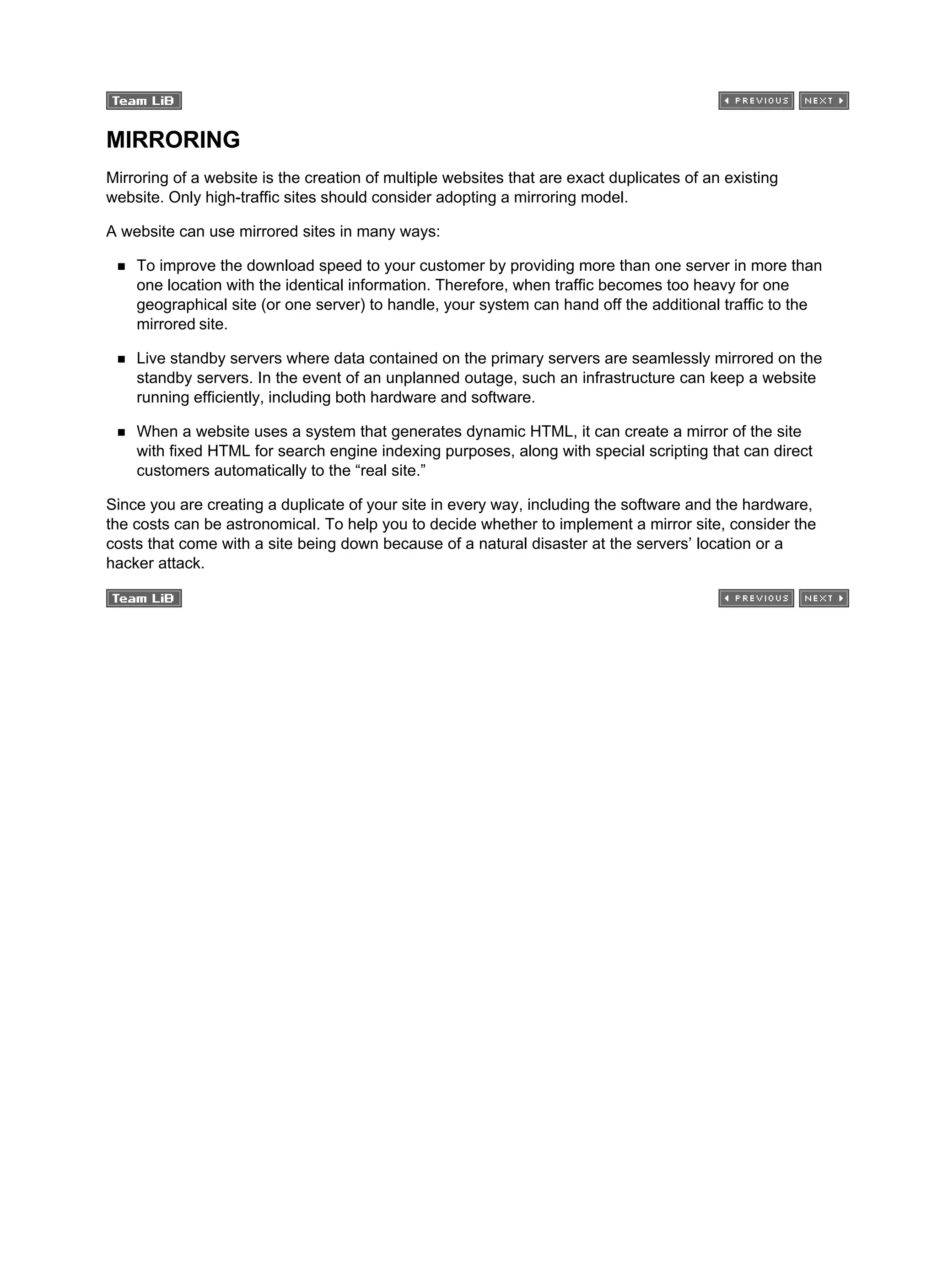 MIRRORING
Mirroring of a website is the creation of multiple websites that are exact duplicates of an existing
website. Only high-traffic sites should consider adopting a mirroring model.
A website can use mirrored sites in many ways:
To improve the download speed to your customer by providing more than one server in more than
one location with the identical information. Therefore, when traffic becomes too heavy for one
geographical site (or one server) to handle, your system can hand off the additional traffic to the
mirrored site.
Live standby servers where data contained on the primary servers are seamlessly mirrored on the
standby servers. In the event of an unplanned outage, such an infrastructure can keep a website
running efficiently, including both hardware and software.
When a website uses a system that generates dynamic HTML, it can create a mirror of the site
with fixed HTML for search engine indexing purposes, along with special scripting that can direct
customers automatically to the “real site.”
Since you are creating a duplicate of your site in every way, including the software and the hardware,
the costs can be astronomical. To help you to decide whether to implement a mirror site, consider the
costs that come with a site being down because of a natural disaster at the servers’ location or a
hacker attack.
 