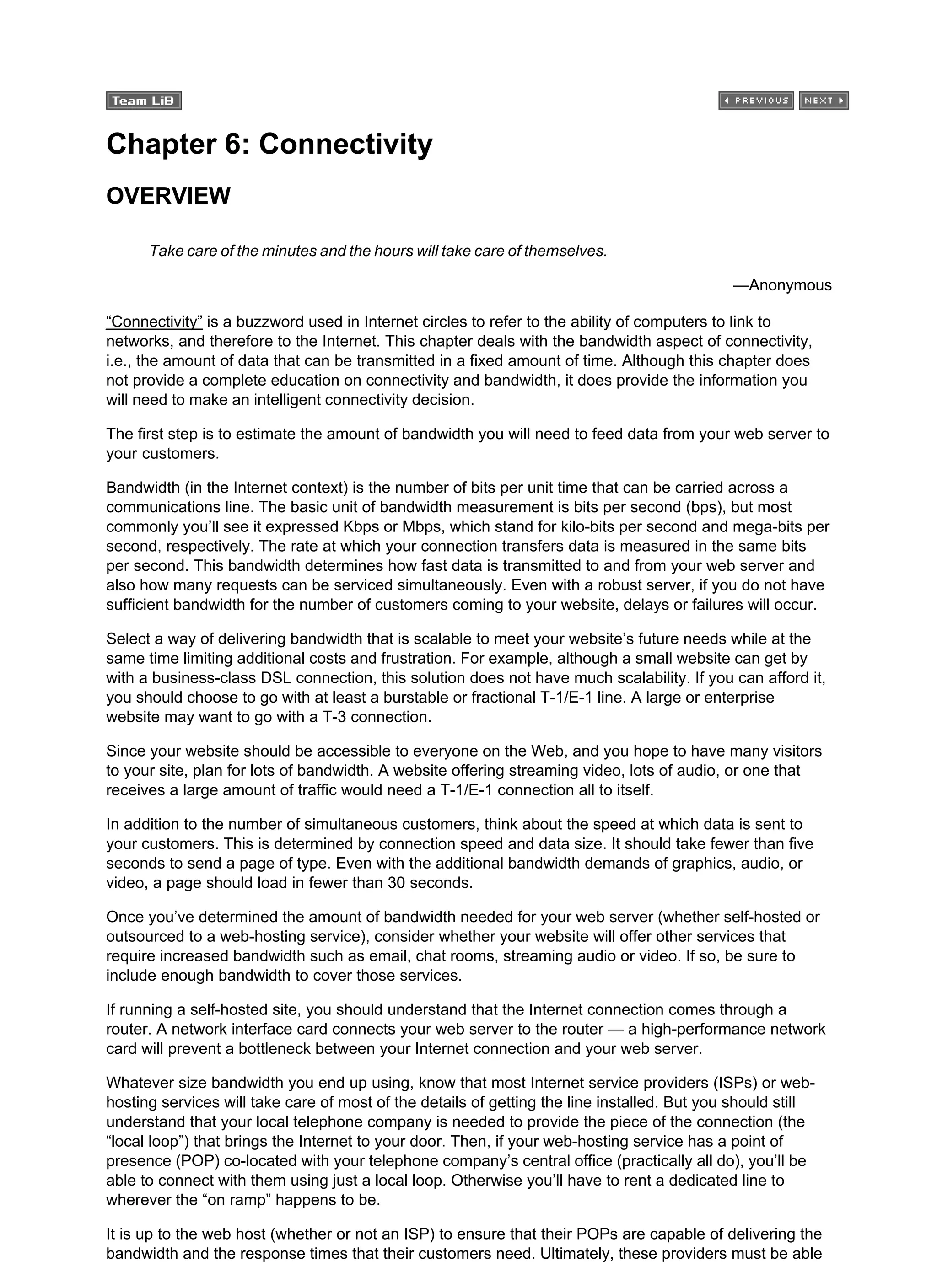 Chapter 6: Connectivity
OVERVIEW
Take care of the minutes and the hours will take care of themselves.
—Anonymous
“Connectivity” is a buzzword used in Internet circles to refer to the ability of computers to link to
networks, and therefore to the Internet. This chapter deals with the bandwidth aspect of connectivity,
i.e., the amount of data that can be transmitted in a fixed amount of time. Although this chapter does
not provide a complete education on connectivity and bandwidth, it does provide the information you
will need to make an intelligent connectivity decision.
The first step is to estimate the amount of bandwidth you will need to feed data from your web server to
your customers.
Bandwidth (in the Internet context) is the number of bits per unit time that can be carried across a
communications line. The basic unit of bandwidth measurement is bits per second (bps), but most
commonly you’ll see it expressed Kbps or Mbps, which stand for kilo-bits per second and mega-bits per
second, respectively. The rate at which your connection transfers data is measured in the same bits
per second. This bandwidth determines how fast data is transmitted to and from your web server and
also how many requests can be serviced simultaneously. Even with a robust server, if you do not have
sufficient bandwidth for the number of customers coming to your website, delays or failures will occur.
Select a way of delivering bandwidth that is scalable to meet your website’s future needs while at the
same time limiting additional costs and frustration. For example, although a small website can get by
with a business-class DSL connection, this solution does not have much scalability. If you can afford it,
you should choose to go with at least a burstable or fractional T-1/E-1 line. A large or enterprise
website may want to go with a T-3 connection.
Since your website should be accessible to everyone on the Web, and you hope to have many visitors
to your site, plan for lots of bandwidth. A website offering streaming video, lots of audio, or one that
receives a large amount of traffic would need a T-1/E-1 connection all to itself.
In addition to the number of simultaneous customers, think about the speed at which data is sent to
your customers. This is determined by connection speed and data size. It should take fewer than five
seconds to send a page of type. Even with the additional bandwidth demands of graphics, audio, or
video, a page should load in fewer than 30 seconds.
Once you’ve determined the amount of bandwidth needed for your web server (whether self-hosted or
outsourced to a web-hosting service), consider whether your website will offer other services that
require increased bandwidth such as email, chat rooms, streaming audio or video. If so, be sure to
include enough bandwidth to cover those services.
If running a self-hosted site, you should understand that the Internet connection comes through a
router. A network interface card connects your web server to the router — a high-performance network
card will prevent a bottleneck between your Internet connection and your web server.
Whatever size bandwidth you end up using, know that most Internet service providers (ISPs) or web-
hosting services will take care of most of the details of getting the line installed. But you should still
understand that your local telephone company is needed to provide the piece of the connection (the
“local loop”) that brings the Internet to your door. Then, if your web-hosting service has a point of
presence (POP) co-located with your telephone company’s central office (practically all do), you’ll be
able to connect with them using just a local loop. Otherwise you’ll have to rent a dedicated line to
wherever the “on ramp” happens to be.
It is up to the web host (whether or not an ISP) to ensure that their POPs are capable of delivering the
bandwidth and the response times that their customers need. Ultimately, these providers must be able
 