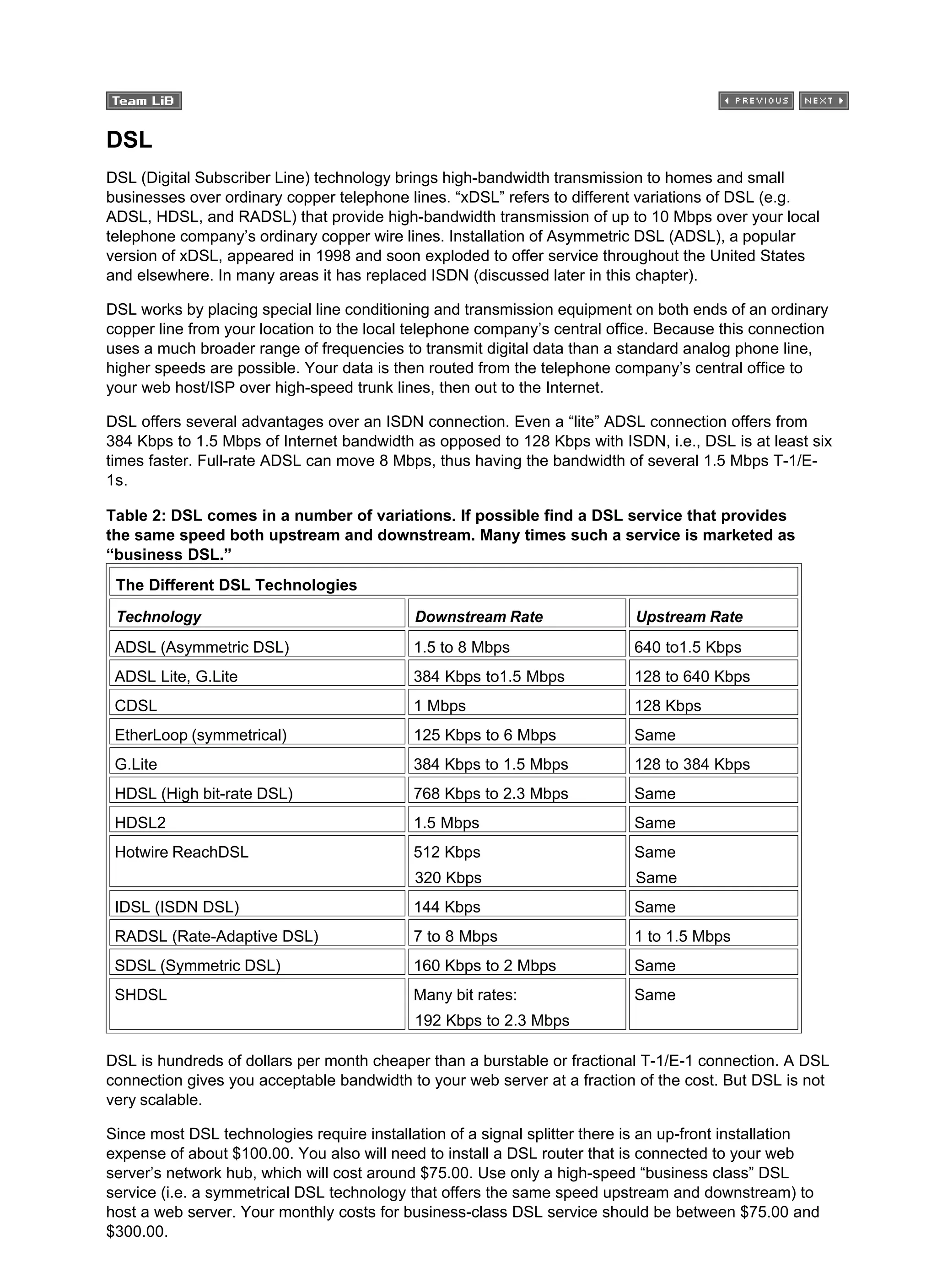 DSL
DSL (Digital Subscriber Line) technology brings high-bandwidth transmission to homes and small
businesses over ordinary copper telephone lines. “xDSL” refers to different variations of DSL (e.g.
ADSL, HDSL, and RADSL) that provide high-bandwidth transmission of up to 10 Mbps over your local
telephone company’s ordinary copper wire lines. Installation of Asymmetric DSL (ADSL), a popular
version of xDSL, appeared in 1998 and soon exploded to offer service throughout the United States
and elsewhere. In many areas it has replaced ISDN (discussed later in this chapter).
DSL works by placing special line conditioning and transmission equipment on both ends of an ordinary
copper line from your location to the local telephone company’s central office. Because this connection
uses a much broader range of frequencies to transmit digital data than a standard analog phone line,
higher speeds are possible. Your data is then routed from the telephone company’s central office to
your web host/ISP over high-speed trunk lines, then out to the Internet.
DSL offers several advantages over an ISDN connection. Even a “lite” ADSL connection offers from
384 Kbps to 1.5 Mbps of Internet bandwidth as opposed to 128 Kbps with ISDN, i.e., DSL is at least six
times faster. Full-rate ADSL can move 8 Mbps, thus having the bandwidth of several 1.5 Mbps T-1/E-
1s.
Table 2: DSL comes in a number of variations. If possible find a DSL service that provides
the same speed both upstream and downstream. Many times such a service is marketed as
“business DSL.”
The Different DSL Technologies
Technology Downstream Rate Upstream Rate
ADSL (Asymmetric DSL) 1.5 to 8 Mbps 640 to1.5 Kbps
ADSL Lite, G.Lite 384 Kbps to1.5 Mbps 128 to 640 Kbps
CDSL 1 Mbps 128 Kbps
EtherLoop (symmetrical) 125 Kbps to 6 Mbps Same
G.Lite 384 Kbps to 1.5 Mbps 128 to 384 Kbps
HDSL (High bit-rate DSL) 768 Kbps to 2.3 Mbps Same
HDSL2 1.5 Mbps Same
Hotwire ReachDSL 512 Kbps
320 Kbps
Same
Same
IDSL (ISDN DSL) 144 Kbps Same
RADSL (Rate-Adaptive DSL) 7 to 8 Mbps 1 to 1.5 Mbps
SDSL (Symmetric DSL) 160 Kbps to 2 Mbps Same
SHDSL Many bit rates:
192 Kbps to 2.3 Mbps
Same
DSL is hundreds of dollars per month cheaper than a burstable or fractional T-1/E-1 connection. A DSL
connection gives you acceptable bandwidth to your web server at a fraction of the cost. But DSL is not
very scalable.
Since most DSL technologies require installation of a signal splitter there is an up-front installation
expense of about $100.00. You also will need to install a DSL router that is connected to your web
server’s network hub, which will cost around $75.00. Use only a high-speed “business class” DSL
service (i.e. a symmetrical DSL technology that offers the same speed upstream and downstream) to
host a web server. Your monthly costs for business-class DSL service should be between $75.00 and
$300.00.
 
