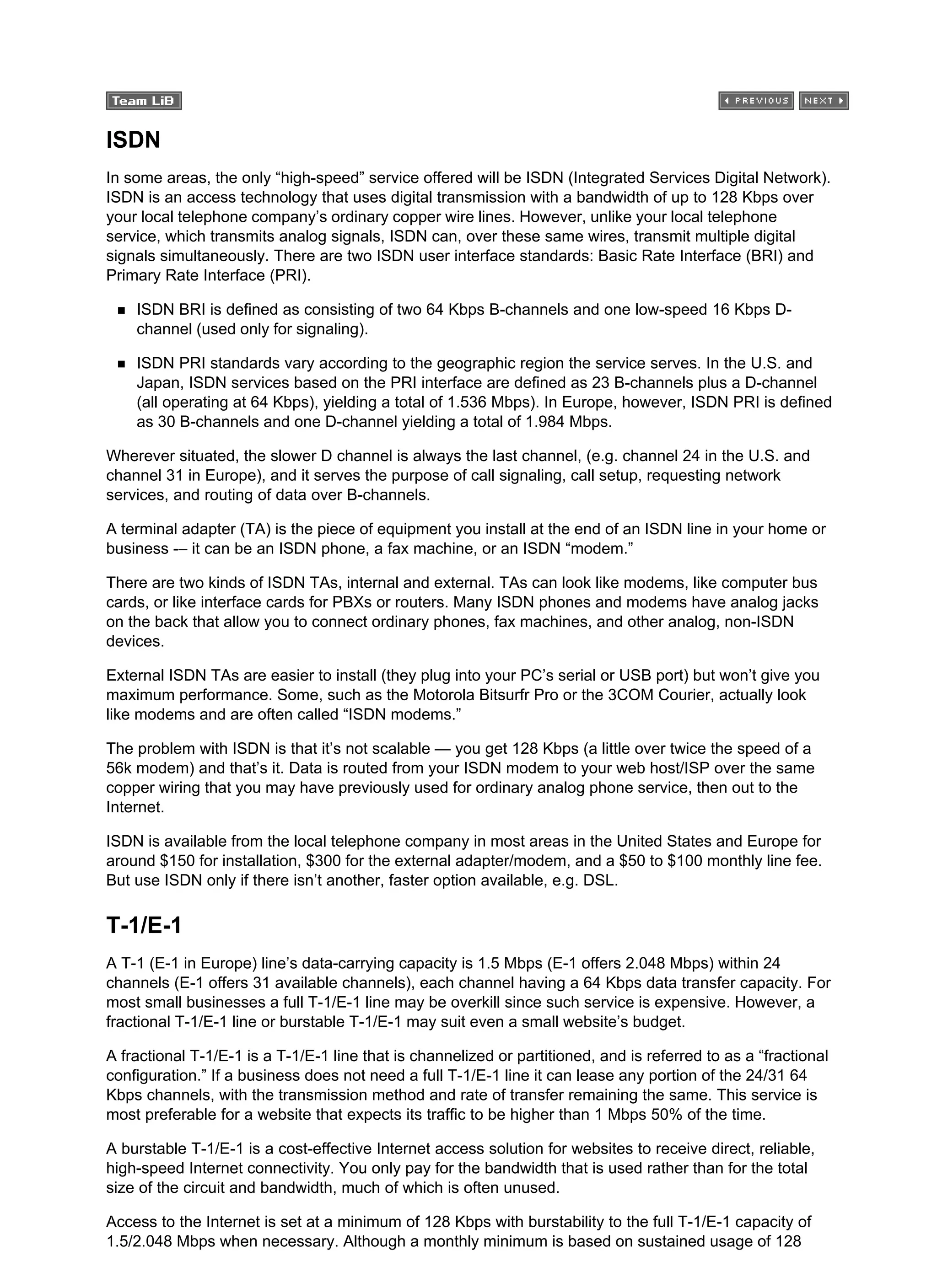 ISDN
In some areas, the only “high-speed” service offered will be ISDN (Integrated Services Digital Network).
ISDN is an access technology that uses digital transmission with a bandwidth of up to 128 Kbps over
your local telephone company’s ordinary copper wire lines. However, unlike your local telephone
service, which transmits analog signals, ISDN can, over these same wires, transmit multiple digital
signals simultaneously. There are two ISDN user interface standards: Basic Rate Interface (BRI) and
Primary Rate Interface (PRI).
ISDN BRI is defined as consisting of two 64 Kbps B-channels and one low-speed 16 Kbps D-
channel (used only for signaling).
ISDN PRI standards vary according to the geographic region the service serves. In the U.S. and
Japan, ISDN services based on the PRI interface are defined as 23 B-channels plus a D-channel
(all operating at 64 Kbps), yielding a total of 1.536 Mbps). In Europe, however, ISDN PRI is defined
as 30 B-channels and one D-channel yielding a total of 1.984 Mbps.
Wherever situated, the slower D channel is always the last channel, (e.g. channel 24 in the U.S. and
channel 31 in Europe), and it serves the purpose of call signaling, call setup, requesting network
services, and routing of data over B-channels.
A terminal adapter (TA) is the piece of equipment you install at the end of an ISDN line in your home or
business -– it can be an ISDN phone, a fax machine, or an ISDN “modem.”
There are two kinds of ISDN TAs, internal and external. TAs can look like modems, like computer bus
cards, or like interface cards for PBXs or routers. Many ISDN phones and modems have analog jacks
on the back that allow you to connect ordinary phones, fax machines, and other analog, non-ISDN
devices.
External ISDN TAs are easier to install (they plug into your PC’s serial or USB port) but won’t give you
maximum performance. Some, such as the Motorola Bitsurfr Pro or the 3COM Courier, actually look
like modems and are often called “ISDN modems.”
The problem with ISDN is that it’s not scalable — you get 128 Kbps (a little over twice the speed of a
56k modem) and that’s it. Data is routed from your ISDN modem to your web host/ISP over the same
copper wiring that you may have previously used for ordinary analog phone service, then out to the
Internet.
ISDN is available from the local telephone company in most areas in the United States and Europe for
around $150 for installation, $300 for the external adapter/modem, and a $50 to $100 monthly line fee.
But use ISDN only if there isn’t another, faster option available, e.g. DSL.
T-1/E-1
A T-1 (E-1 in Europe) line’s data-carrying capacity is 1.5 Mbps (E-1 offers 2.048 Mbps) within 24
channels (E-1 offers 31 available channels), each channel having a 64 Kbps data transfer capacity. For
most small businesses a full T-1/E-1 line may be overkill since such service is expensive. However, a
fractional T-1/E-1 line or burstable T-1/E-1 may suit even a small website’s budget.
A fractional T-1/E-1 is a T-1/E-1 line that is channelized or partitioned, and is referred to as a “fractional
configuration.” If a business does not need a full T-1/E-1 line it can lease any portion of the 24/31 64
Kbps channels, with the transmission method and rate of transfer remaining the same. This service is
most preferable for a website that expects its traffic to be higher than 1 Mbps 50% of the time.
A burstable T-1/E-1 is a cost-effective Internet access solution for websites to receive direct, reliable,
high-speed Internet connectivity. You only pay for the bandwidth that is used rather than for the total
size of the circuit and bandwidth, much of which is often unused.
Access to the Internet is set at a minimum of 128 Kbps with burstability to the full T-1/E-1 capacity of
1.5/2.048 Mbps when necessary. Although a monthly minimum is based on sustained usage of 128
 