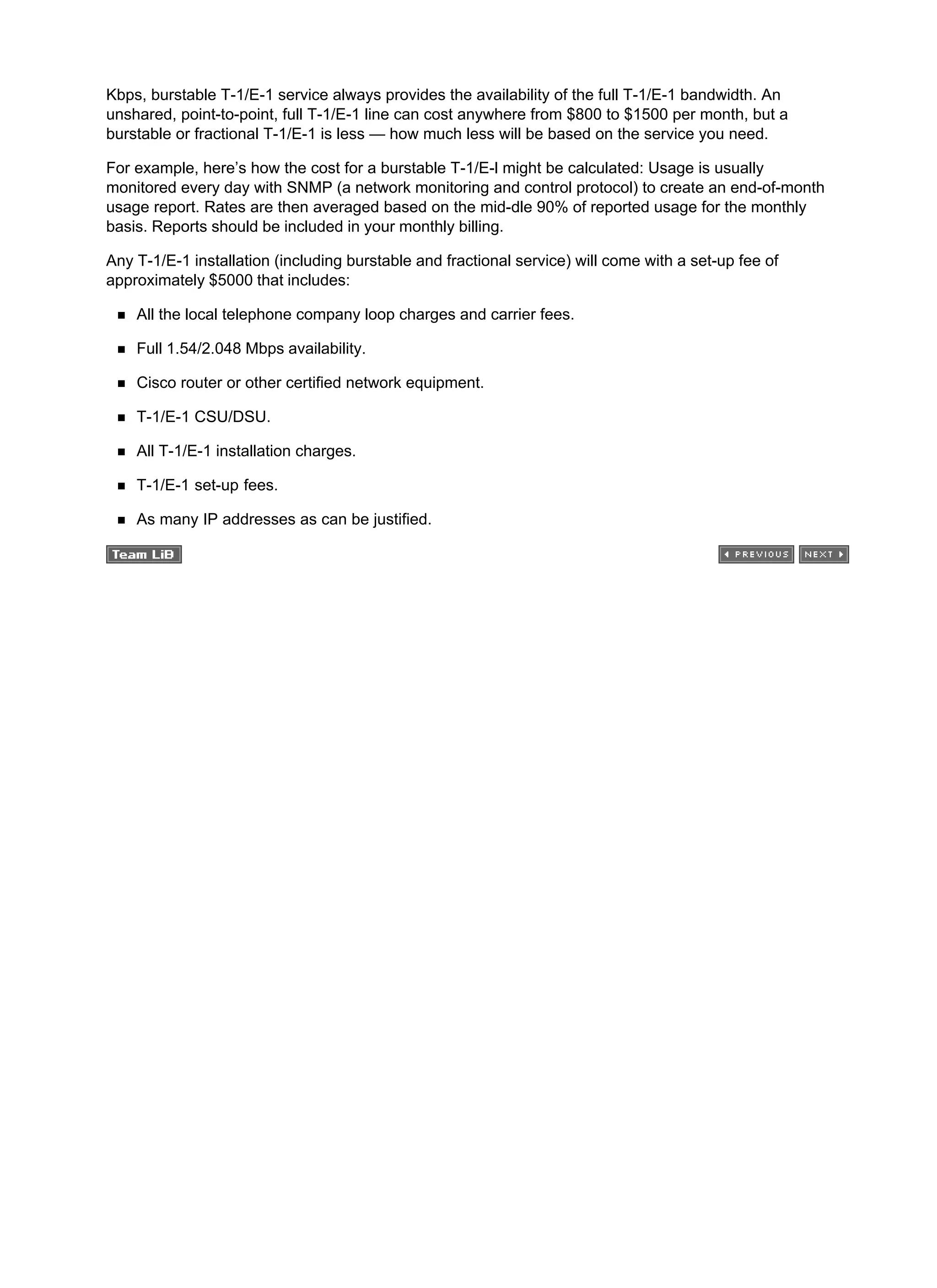 Kbps, burstable T-1/E-1 service always provides the availability of the full T-1/E-1 bandwidth. An
unshared, point-to-point, full T-1/E-1 line can cost anywhere from $800 to $1500 per month, but a
burstable or fractional T-1/E-1 is less — how much less will be based on the service you need.
For example, here’s how the cost for a burstable T-1/E-l might be calculated: Usage is usually
monitored every day with SNMP (a network monitoring and control protocol) to create an end-of-month
usage report. Rates are then averaged based on the mid-dle 90% of reported usage for the monthly
basis. Reports should be included in your monthly billing.
Any T-1/E-1 installation (including burstable and fractional service) will come with a set-up fee of
approximately $5000 that includes:
All the local telephone company loop charges and carrier fees.
Full 1.54/2.048 Mbps availability.
Cisco router or other certified network equipment.
T-1/E-1 CSU/DSU.
All T-1/E-1 installation charges.
T-1/E-1 set-up fees.
As many IP addresses as can be justified.
 