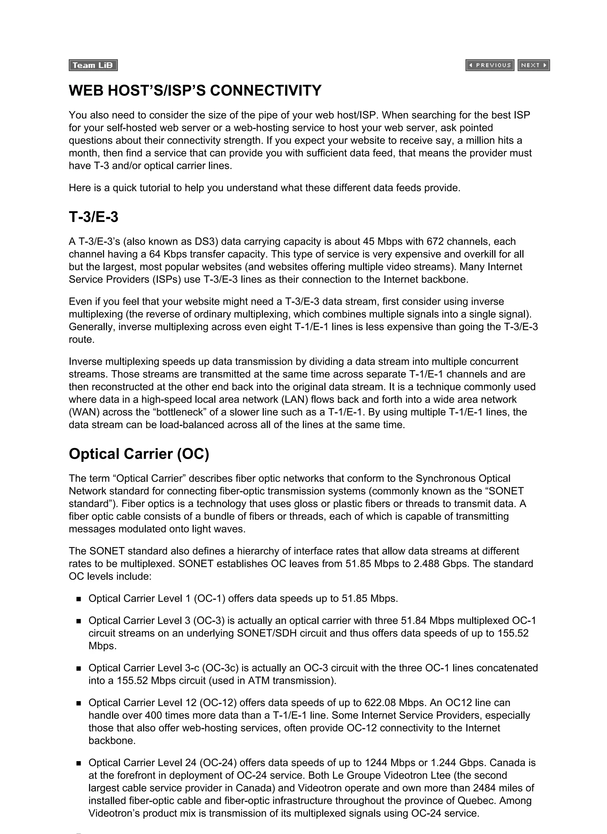WEB HOST’S/ISP’S CONNECTIVITY
You also need to consider the size of the pipe of your web host/ISP. When searching for the best ISP
for your self-hosted web server or a web-hosting service to host your web server, ask pointed
questions about their connectivity strength. If you expect your website to receive say, a million hits a
month, then find a service that can provide you with sufficient data feed, that means the provider must
have T-3 and/or optical carrier lines.
Here is a quick tutorial to help you understand what these different data feeds provide.
T-3/E-3
A T-3/E-3’s (also known as DS3) data carrying capacity is about 45 Mbps with 672 channels, each
channel having a 64 Kbps transfer capacity. This type of service is very expensive and overkill for all
but the largest, most popular websites (and websites offering multiple video streams). Many Internet
Service Providers (ISPs) use T-3/E-3 lines as their connection to the Internet backbone.
Even if you feel that your website might need a T-3/E-3 data stream, first consider using inverse
multiplexing (the reverse of ordinary multiplexing, which combines multiple signals into a single signal).
Generally, inverse multiplexing across even eight T-1/E-1 lines is less expensive than going the T-3/E-3
route.
Inverse multiplexing speeds up data transmission by dividing a data stream into multiple concurrent
streams. Those streams are transmitted at the same time across separate T-1/E-1 channels and are
then reconstructed at the other end back into the original data stream. It is a technique commonly used
where data in a high-speed local area network (LAN) flows back and forth into a wide area network
(WAN) across the “bottleneck” of a slower line such as a T-1/E-1. By using multiple T-1/E-1 lines, the
data stream can be load-balanced across all of the lines at the same time.
Optical Carrier (OC)
The term “Optical Carrier” describes fiber optic networks that conform to the Synchronous Optical
Network standard for connecting fiber-optic transmission systems (commonly known as the “SONET
standard”). Fiber optics is a technology that uses gloss or plastic fibers or threads to transmit data. A
fiber optic cable consists of a bundle of fibers or threads, each of which is capable of transmitting
messages modulated onto light waves.
The SONET standard also defines a hierarchy of interface rates that allow data streams at different
rates to be multiplexed. SONET establishes OC leaves from 51.85 Mbps to 2.488 Gbps. The standard
OC levels include:
Optical Carrier Level 1 (OC-1) offers data speeds up to 51.85 Mbps.
Optical Carrier Level 3 (OC-3) is actually an optical carrier with three 51.84 Mbps multiplexed OC-1
circuit streams on an underlying SONET/SDH circuit and thus offers data speeds of up to 155.52
Mbps.
Optical Carrier Level 3-c (OC-3c) is actually an OC-3 circuit with the three OC-1 lines concatenated
into a 155.52 Mbps circuit (used in ATM transmission).
Optical Carrier Level 12 (OC-12) offers data speeds of up to 622.08 Mbps. An OC12 line can
handle over 400 times more data than a T-1/E-1 line. Some Internet Service Providers, especially
those that also offer web-hosting services, often provide OC-12 connectivity to the Internet
backbone.
Optical Carrier Level 24 (OC-24) offers data speeds of up to 1244 Mbps or 1.244 Gbps. Canada is
at the forefront in deployment of OC-24 service. Both Le Groupe Videotron Ltee (the second
largest cable service provider in Canada) and Videotron operate and own more than 2484 miles of
installed fiber-optic cable and fiber-optic infrastructure throughout the province of Quebec. Among
Videotron’s product mix is transmission of its multiplexed signals using OC-24 service.
 