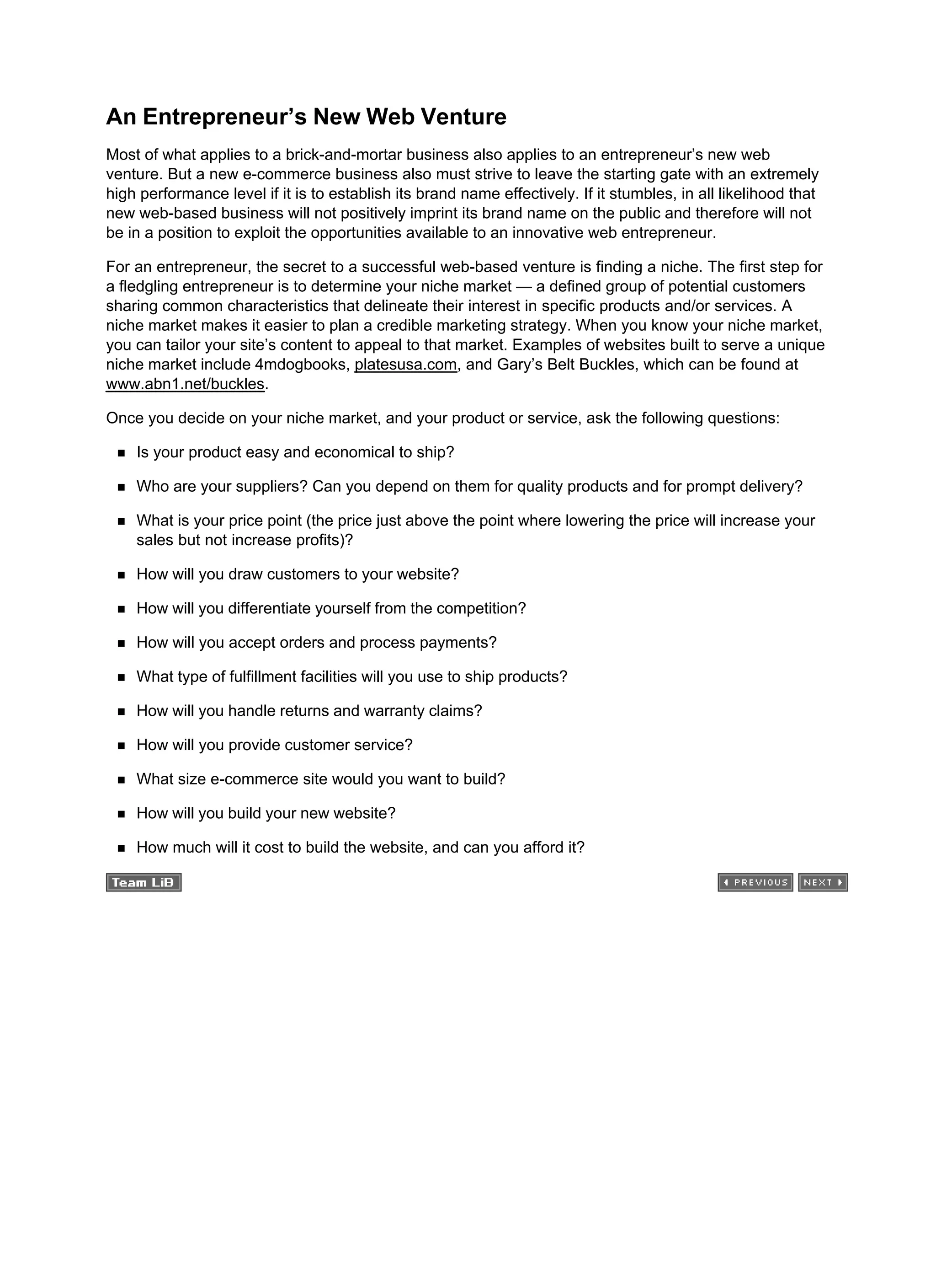 An Entrepreneur’s New Web Venture
Most of what applies to a brick-and-mortar business also applies to an entrepreneur’s new web
venture. But a new e-commerce business also must strive to leave the starting gate with an extremely
high performance level if it is to establish its brand name effectively. If it stumbles, in all likelihood that
new web-based business will not positively imprint its brand name on the public and therefore will not
be in a position to exploit the opportunities available to an innovative web entrepreneur.
For an entrepreneur, the secret to a successful web-based venture is finding a niche. The first step for
a fledgling entrepreneur is to determine your niche market — a defined group of potential customers
sharing common characteristics that delineate their interest in specific products and/or services. A
niche market makes it easier to plan a credible marketing strategy. When you know your niche market,
you can tailor your site’s content to appeal to that market. Examples of websites built to serve a unique
niche market include 4mdogbooks, platesusa.com, and Gary’s Belt Buckles, which can be found at
www.abn1.net/buckles.
Once you decide on your niche market, and your product or service, ask the following questions:
Is your product easy and economical to ship?
Who are your suppliers? Can you depend on them for quality products and for prompt delivery?
What is your price point (the price just above the point where lowering the price will increase your
sales but not increase profits)?
How will you draw customers to your website?
How will you differentiate yourself from the competition?
How will you accept orders and process payments?
What type of fulfillment facilities will you use to ship products?
How will you handle returns and warranty claims?
How will you provide customer service?
What size e-commerce site would you want to build?
How will you build your new website?
How much will it cost to build the website, and can you afford it?
 