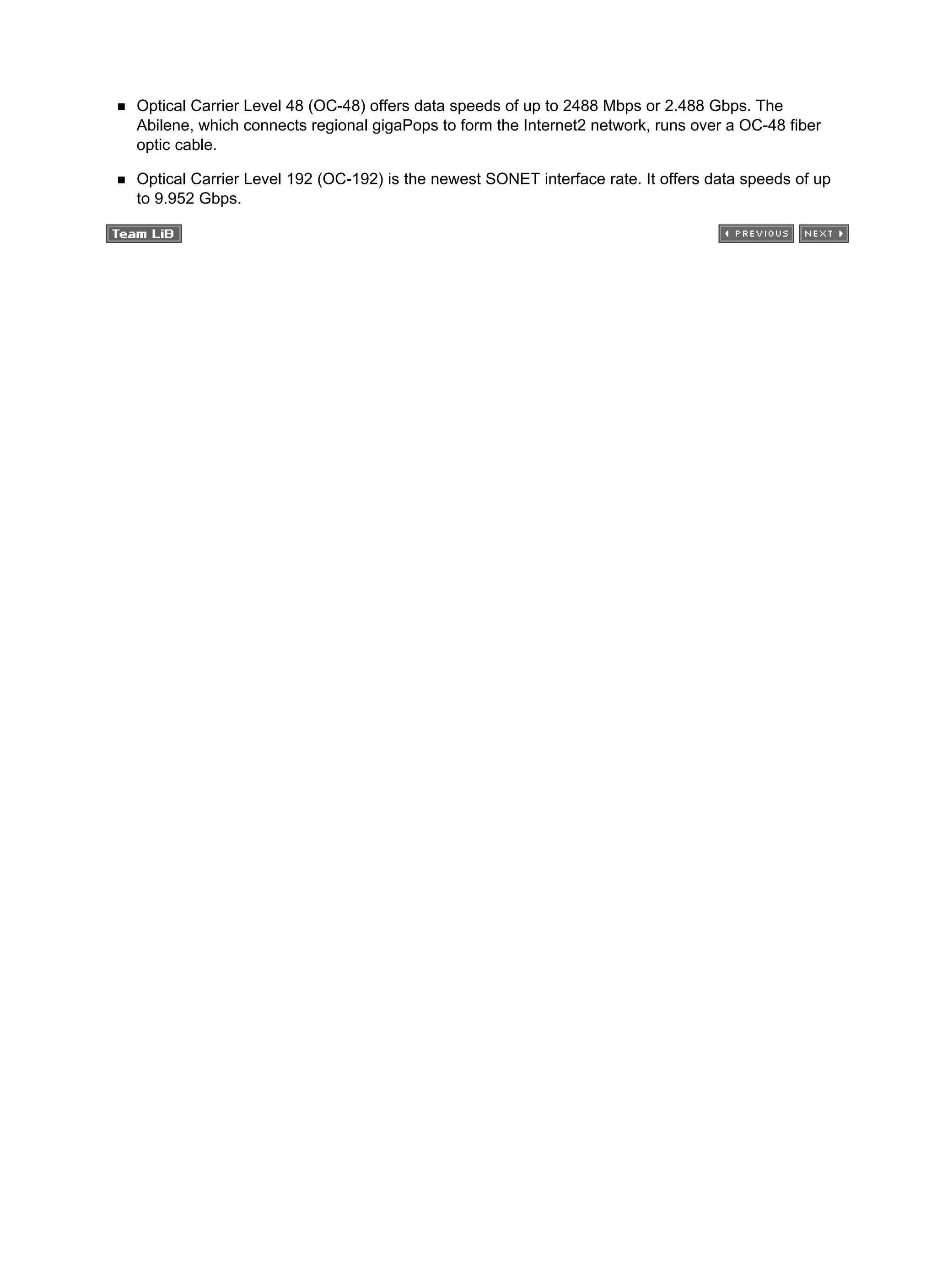 Optical Carrier Level 48 (OC-48) offers data speeds of up to 2488 Mbps or 2.488 Gbps. The
Abilene, which connects regional gigaPops to form the Internet2 network, runs over a OC-48 fiber
optic cable.
Optical Carrier Level 192 (OC-192) is the newest SONET interface rate. It offers data speeds of up
to 9.952 Gbps.
 