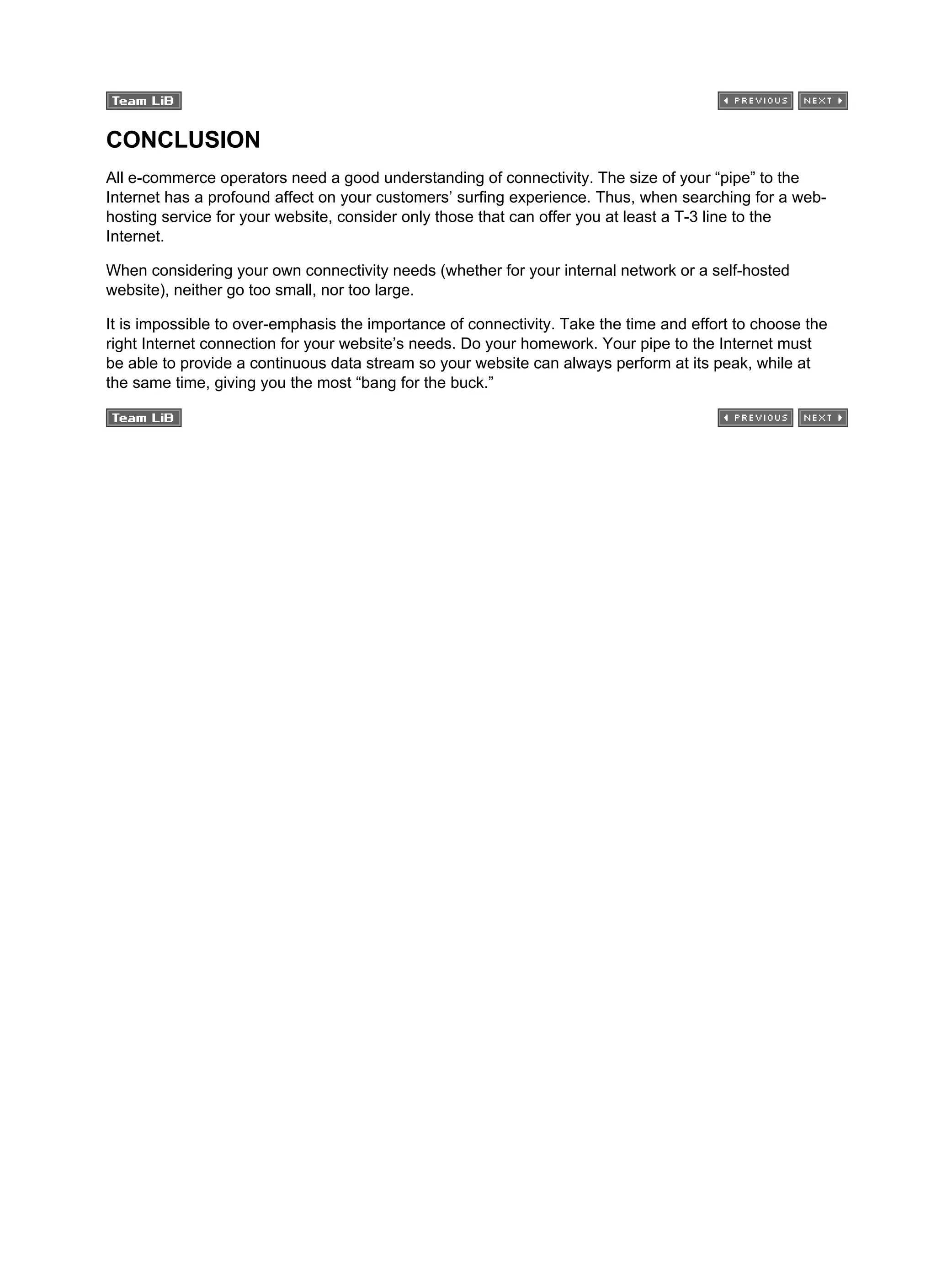 CONCLUSION
All e-commerce operators need a good understanding of connectivity. The size of your “pipe” to the
Internet has a profound affect on your customers’ surfing experience. Thus, when searching for a web-
hosting service for your website, consider only those that can offer you at least a T-3 line to the
Internet.
When considering your own connectivity needs (whether for your internal network or a self-hosted
website), neither go too small, nor too large.
It is impossible to over-emphasis the importance of connectivity. Take the time and effort to choose the
right Internet connection for your website’s needs. Do your homework. Your pipe to the Internet must
be able to provide a continuous data stream so your website can always perform at its peak, while at
the same time, giving you the most “bang for the buck.”
 