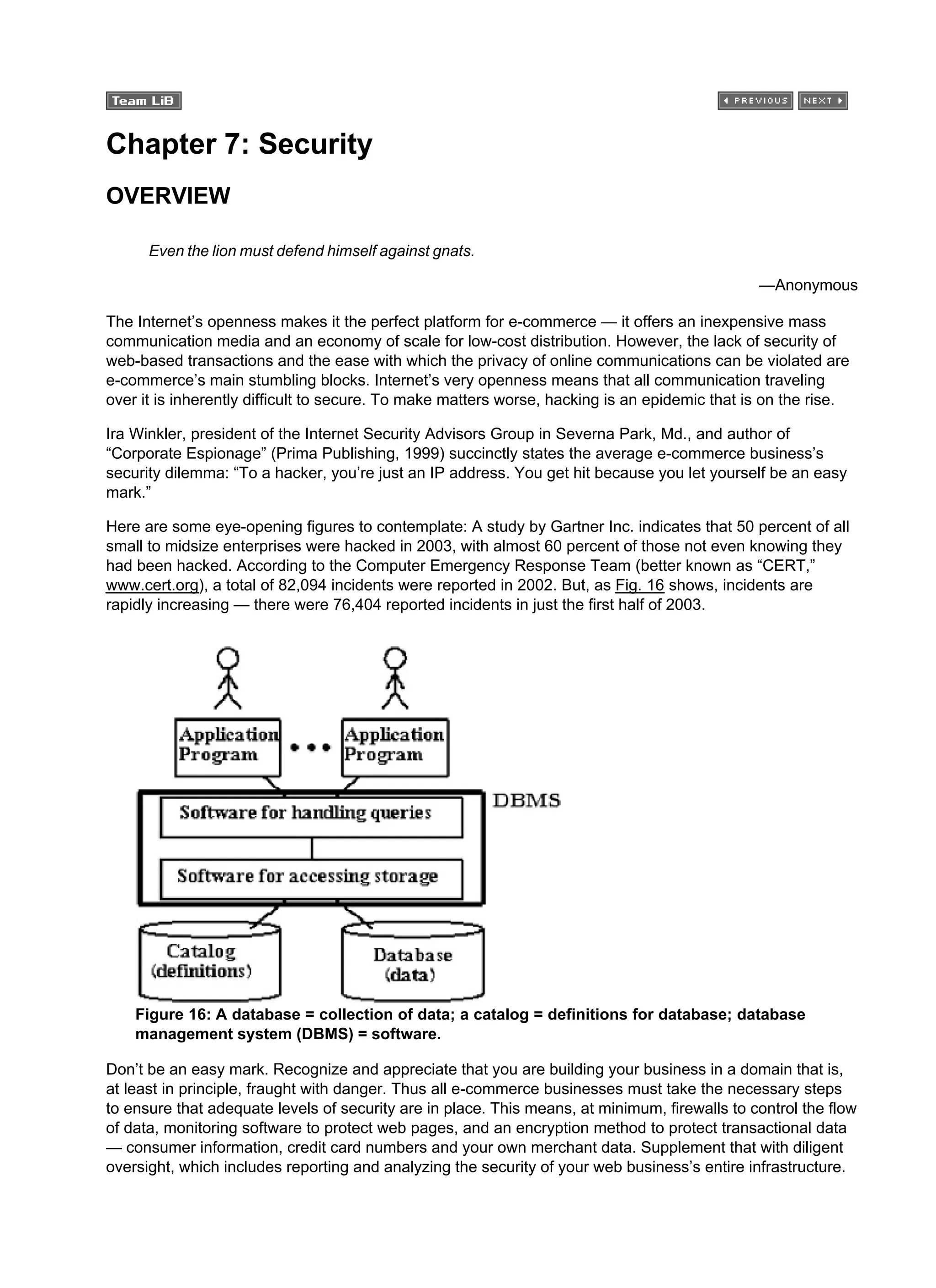 Chapter 7: Security
OVERVIEW
Even the lion must defend himself against gnats.
—Anonymous
The Internet’s openness makes it the perfect platform for e-commerce — it offers an inexpensive mass
communication media and an economy of scale for low-cost distribution. However, the lack of security of
web-based transactions and the ease with which the privacy of online communications can be violated are
e-commerce’s main stumbling blocks. Internet’s very openness means that all communication traveling
over it is inherently difficult to secure. To make matters worse, hacking is an epidemic that is on the rise.
Ira Winkler, president of the Internet Security Advisors Group in Severna Park, Md., and author of
“Corporate Espionage” (Prima Publishing, 1999) succinctly states the average e-commerce business’s
security dilemma: “To a hacker, you’re just an IP address. You get hit because you let yourself be an easy
mark.”
Here are some eye-opening figures to contemplate: A study by Gartner Inc. indicates that 50 percent of all
small to midsize enterprises were hacked in 2003, with almost 60 percent of those not even knowing they
had been hacked. According to the Computer Emergency Response Team (better known as “CERT,”
www.cert.org), a total of 82,094 incidents were reported in 2002. But, as Fig. 16 shows, incidents are
rapidly increasing — there were 76,404 reported incidents in just the first half of 2003.
Figure 16: A database = collection of data; a catalog = definitions for database; database
management system (DBMS) = software.
Don’t be an easy mark. Recognize and appreciate that you are building your business in a domain that is,
at least in principle, fraught with danger. Thus all e-commerce businesses must take the necessary steps
to ensure that adequate levels of security are in place. This means, at minimum, firewalls to control the flow
of data, monitoring software to protect web pages, and an encryption method to protect transactional data
— consumer information, credit card numbers and your own merchant data. Supplement that with diligent
oversight, which includes reporting and analyzing the security of your web business’s entire infrastructure.
 
