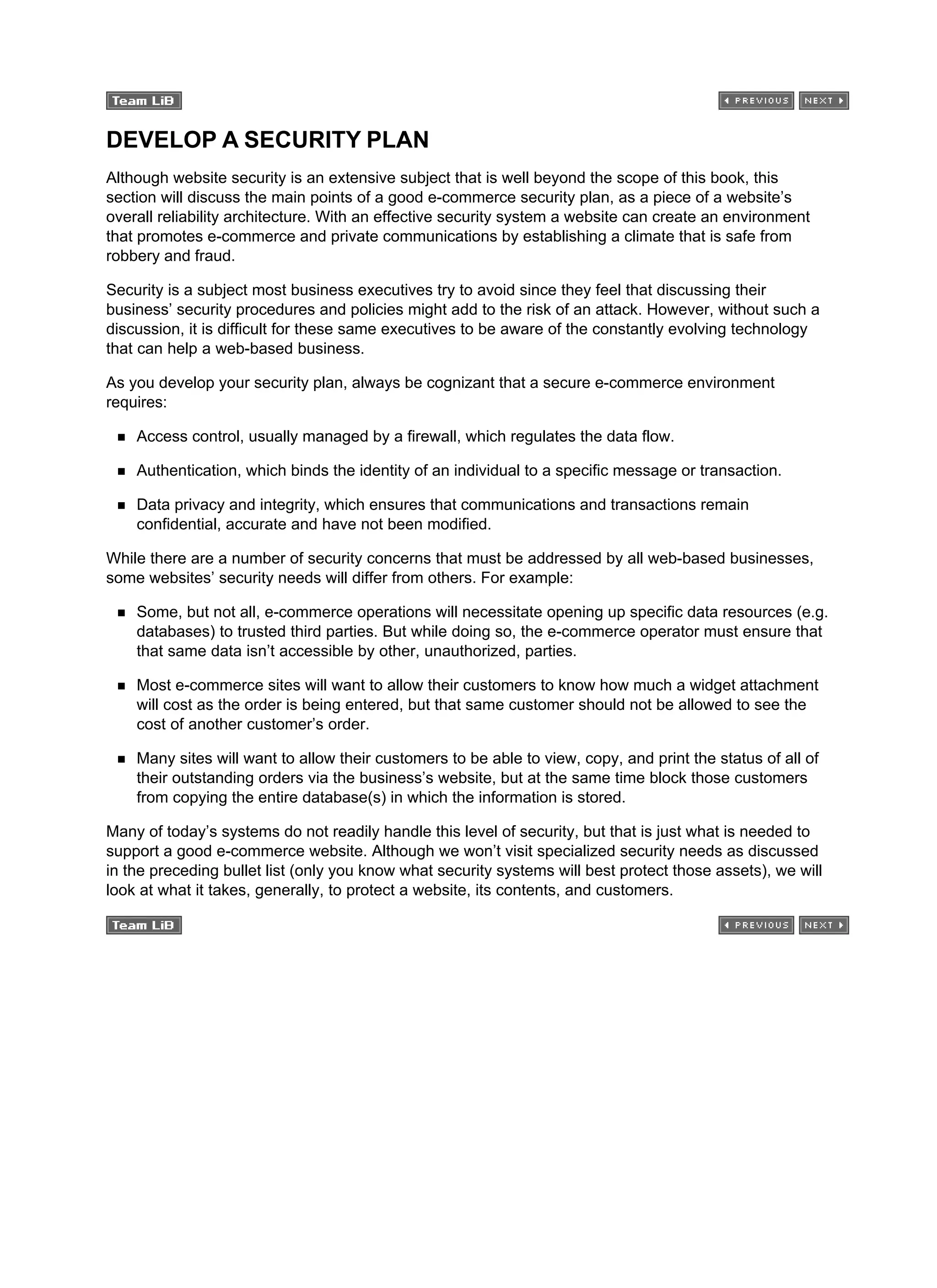 DEVELOP A SECURITY PLAN
Although website security is an extensive subject that is well beyond the scope of this book, this
section will discuss the main points of a good e-commerce security plan, as a piece of a website’s
overall reliability architecture. With an effective security system a website can create an environment
that promotes e-commerce and private communications by establishing a climate that is safe from
robbery and fraud.
Security is a subject most business executives try to avoid since they feel that discussing their
business’ security procedures and policies might add to the risk of an attack. However, without such a
discussion, it is difficult for these same executives to be aware of the constantly evolving technology
that can help a web-based business.
As you develop your security plan, always be cognizant that a secure e-commerce environment
requires:
Access control, usually managed by a firewall, which regulates the data flow.
Authentication, which binds the identity of an individual to a specific message or transaction.
Data privacy and integrity, which ensures that communications and transactions remain
confidential, accurate and have not been modified.
While there are a number of security concerns that must be addressed by all web-based businesses,
some websites’ security needs will differ from others. For example:
Some, but not all, e-commerce operations will necessitate opening up specific data resources (e.g.
databases) to trusted third parties. But while doing so, the e-commerce operator must ensure that
that same data isn’t accessible by other, unauthorized, parties.
Most e-commerce sites will want to allow their customers to know how much a widget attachment
will cost as the order is being entered, but that same customer should not be allowed to see the
cost of another customer’s order.
Many sites will want to allow their customers to be able to view, copy, and print the status of all of
their outstanding orders via the business’s website, but at the same time block those customers
from copying the entire database(s) in which the information is stored.
Many of today’s systems do not readily handle this level of security, but that is just what is needed to
support a good e-commerce website. Although we won’t visit specialized security needs as discussed
in the preceding bullet list (only you know what security systems will best protect those assets), we will
look at what it takes, generally, to protect a website, its contents, and customers.
 