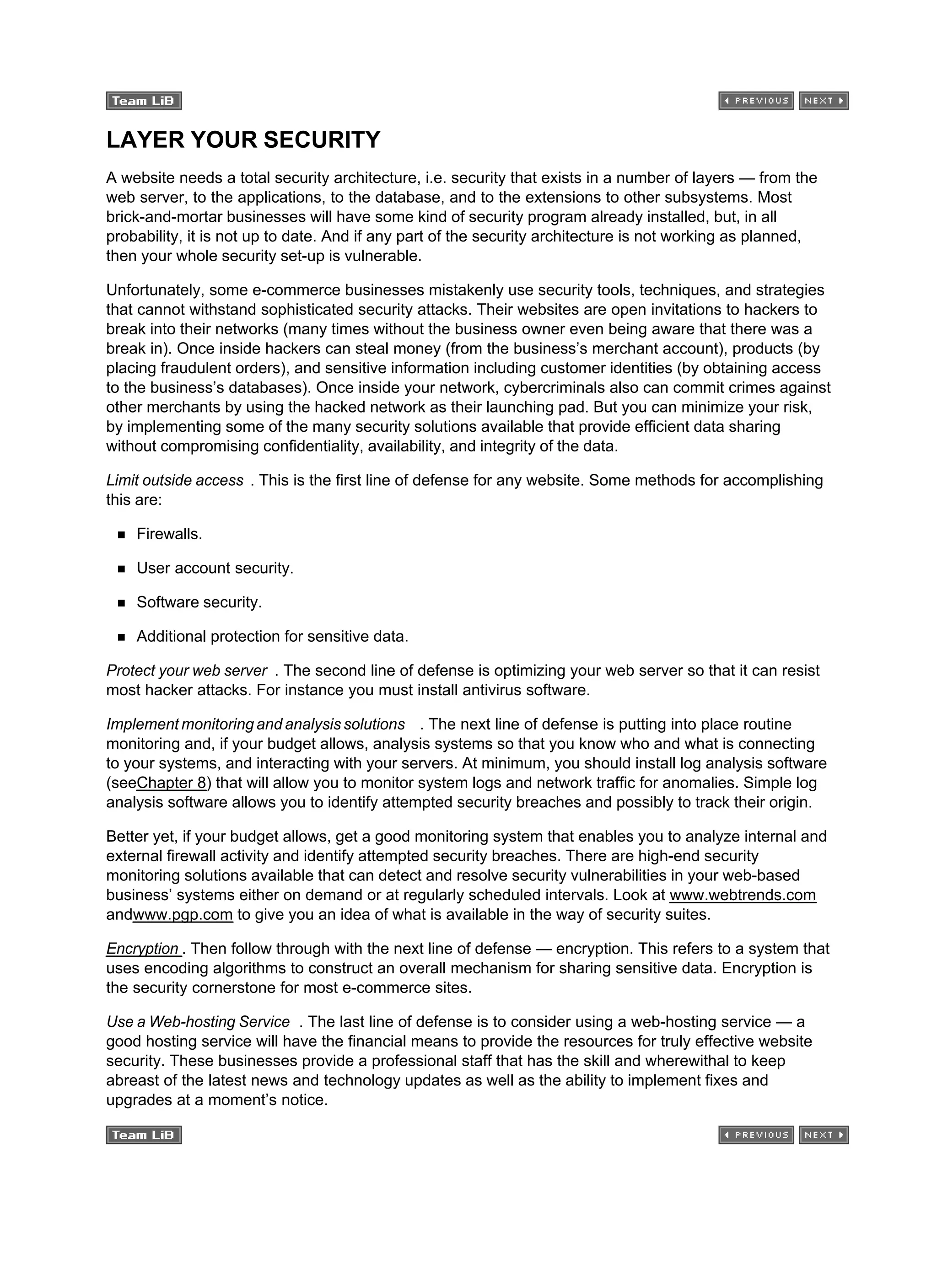 LAYER YOUR SECURITY
A website needs a total security architecture, i.e. security that exists in a number of layers — from the
web server, to the applications, to the database, and to the extensions to other subsystems. Most
brick-and-mortar businesses will have some kind of security program already installed, but, in all
probability, it is not up to date. And if any part of the security architecture is not working as planned,
then your whole security set-up is vulnerable.
Unfortunately, some e-commerce businesses mistakenly use security tools, techniques, and strategies
that cannot withstand sophisticated security attacks. Their websites are open invitations to hackers to
break into their networks (many times without the business owner even being aware that there was a
break in). Once inside hackers can steal money (from the business’s merchant account), products (by
placing fraudulent orders), and sensitive information including customer identities (by obtaining access
to the business’s databases). Once inside your network, cybercriminals also can commit crimes against
other merchants by using the hacked network as their launching pad. But you can minimize your risk,
by implementing some of the many security solutions available that provide efficient data sharing
without compromising confidentiality, availability, and integrity of the data.
Limit outside access . This is the first line of defense for any website. Some methods for accomplishing
this are:
Firewalls.
User account security.
Software security.
Additional protection for sensitive data.
Protect your web server . The second line of defense is optimizing your web server so that it can resist
most hacker attacks. For instance you must install antivirus software.
Implement monitoring and analysis solutions . The next line of defense is putting into place routine
monitoring and, if your budget allows, analysis systems so that you know who and what is connecting
to your systems, and interacting with your servers. At minimum, you should install log analysis software
(seeChapter 8) that will allow you to monitor system logs and network traffic for anomalies. Simple log
analysis software allows you to identify attempted security breaches and possibly to track their origin.
Better yet, if your budget allows, get a good monitoring system that enables you to analyze internal and
external firewall activity and identify attempted security breaches. There are high-end security
monitoring solutions available that can detect and resolve security vulnerabilities in your web-based
business’ systems either on demand or at regularly scheduled intervals. Look at www.webtrends.com
andwww.pgp.com to give you an idea of what is available in the way of security suites.
Encryption . Then follow through with the next line of defense — encryption. This refers to a system that
uses encoding algorithms to construct an overall mechanism for sharing sensitive data. Encryption is
the security cornerstone for most e-commerce sites.
Use a Web-hosting Service . The last line of defense is to consider using a web-hosting service — a
good hosting service will have the financial means to provide the resources for truly effective website
security. These businesses provide a professional staff that has the skill and wherewithal to keep
abreast of the latest news and technology updates as well as the ability to implement fixes and
upgrades at a moment’s notice.
 