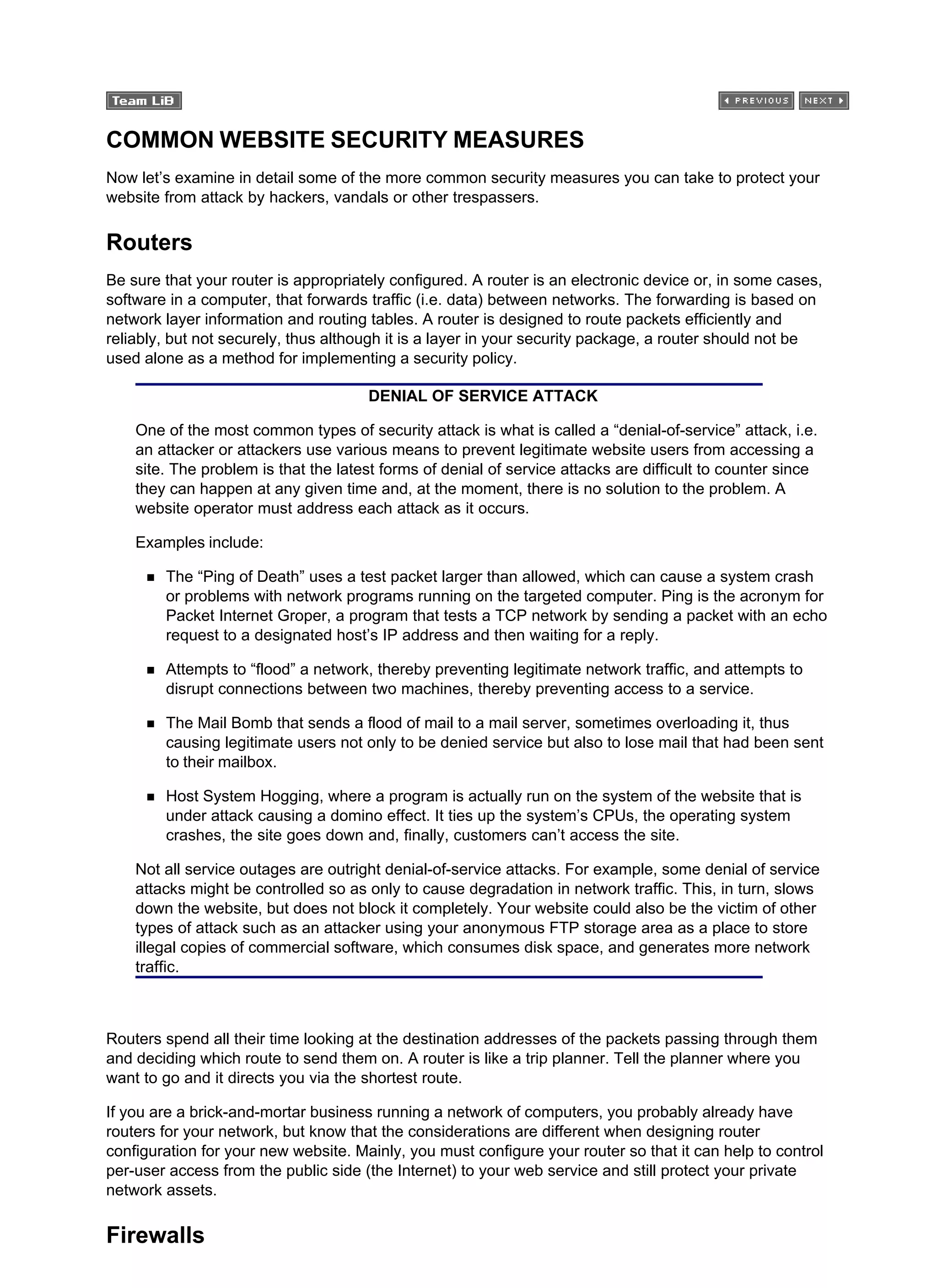 COMMON WEBSITE SECURITY MEASURES
Now let’s examine in detail some of the more common security measures you can take to protect your
website from attack by hackers, vandals or other trespassers.
Routers
Be sure that your router is appropriately configured. A router is an electronic device or, in some cases,
software in a computer, that forwards traffic (i.e. data) between networks. The forwarding is based on
network layer information and routing tables. A router is designed to route packets efficiently and
reliably, but not securely, thus although it is a layer in your security package, a router should not be
used alone as a method for implementing a security policy.
DENIAL OF SERVICE ATTACK
One of the most common types of security attack is what is called a “denial-of-service” attack, i.e.
an attacker or attackers use various means to prevent legitimate website users from accessing a
site. The problem is that the latest forms of denial of service attacks are difficult to counter since
they can happen at any given time and, at the moment, there is no solution to the problem. A
website operator must address each attack as it occurs.
Examples include:
The “Ping of Death” uses a test packet larger than allowed, which can cause a system crash
or problems with network programs running on the targeted computer. Ping is the acronym for
Packet Internet Groper, a program that tests a TCP network by sending a packet with an echo
request to a designated host’s IP address and then waiting for a reply.
Attempts to “flood” a network, thereby preventing legitimate network traffic, and attempts to
disrupt connections between two machines, thereby preventing access to a service.
The Mail Bomb that sends a flood of mail to a mail server, sometimes overloading it, thus
causing legitimate users not only to be denied service but also to lose mail that had been sent
to their mailbox.
Host System Hogging, where a program is actually run on the system of the website that is
under attack causing a domino effect. It ties up the system’s CPUs, the operating system
crashes, the site goes down and, finally, customers can’t access the site.
Not all service outages are outright denial-of-service attacks. For example, some denial of service
attacks might be controlled so as only to cause degradation in network traffic. This, in turn, slows
down the website, but does not block it completely. Your website could also be the victim of other
types of attack such as an attacker using your anonymous FTP storage area as a place to store
illegal copies of commercial software, which consumes disk space, and generates more network
traffic.
Routers spend all their time looking at the destination addresses of the packets passing through them
and deciding which route to send them on. A router is like a trip planner. Tell the planner where you
want to go and it directs you via the shortest route.
If you are a brick-and-mortar business running a network of computers, you probably already have
routers for your network, but know that the considerations are different when designing router
configuration for your new website. Mainly, you must configure your router so that it can help to control
per-user access from the public side (the Internet) to your web service and still protect your private
network assets.
Firewalls
 