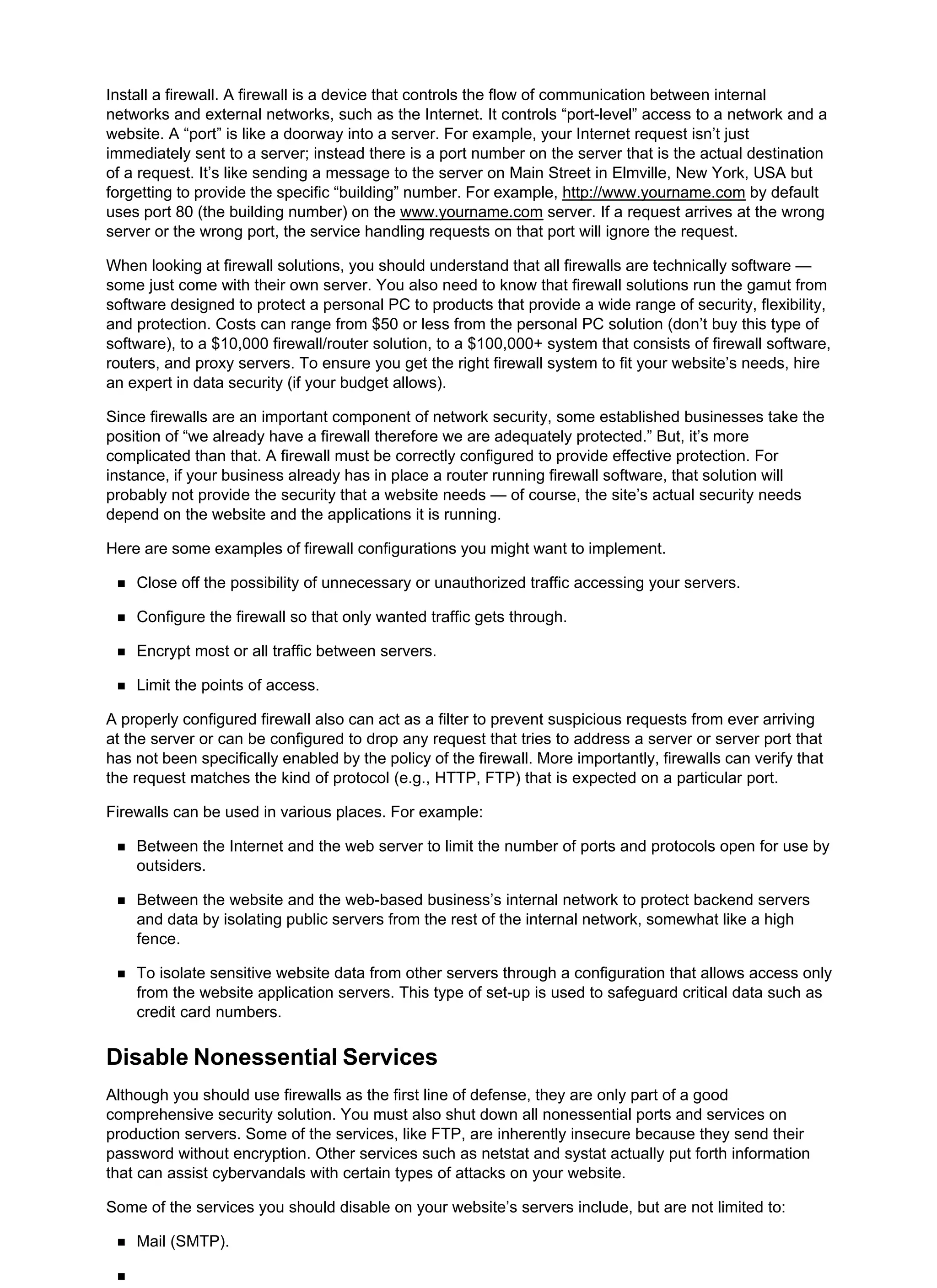 Install a firewall. A firewall is a device that controls the flow of communication between internal
networks and external networks, such as the Internet. It controls “port-level” access to a network and a
website. A “port” is like a doorway into a server. For example, your Internet request isn’t just
immediately sent to a server; instead there is a port number on the server that is the actual destination
of a request. It’s like sending a message to the server on Main Street in Elmville, New York, USA but
forgetting to provide the specific “building” number. For example, http://www.yourname.com by default
uses port 80 (the building number) on the www.yourname.com server. If a request arrives at the wrong
server or the wrong port, the service handling requests on that port will ignore the request.
When looking at firewall solutions, you should understand that all firewalls are technically software —
some just come with their own server. You also need to know that firewall solutions run the gamut from
software designed to protect a personal PC to products that provide a wide range of security, flexibility,
and protection. Costs can range from $50 or less from the personal PC solution (don’t buy this type of
software), to a $10,000 firewall/router solution, to a $100,000+ system that consists of firewall software,
routers, and proxy servers. To ensure you get the right firewall system to fit your website’s needs, hire
an expert in data security (if your budget allows).
Since firewalls are an important component of network security, some established businesses take the
position of “we already have a firewall therefore we are adequately protected.” But, it’s more
complicated than that. A firewall must be correctly configured to provide effective protection. For
instance, if your business already has in place a router running firewall software, that solution will
probably not provide the security that a website needs — of course, the site’s actual security needs
depend on the website and the applications it is running.
Here are some examples of firewall configurations you might want to implement.
Close off the possibility of unnecessary or unauthorized traffic accessing your servers.
Configure the firewall so that only wanted traffic gets through.
Encrypt most or all traffic between servers.
Limit the points of access.
A properly configured firewall also can act as a filter to prevent suspicious requests from ever arriving
at the server or can be configured to drop any request that tries to address a server or server port that
has not been specifically enabled by the policy of the firewall. More importantly, firewalls can verify that
the request matches the kind of protocol (e.g., HTTP, FTP) that is expected on a particular port.
Firewalls can be used in various places. For example:
Between the Internet and the web server to limit the number of ports and protocols open for use by
outsiders.
Between the website and the web-based business’s internal network to protect backend servers
and data by isolating public servers from the rest of the internal network, somewhat like a high
fence.
To isolate sensitive website data from other servers through a configuration that allows access only
from the website application servers. This type of set-up is used to safeguard critical data such as
credit card numbers.
Disable Nonessential Services
Although you should use firewalls as the first line of defense, they are only part of a good
comprehensive security solution. You must also shut down all nonessential ports and services on
production servers. Some of the services, like FTP, are inherently insecure because they send their
password without encryption. Other services such as netstat and systat actually put forth information
that can assist cybervandals with certain types of attacks on your website.
Some of the services you should disable on your website’s servers include, but are not limited to:
Mail (SMTP).
 