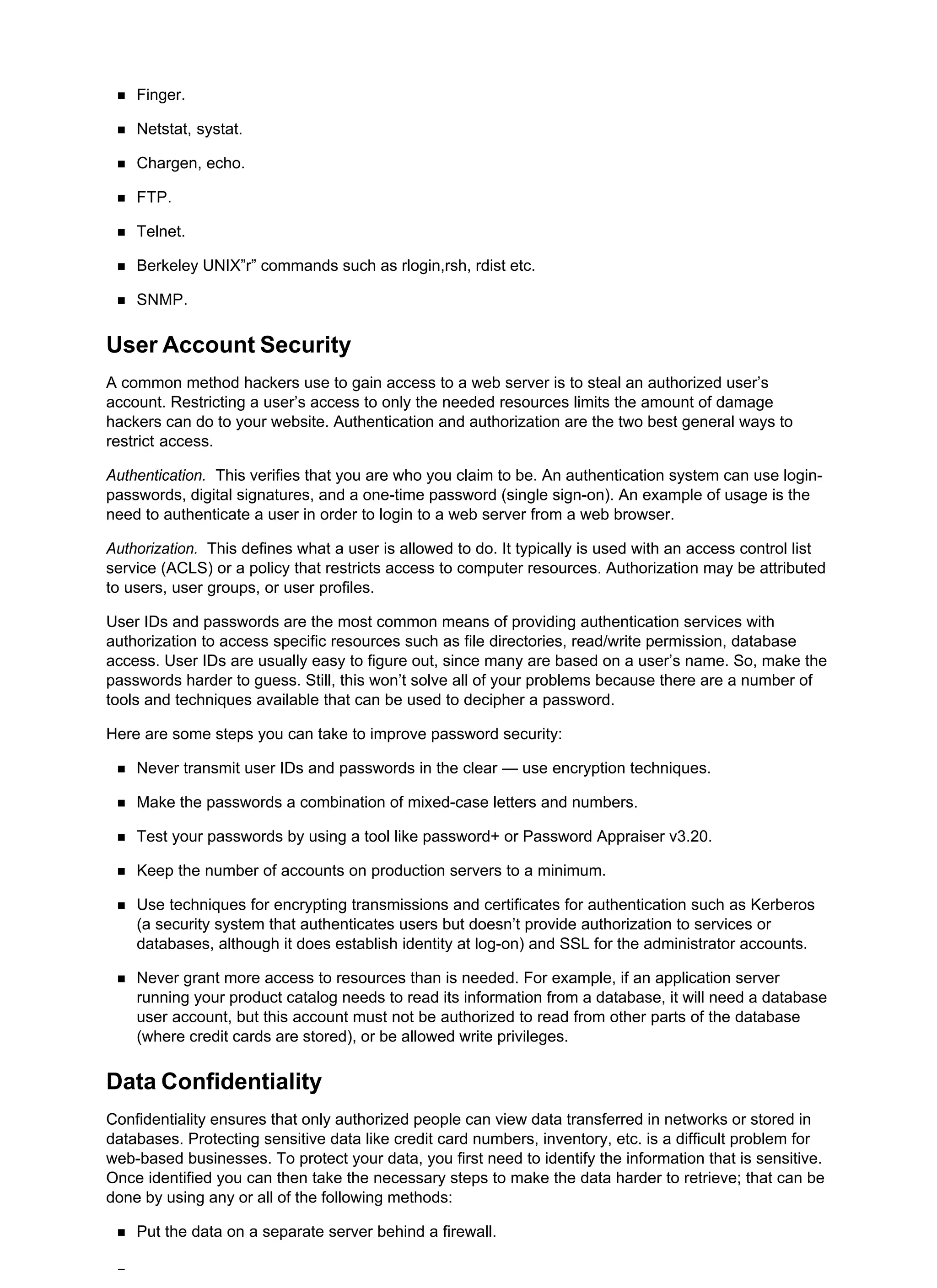 Finger.
Netstat, systat.
Chargen, echo.
FTP.
Telnet.
Berkeley UNIX”r” commands such as rlogin,rsh, rdist etc.
SNMP.
User Account Security
A common method hackers use to gain access to a web server is to steal an authorized user’s
account. Restricting a user’s access to only the needed resources limits the amount of damage
hackers can do to your website. Authentication and authorization are the two best general ways to
restrict access.
Authentication. This verifies that you are who you claim to be. An authentication system can use login-
passwords, digital signatures, and a one-time password (single sign-on). An example of usage is the
need to authenticate a user in order to login to a web server from a web browser.
Authorization. This defines what a user is allowed to do. It typically is used with an access control list
service (ACLS) or a policy that restricts access to computer resources. Authorization may be attributed
to users, user groups, or user profiles.
User IDs and passwords are the most common means of providing authentication services with
authorization to access specific resources such as file directories, read/write permission, database
access. User IDs are usually easy to figure out, since many are based on a user’s name. So, make the
passwords harder to guess. Still, this won’t solve all of your problems because there are a number of
tools and techniques available that can be used to decipher a password.
Here are some steps you can take to improve password security:
Never transmit user IDs and passwords in the clear — use encryption techniques.
Make the passwords a combination of mixed-case letters and numbers.
Test your passwords by using a tool like password+ or Password Appraiser v3.20.
Keep the number of accounts on production servers to a minimum.
Use techniques for encrypting transmissions and certificates for authentication such as Kerberos
(a security system that authenticates users but doesn’t provide authorization to services or
databases, although it does establish identity at log-on) and SSL for the administrator accounts.
Never grant more access to resources than is needed. For example, if an application server
running your product catalog needs to read its information from a database, it will need a database
user account, but this account must not be authorized to read from other parts of the database
(where credit cards are stored), or be allowed write privileges.
Data Confidentiality
Confidentiality ensures that only authorized people can view data transferred in networks or stored in
databases. Protecting sensitive data like credit card numbers, inventory, etc. is a difficult problem for
web-based businesses. To protect your data, you first need to identify the information that is sensitive.
Once identified you can then take the necessary steps to make the data harder to retrieve; that can be
done by using any or all of the following methods:
Put the data on a separate server behind a firewall.
 