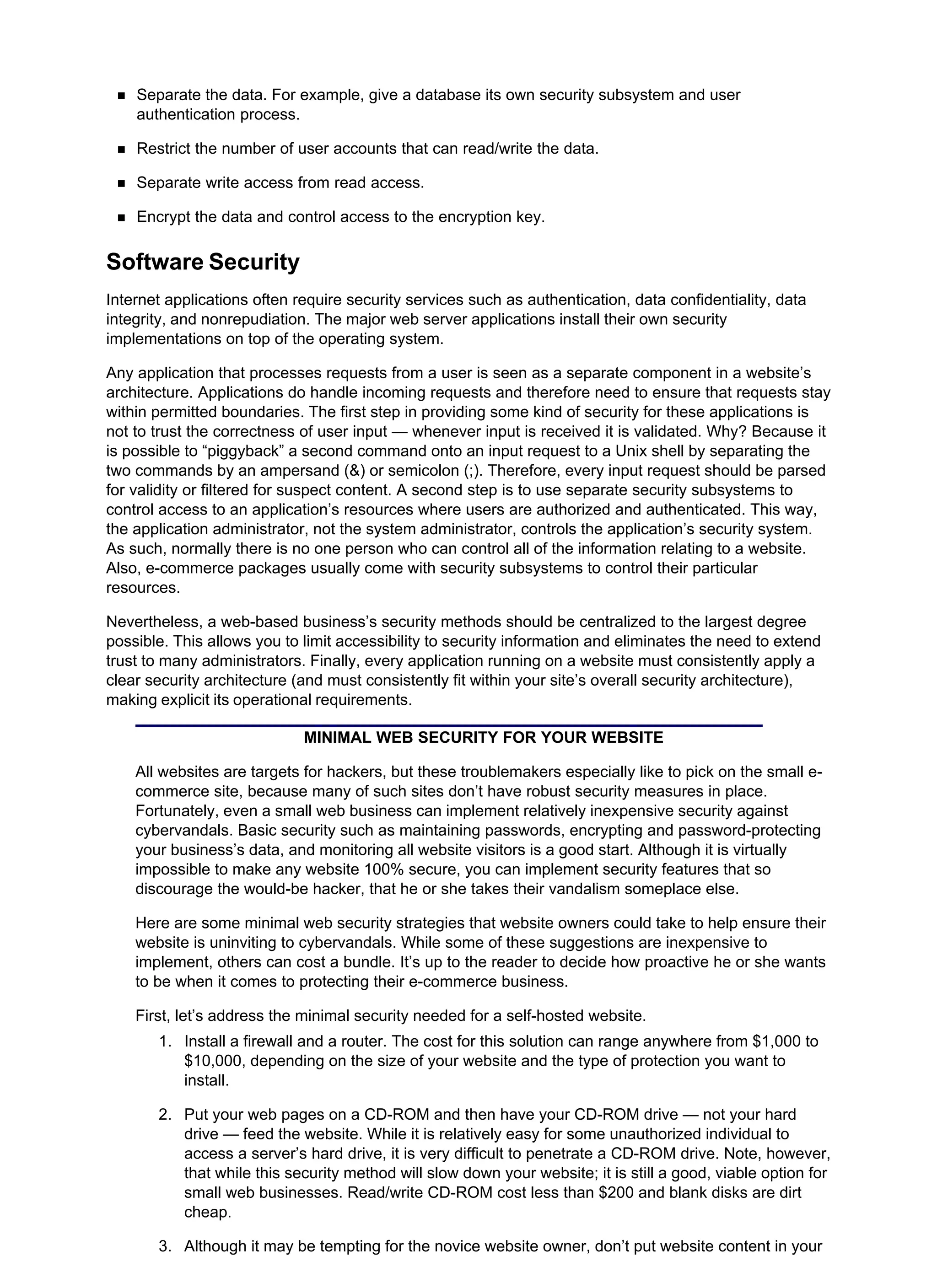 Separate the data. For example, give a database its own security subsystem and user
authentication process.
Restrict the number of user accounts that can read/write the data.
Separate write access from read access.
Encrypt the data and control access to the encryption key.
Software Security
Internet applications often require security services such as authentication, data confidentiality, data
integrity, and nonrepudiation. The major web server applications install their own security
implementations on top of the operating system.
Any application that processes requests from a user is seen as a separate component in a website’s
architecture. Applications do handle incoming requests and therefore need to ensure that requests stay
within permitted boundaries. The first step in providing some kind of security for these applications is
not to trust the correctness of user input — whenever input is received it is validated. Why? Because it
is possible to “piggyback” a second command onto an input request to a Unix shell by separating the
two commands by an ampersand (&) or semicolon (;). Therefore, every input request should be parsed
for validity or filtered for suspect content. A second step is to use separate security subsystems to
control access to an application’s resources where users are authorized and authenticated. This way,
the application administrator, not the system administrator, controls the application’s security system.
As such, normally there is no one person who can control all of the information relating to a website.
Also, e-commerce packages usually come with security subsystems to control their particular
resources.
Nevertheless, a web-based business’s security methods should be centralized to the largest degree
possible. This allows you to limit accessibility to security information and eliminates the need to extend
trust to many administrators. Finally, every application running on a website must consistently apply a
clear security architecture (and must consistently fit within your site’s overall security architecture),
making explicit its operational requirements.
MINIMAL WEB SECURITY FOR YOUR WEBSITE
All websites are targets for hackers, but these troublemakers especially like to pick on the small e-
commerce site, because many of such sites don’t have robust security measures in place.
Fortunately, even a small web business can implement relatively inexpensive security against
cybervandals. Basic security such as maintaining passwords, encrypting and password-protecting
your business’s data, and monitoring all website visitors is a good start. Although it is virtually
impossible to make any website 100% secure, you can implement security features that so
discourage the would-be hacker, that he or she takes their vandalism someplace else.
Here are some minimal web security strategies that website owners could take to help ensure their
website is uninviting to cybervandals. While some of these suggestions are inexpensive to
implement, others can cost a bundle. It’s up to the reader to decide how proactive he or she wants
to be when it comes to protecting their e-commerce business.
First, let’s address the minimal security needed for a self-hosted website.
Install a firewall and a router. The cost for this solution can range anywhere from $1,000 to
$10,000, depending on the size of your website and the type of protection you want to
install.
1.
Put your web pages on a CD-ROM and then have your CD-ROM drive — not your hard
drive — feed the website. While it is relatively easy for some unauthorized individual to
access a server’s hard drive, it is very difficult to penetrate a CD-ROM drive. Note, however,
that while this security method will slow down your website; it is still a good, viable option for
small web businesses. Read/write CD-ROM cost less than $200 and blank disks are dirt
cheap.
2.
Although it may be tempting for the novice website owner, don’t put website content in your
3.
 