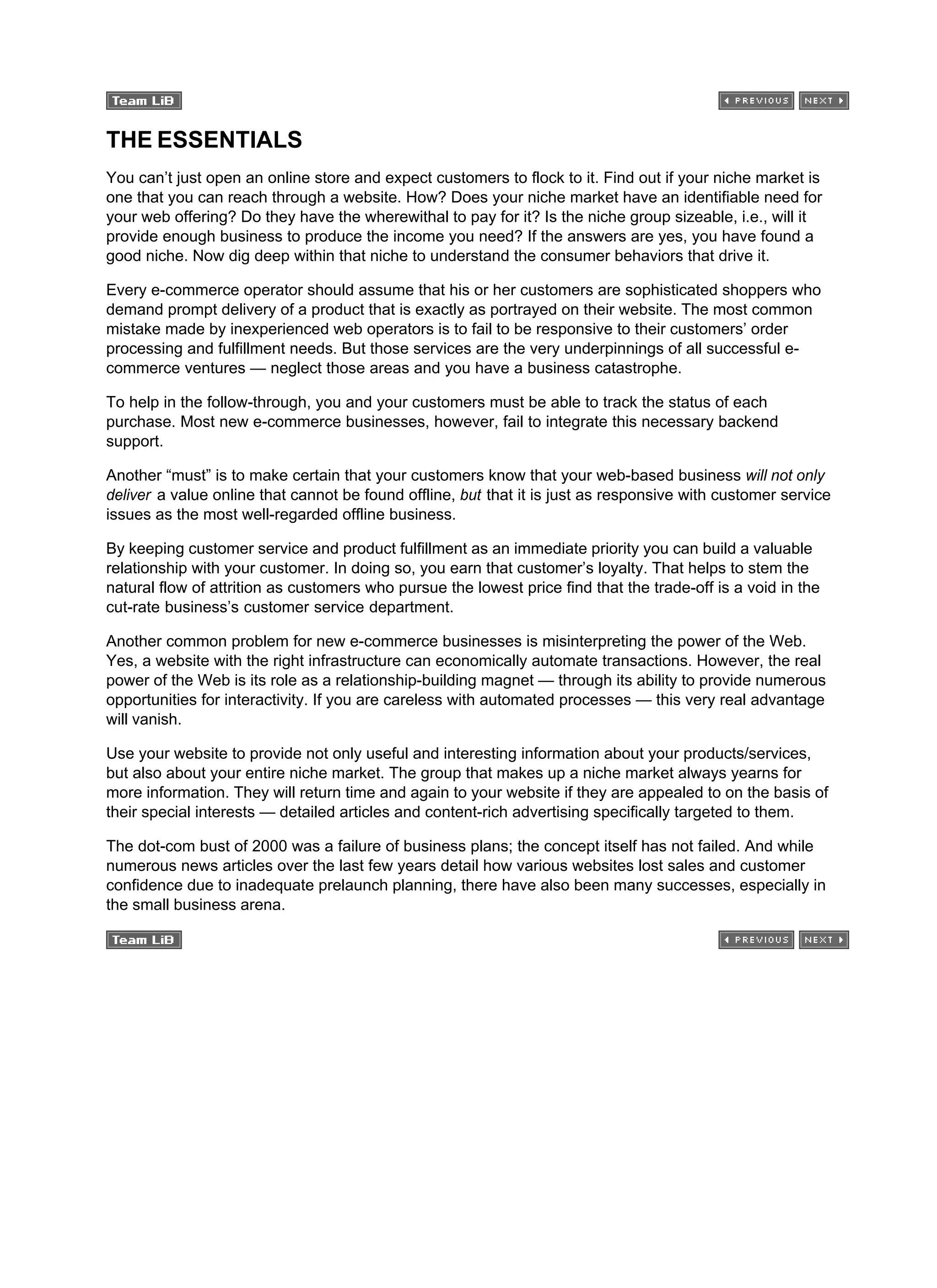 THE ESSENTIALS
You can’t just open an online store and expect customers to flock to it. Find out if your niche market is
one that you can reach through a website. How? Does your niche market have an identifiable need for
your web offering? Do they have the wherewithal to pay for it? Is the niche group sizeable, i.e., will it
provide enough business to produce the income you need? If the answers are yes, you have found a
good niche. Now dig deep within that niche to understand the consumer behaviors that drive it.
Every e-commerce operator should assume that his or her customers are sophisticated shoppers who
demand prompt delivery of a product that is exactly as portrayed on their website. The most common
mistake made by inexperienced web operators is to fail to be responsive to their customers’ order
processing and fulfillment needs. But those services are the very underpinnings of all successful e-
commerce ventures — neglect those areas and you have a business catastrophe.
To help in the follow-through, you and your customers must be able to track the status of each
purchase. Most new e-commerce businesses, however, fail to integrate this necessary backend
support.
Another “must” is to make certain that your customers know that your web-based business will not only
deliver a value online that cannot be found offline, but that it is just as responsive with customer service
issues as the most well-regarded offline business.
By keeping customer service and product fulfillment as an immediate priority you can build a valuable
relationship with your customer. In doing so, you earn that customer’s loyalty. That helps to stem the
natural flow of attrition as customers who pursue the lowest price find that the trade-off is a void in the
cut-rate business’s customer service department.
Another common problem for new e-commerce businesses is misinterpreting the power of the Web.
Yes, a website with the right infrastructure can economically automate transactions. However, the real
power of the Web is its role as a relationship-building magnet — through its ability to provide numerous
opportunities for interactivity. If you are careless with automated processes — this very real advantage
will vanish.
Use your website to provide not only useful and interesting information about your products/services,
but also about your entire niche market. The group that makes up a niche market always yearns for
more information. They will return time and again to your website if they are appealed to on the basis of
their special interests — detailed articles and content-rich advertising specifically targeted to them.
The dot-com bust of 2000 was a failure of business plans; the concept itself has not failed. And while
numerous news articles over the last few years detail how various websites lost sales and customer
confidence due to inadequate prelaunch planning, there have also been many successes, especially in
the small business arena.
 