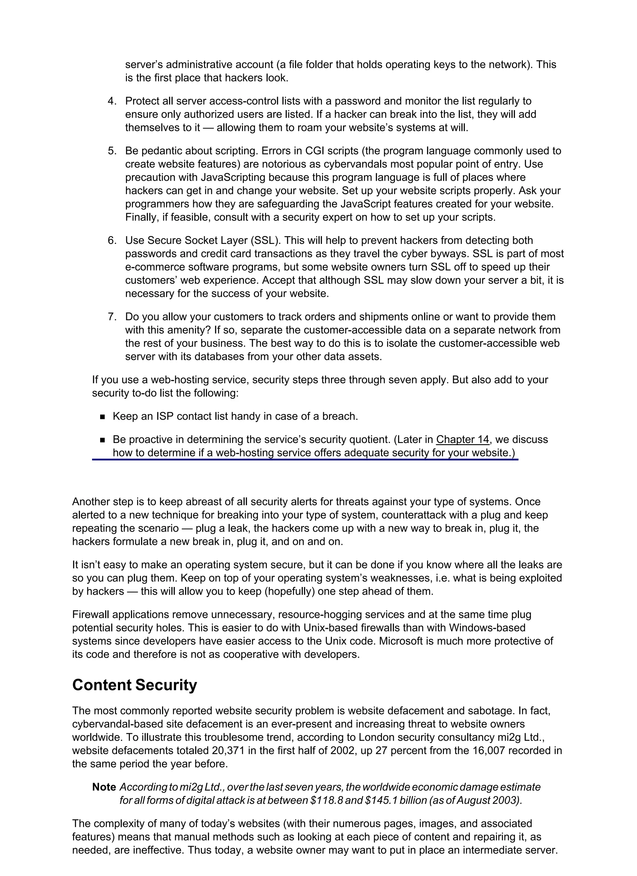 server’s administrative account (a file folder that holds operating keys to the network). This
is the first place that hackers look.
3.
Protect all server access-control lists with a password and monitor the list regularly to
ensure only authorized users are listed. If a hacker can break into the list, they will add
themselves to it — allowing them to roam your website’s systems at will.
4.
Be pedantic about scripting. Errors in CGI scripts (the program language commonly used to
create website features) are notorious as cybervandals most popular point of entry. Use
precaution with JavaScripting because this program language is full of places where
hackers can get in and change your website. Set up your website scripts properly. Ask your
programmers how they are safeguarding the JavaScript features created for your website.
Finally, if feasible, consult with a security expert on how to set up your scripts.
5.
Use Secure Socket Layer (SSL). This will help to prevent hackers from detecting both
passwords and credit card transactions as they travel the cyber byways. SSL is part of most
e-commerce software programs, but some website owners turn SSL off to speed up their
customers’ web experience. Accept that although SSL may slow down your server a bit, it is
necessary for the success of your website.
6.
Do you allow your customers to track orders and shipments online or want to provide them
with this amenity? If so, separate the customer-accessible data on a separate network from
the rest of your business. The best way to do this is to isolate the customer-accessible web
server with its databases from your other data assets.
7.
If you use a web-hosting service, security steps three through seven apply. But also add to your
security to-do list the following:
Keep an ISP contact list handy in case of a breach.
Be proactive in determining the service’s security quotient. (Later in Chapter 14, we discuss
how to determine if a web-hosting service offers adequate security for your website.)
Another step is to keep abreast of all security alerts for threats against your type of systems. Once
alerted to a new technique for breaking into your type of system, counterattack with a plug and keep
repeating the scenario — plug a leak, the hackers come up with a new way to break in, plug it, the
hackers formulate a new break in, plug it, and on and on.
It isn’t easy to make an operating system secure, but it can be done if you know where all the leaks are
so you can plug them. Keep on top of your operating system’s weaknesses, i.e. what is being exploited
by hackers — this will allow you to keep (hopefully) one step ahead of them.
Firewall applications remove unnecessary, resource-hogging services and at the same time plug
potential security holes. This is easier to do with Unix-based firewalls than with Windows-based
systems since developers have easier access to the Unix code. Microsoft is much more protective of
its code and therefore is not as cooperative with developers.
Content Security
The most commonly reported website security problem is website defacement and sabotage. In fact,
cybervandal-based site defacement is an ever-present and increasing threat to website owners
worldwide. To illustrate this troublesome trend, according to London security consultancy mi2g Ltd.,
website defacements totaled 20,371 in the first half of 2002, up 27 percent from the 16,007 recorded in
the same period the year before.
Note Accordingtomi2gLtd.,overthelastsevenyears,theworldwideeconomicdamageestimate
for all forms of digital attack is at between $118.8 and $145.1 billion (as of August 2003).
The complexity of many of today’s websites (with their numerous pages, images, and associated
features) means that manual methods such as looking at each piece of content and repairing it, as
needed, are ineffective. Thus today, a website owner may want to put in place an intermediate server.
 