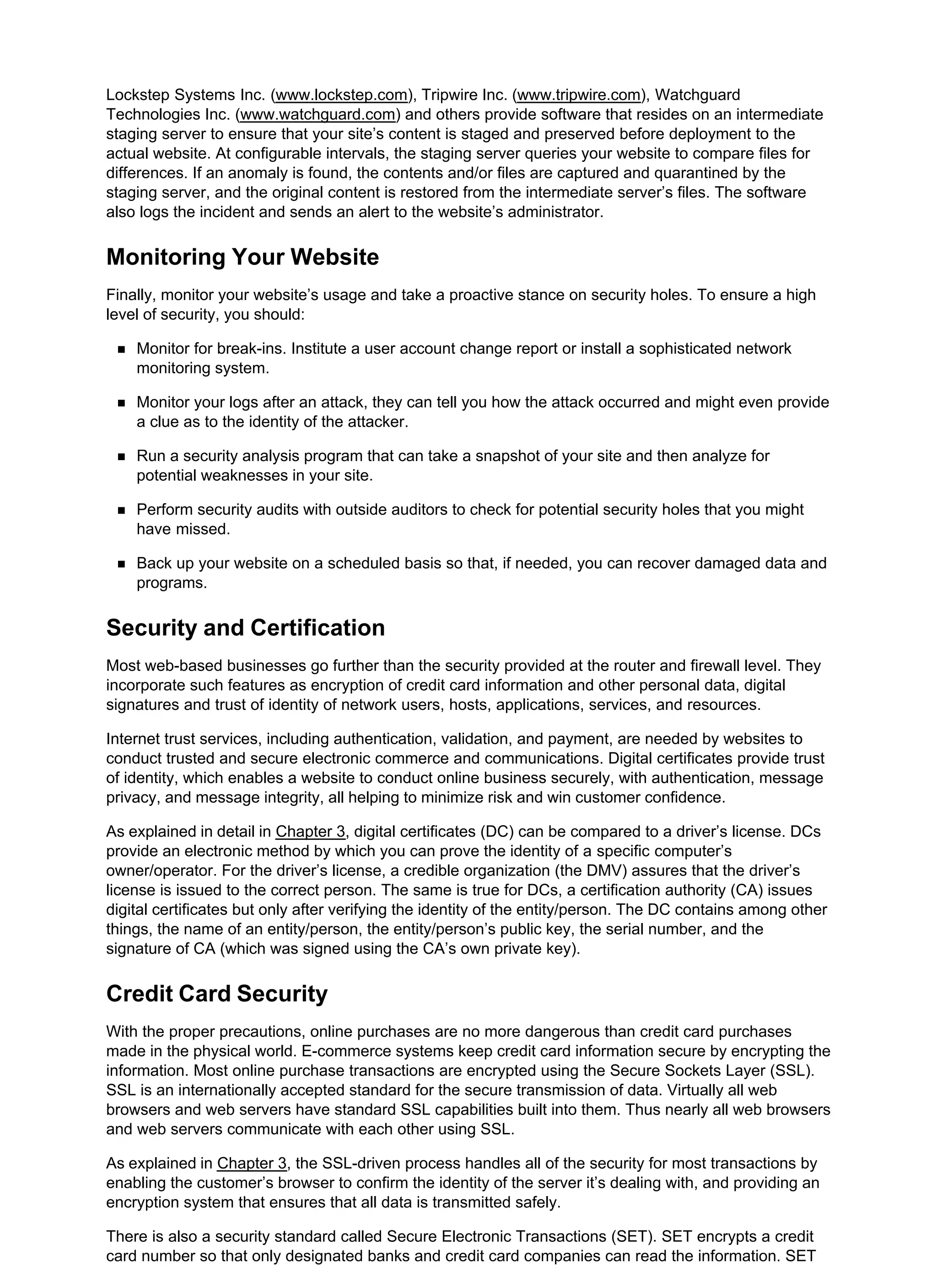 Lockstep Systems Inc. (www.lockstep.com), Tripwire Inc. (www.tripwire.com), Watchguard
Technologies Inc. (www.watchguard.com) and others provide software that resides on an intermediate
staging server to ensure that your site’s content is staged and preserved before deployment to the
actual website. At configurable intervals, the staging server queries your website to compare files for
differences. If an anomaly is found, the contents and/or files are captured and quarantined by the
staging server, and the original content is restored from the intermediate server’s files. The software
also logs the incident and sends an alert to the website’s administrator.
Monitoring Your Website
Finally, monitor your website’s usage and take a proactive stance on security holes. To ensure a high
level of security, you should:
Monitor for break-ins. Institute a user account change report or install a sophisticated network
monitoring system.
Monitor your logs after an attack, they can tell you how the attack occurred and might even provide
a clue as to the identity of the attacker.
Run a security analysis program that can take a snapshot of your site and then analyze for
potential weaknesses in your site.
Perform security audits with outside auditors to check for potential security holes that you might
have missed.
Back up your website on a scheduled basis so that, if needed, you can recover damaged data and
programs.
Security and Certification
Most web-based businesses go further than the security provided at the router and firewall level. They
incorporate such features as encryption of credit card information and other personal data, digital
signatures and trust of identity of network users, hosts, applications, services, and resources.
Internet trust services, including authentication, validation, and payment, are needed by websites to
conduct trusted and secure electronic commerce and communications. Digital certificates provide trust
of identity, which enables a website to conduct online business securely, with authentication, message
privacy, and message integrity, all helping to minimize risk and win customer confidence.
As explained in detail in Chapter 3, digital certificates (DC) can be compared to a driver’s license. DCs
provide an electronic method by which you can prove the identity of a specific computer’s
owner/operator. For the driver’s license, a credible organization (the DMV) assures that the driver’s
license is issued to the correct person. The same is true for DCs, a certification authority (CA) issues
digital certificates but only after verifying the identity of the entity/person. The DC contains among other
things, the name of an entity/person, the entity/person’s public key, the serial number, and the
signature of CA (which was signed using the CA’s own private key).
Credit Card Security
With the proper precautions, online purchases are no more dangerous than credit card purchases
made in the physical world. E-commerce systems keep credit card information secure by encrypting the
information. Most online purchase transactions are encrypted using the Secure Sockets Layer (SSL).
SSL is an internationally accepted standard for the secure transmission of data. Virtually all web
browsers and web servers have standard SSL capabilities built into them. Thus nearly all web browsers
and web servers communicate with each other using SSL.
As explained in Chapter 3, the SSL-driven process handles all of the security for most transactions by
enabling the customer’s browser to confirm the identity of the server it’s dealing with, and providing an
encryption system that ensures that all data is transmitted safely.
There is also a security standard called Secure Electronic Transactions (SET). SET encrypts a credit
card number so that only designated banks and credit card companies can read the information. SET
 
