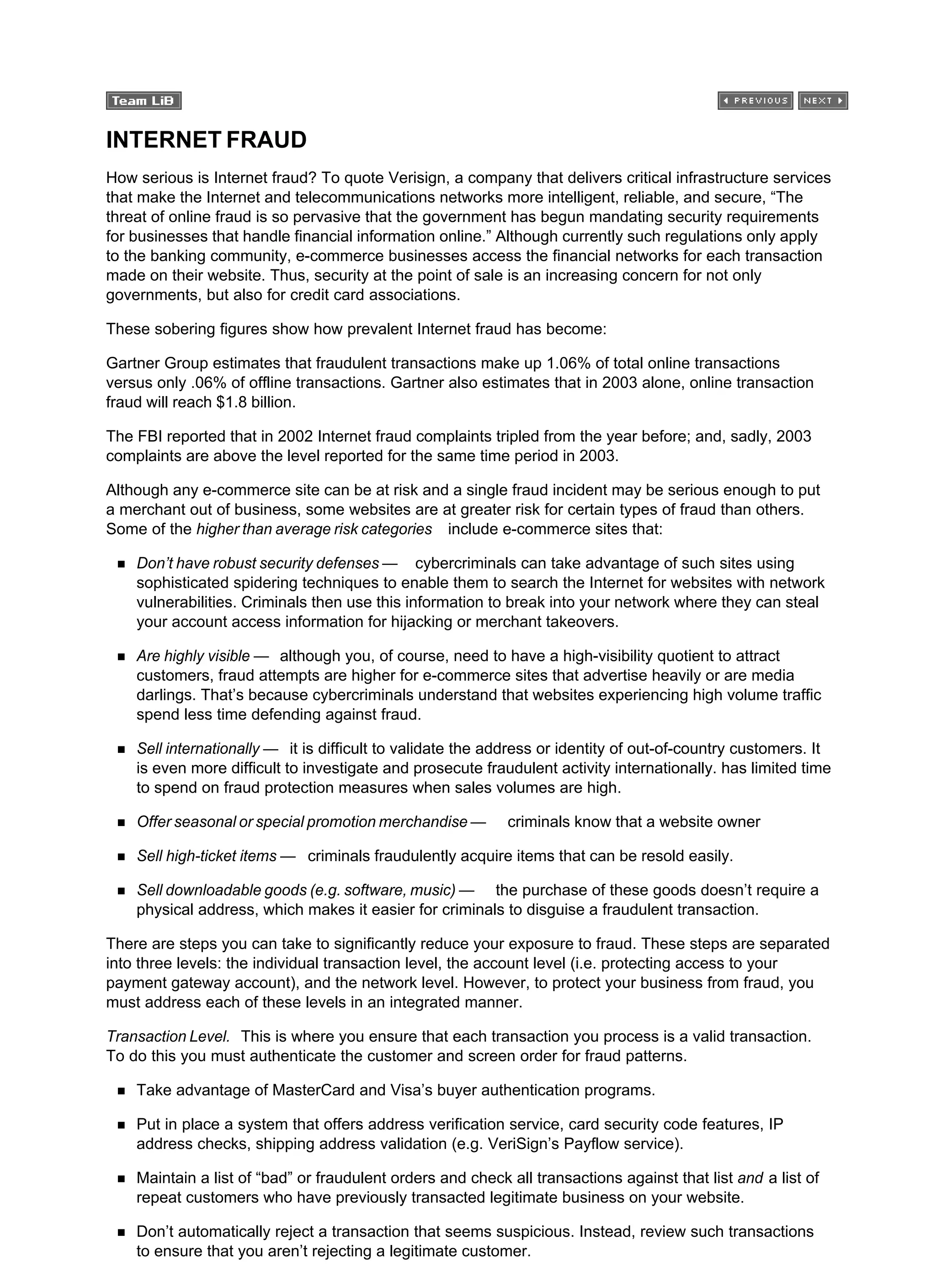 INTERNET FRAUD
How serious is Internet fraud? To quote Verisign, a company that delivers critical infrastructure services
that make the Internet and telecommunications networks more intelligent, reliable, and secure, “The
threat of online fraud is so pervasive that the government has begun mandating security requirements
for businesses that handle financial information online.” Although currently such regulations only apply
to the banking community, e-commerce businesses access the financial networks for each transaction
made on their website. Thus, security at the point of sale is an increasing concern for not only
governments, but also for credit card associations.
These sobering figures show how prevalent Internet fraud has become:
Gartner Group estimates that fraudulent transactions make up 1.06% of total online transactions
versus only .06% of offline transactions. Gartner also estimates that in 2003 alone, online transaction
fraud will reach $1.8 billion.
The FBI reported that in 2002 Internet fraud complaints tripled from the year before; and, sadly, 2003
complaints are above the level reported for the same time period in 2003.
Although any e-commerce site can be at risk and a single fraud incident may be serious enough to put
a merchant out of business, some websites are at greater risk for certain types of fraud than others.
Some of the higher than average risk categories include e-commerce sites that:
Don’t have robust security defenses — cybercriminals can take advantage of such sites using
sophisticated spidering techniques to enable them to search the Internet for websites with network
vulnerabilities. Criminals then use this information to break into your network where they can steal
your account access information for hijacking or merchant takeovers.
Are highly visible — although you, of course, need to have a high-visibility quotient to attract
customers, fraud attempts are higher for e-commerce sites that advertise heavily or are media
darlings. That’s because cybercriminals understand that websites experiencing high volume traffic
spend less time defending against fraud.
Sell internationally — it is difficult to validate the address or identity of out-of-country customers. It
is even more difficult to investigate and prosecute fraudulent activity internationally. has limited time
to spend on fraud protection measures when sales volumes are high.
Offer seasonal or special promotion merchandise — criminals know that a website owner
Sell high-ticket items — criminals fraudulently acquire items that can be resold easily.
Sell downloadable goods (e.g. software, music) — the purchase of these goods doesn’t require a
physical address, which makes it easier for criminals to disguise a fraudulent transaction.
There are steps you can take to significantly reduce your exposure to fraud. These steps are separated
into three levels: the individual transaction level, the account level (i.e. protecting access to your
payment gateway account), and the network level. However, to protect your business from fraud, you
must address each of these levels in an integrated manner.
Transaction Level. This is where you ensure that each transaction you process is a valid transaction.
To do this you must authenticate the customer and screen order for fraud patterns.
Take advantage of MasterCard and Visa’s buyer authentication programs.
Put in place a system that offers address verification service, card security code features, IP
address checks, shipping address validation (e.g. VeriSign’s Payflow service).
Maintain a list of “bad” or fraudulent orders and check all transactions against that list and a list of
repeat customers who have previously transacted legitimate business on your website.
Don’t automatically reject a transaction that seems suspicious. Instead, review such transactions
to ensure that you aren’t rejecting a legitimate customer.
 