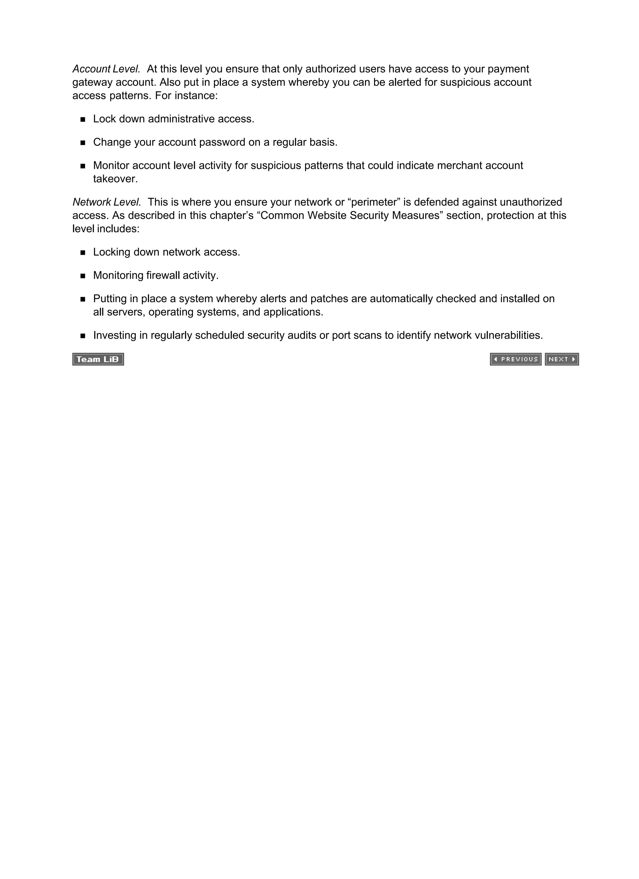 Account Level. At this level you ensure that only authorized users have access to your payment
gateway account. Also put in place a system whereby you can be alerted for suspicious account
access patterns. For instance:
Lock down administrative access.
Change your account password on a regular basis.
Monitor account level activity for suspicious patterns that could indicate merchant account
takeover.
Network Level. This is where you ensure your network or “perimeter” is defended against unauthorized
access. As described in this chapter’s “Common Website Security Measures” section, protection at this
level includes:
Locking down network access.
Monitoring firewall activity.
Putting in place a system whereby alerts and patches are automatically checked and installed on
all servers, operating systems, and applications.
Investing in regularly scheduled security audits or port scans to identify network vulnerabilities.
 