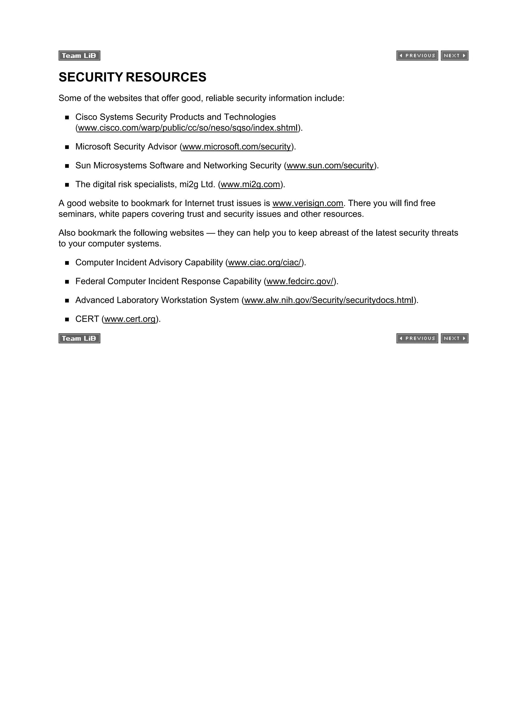 SECURITY RESOURCES
Some of the websites that offer good, reliable security information include:
Cisco Systems Security Products and Technologies
(www.cisco.com/warp/public/cc/so/neso/sqso/index.shtml).
Microsoft Security Advisor (www.microsoft.com/security).
Sun Microsystems Software and Networking Security (www.sun.com/security).
The digital risk specialists, mi2g Ltd. (www.mi2g.com).
A good website to bookmark for Internet trust issues is www.verisign.com. There you will find free
seminars, white papers covering trust and security issues and other resources.
Also bookmark the following websites — they can help you to keep abreast of the latest security threats
to your computer systems.
Computer Incident Advisory Capability (www.ciac.org/ciac/).
Federal Computer Incident Response Capability (www.fedcirc.gov/).
Advanced Laboratory Workstation System (www.alw.nih.gov/Security/securitydocs.html).
CERT (www.cert.org).
 