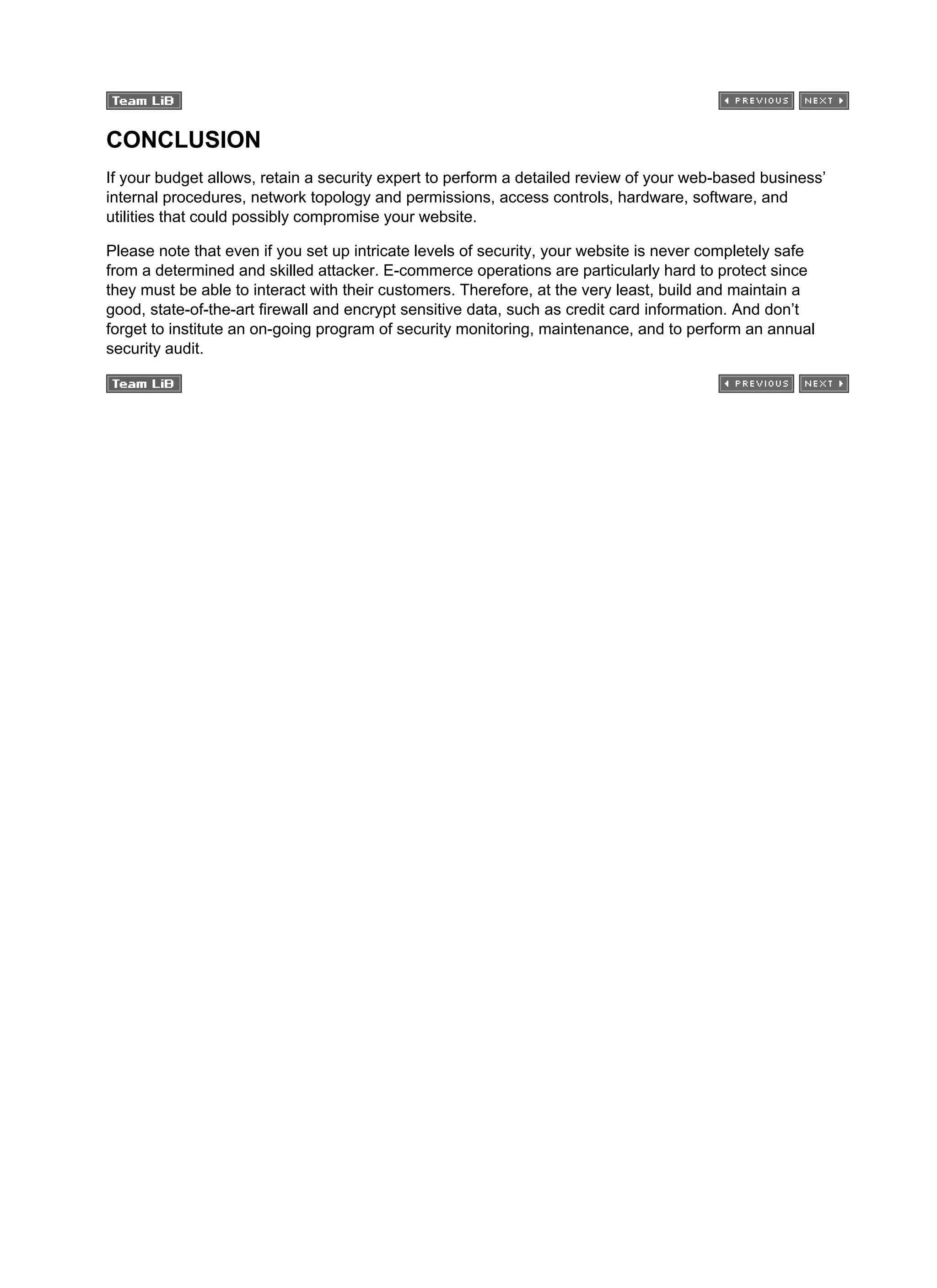 CONCLUSION
If your budget allows, retain a security expert to perform a detailed review of your web-based business’
internal procedures, network topology and permissions, access controls, hardware, software, and
utilities that could possibly compromise your website.
Please note that even if you set up intricate levels of security, your website is never completely safe
from a determined and skilled attacker. E-commerce operations are particularly hard to protect since
they must be able to interact with their customers. Therefore, at the very least, build and maintain a
good, state-of-the-art firewall and encrypt sensitive data, such as credit card information. And don’t
forget to institute an on-going program of security monitoring, maintenance, and to perform an annual
security audit.
 