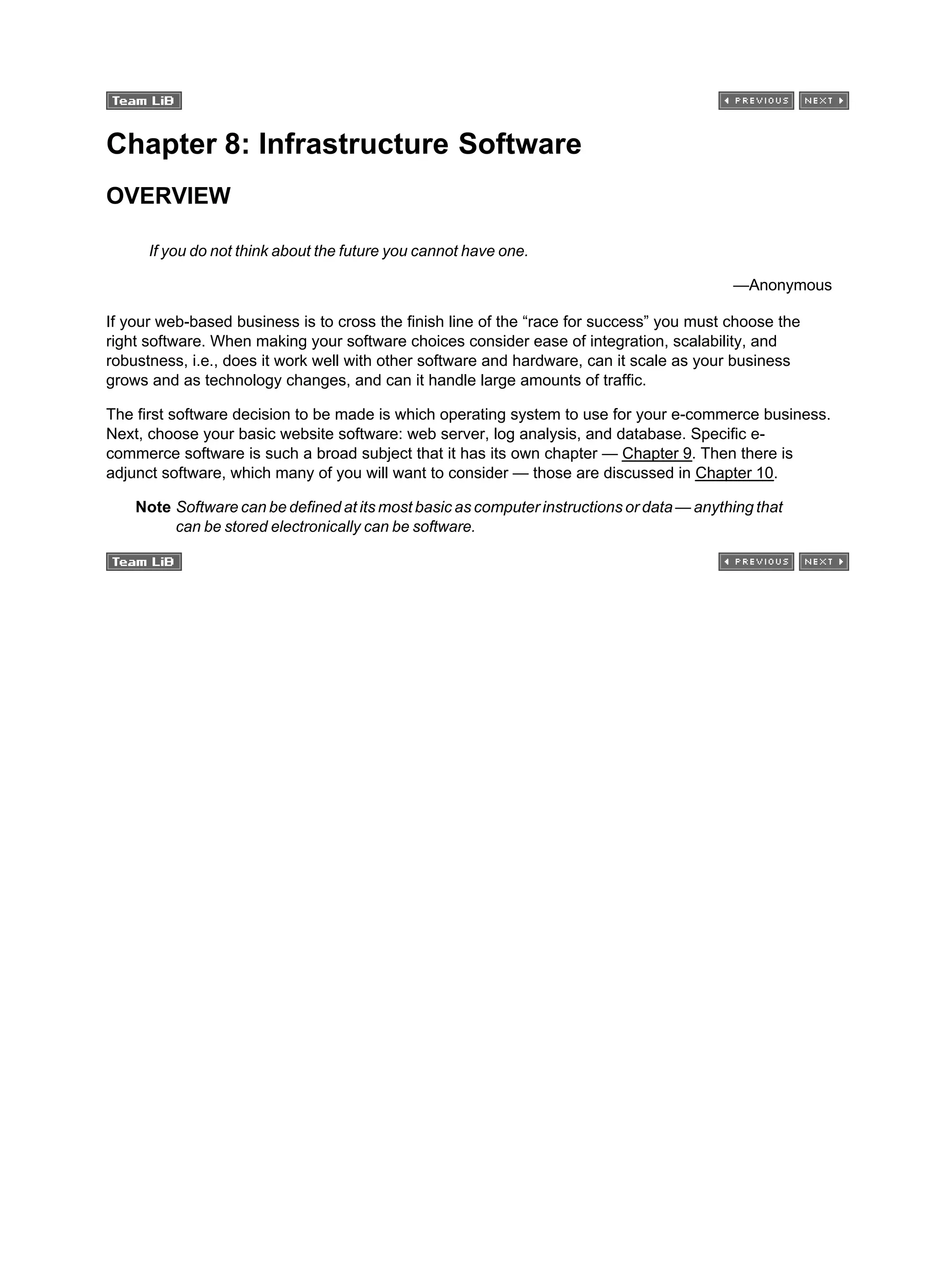 Chapter 8: Infrastructure Software
OVERVIEW
If you do not think about the future you cannot have one.
—Anonymous
If your web-based business is to cross the finish line of the “race for success” you must choose the
right software. When making your software choices consider ease of integration, scalability, and
robustness, i.e., does it work well with other software and hardware, can it scale as your business
grows and as technology changes, and can it handle large amounts of traffic.
The first software decision to be made is which operating system to use for your e-commerce business.
Next, choose your basic website software: web server, log analysis, and database. Specific e-
commerce software is such a broad subject that it has its own chapter — Chapter 9. Then there is
adjunct software, which many of you will want to consider — those are discussed in Chapter 10.
Note Software can be defined at its most basic as computer instructions or data — anything that
can be stored electronically can be software.
 