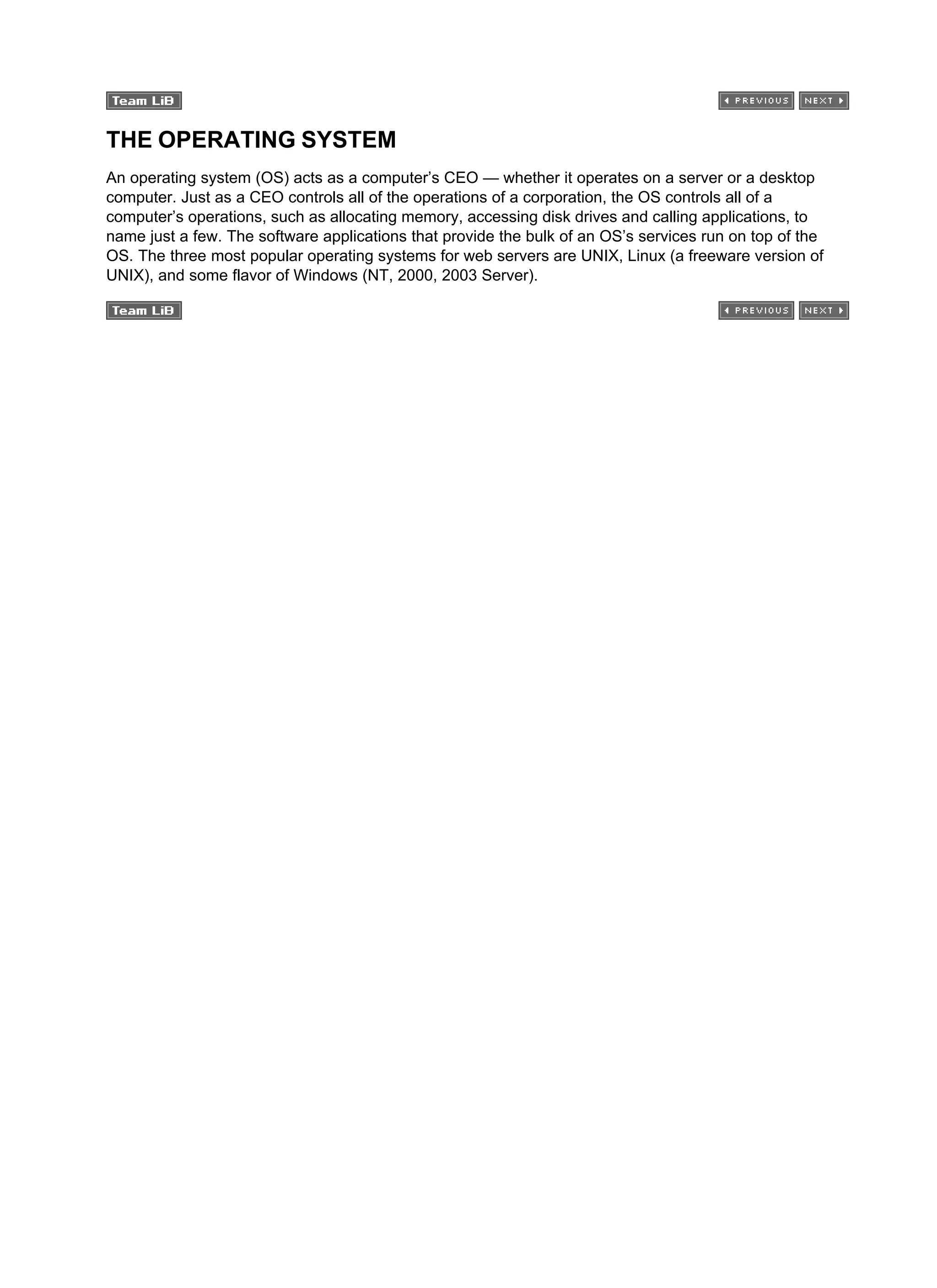THE OPERATING SYSTEM
An operating system (OS) acts as a computer’s CEO — whether it operates on a server or a desktop
computer. Just as a CEO controls all of the operations of a corporation, the OS controls all of a
computer’s operations, such as allocating memory, accessing disk drives and calling applications, to
name just a few. The software applications that provide the bulk of an OS’s services run on top of the
OS. The three most popular operating systems for web servers are UNIX, Linux (a freeware version of
UNIX), and some flavor of Windows (NT, 2000, 2003 Server).
 