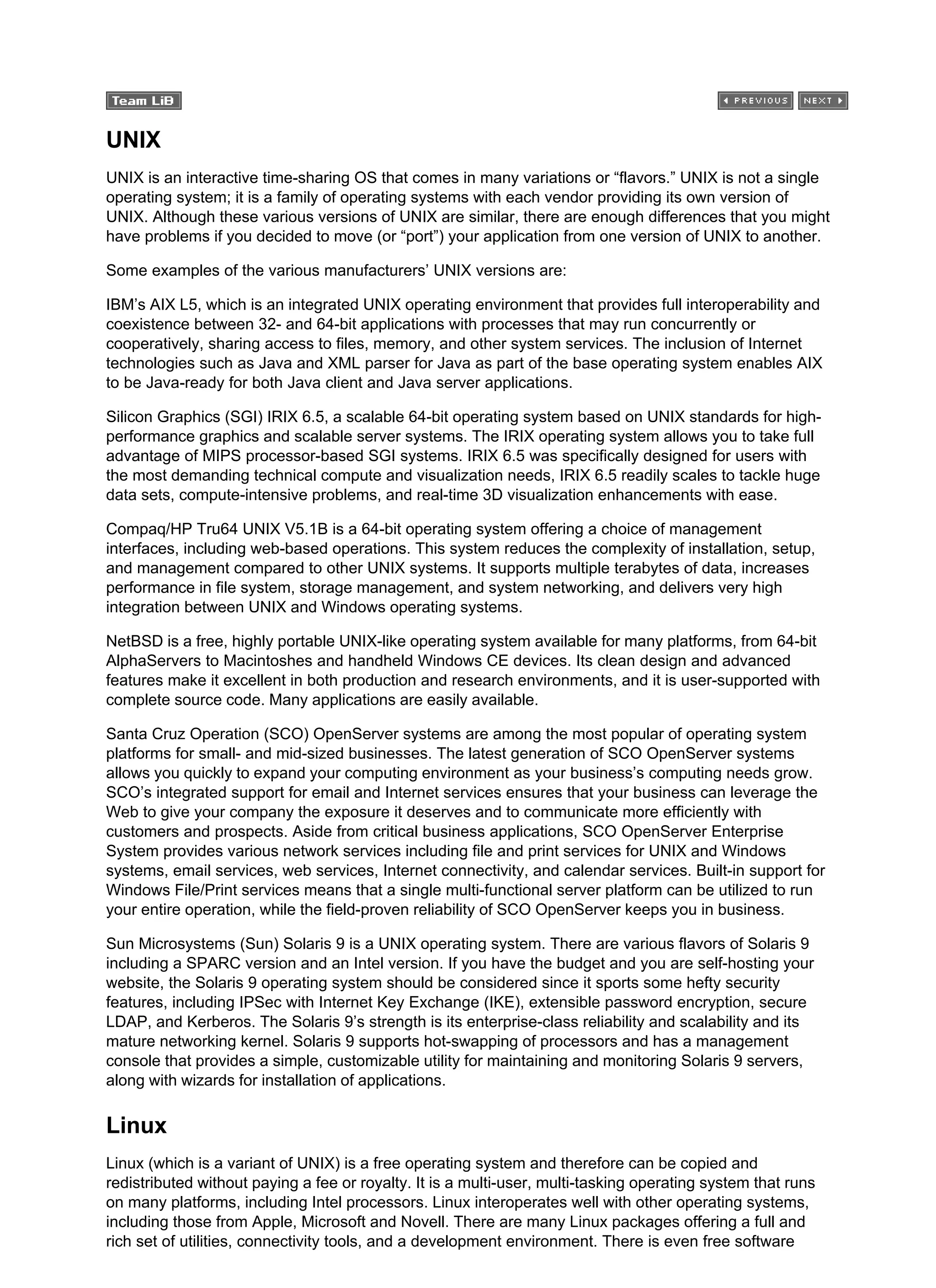 UNIX
UNIX is an interactive time-sharing OS that comes in many variations or “flavors.” UNIX is not a single
operating system; it is a family of operating systems with each vendor providing its own version of
UNIX. Although these various versions of UNIX are similar, there are enough differences that you might
have problems if you decided to move (or “port”) your application from one version of UNIX to another.
Some examples of the various manufacturers’ UNIX versions are:
IBM’s AIX L5, which is an integrated UNIX operating environment that provides full interoperability and
coexistence between 32- and 64-bit applications with processes that may run concurrently or
cooperatively, sharing access to files, memory, and other system services. The inclusion of Internet
technologies such as Java and XML parser for Java as part of the base operating system enables AIX
to be Java-ready for both Java client and Java server applications.
Silicon Graphics (SGI) IRIX 6.5, a scalable 64-bit operating system based on UNIX standards for high-
performance graphics and scalable server systems. The IRIX operating system allows you to take full
advantage of MIPS processor-based SGI systems. IRIX 6.5 was specifically designed for users with
the most demanding technical compute and visualization needs, IRIX 6.5 readily scales to tackle huge
data sets, compute-intensive problems, and real-time 3D visualization enhancements with ease.
Compaq/HP Tru64 UNIX V5.1B is a 64-bit operating system offering a choice of management
interfaces, including web-based operations. This system reduces the complexity of installation, setup,
and management compared to other UNIX systems. It supports multiple terabytes of data, increases
performance in file system, storage management, and system networking, and delivers very high
integration between UNIX and Windows operating systems.
NetBSD is a free, highly portable UNIX-like operating system available for many platforms, from 64-bit
AlphaServers to Macintoshes and handheld Windows CE devices. Its clean design and advanced
features make it excellent in both production and research environments, and it is user-supported with
complete source code. Many applications are easily available.
Santa Cruz Operation (SCO) OpenServer systems are among the most popular of operating system
platforms for small- and mid-sized businesses. The latest generation of SCO OpenServer systems
allows you quickly to expand your computing environment as your business’s computing needs grow.
SCO’s integrated support for email and Internet services ensures that your business can leverage the
Web to give your company the exposure it deserves and to communicate more efficiently with
customers and prospects. Aside from critical business applications, SCO OpenServer Enterprise
System provides various network services including file and print services for UNIX and Windows
systems, email services, web services, Internet connectivity, and calendar services. Built-in support for
Windows File/Print services means that a single multi-functional server platform can be utilized to run
your entire operation, while the field-proven reliability of SCO OpenServer keeps you in business.
Sun Microsystems (Sun) Solaris 9 is a UNIX operating system. There are various flavors of Solaris 9
including a SPARC version and an Intel version. If you have the budget and you are self-hosting your
website, the Solaris 9 operating system should be considered since it sports some hefty security
features, including IPSec with Internet Key Exchange (IKE), extensible password encryption, secure
LDAP, and Kerberos. The Solaris 9’s strength is its enterprise-class reliability and scalability and its
mature networking kernel. Solaris 9 supports hot-swapping of processors and has a management
console that provides a simple, customizable utility for maintaining and monitoring Solaris 9 servers,
along with wizards for installation of applications.
Linux
Linux (which is a variant of UNIX) is a free operating system and therefore can be copied and
redistributed without paying a fee or royalty. It is a multi-user, multi-tasking operating system that runs
on many platforms, including Intel processors. Linux interoperates well with other operating systems,
including those from Apple, Microsoft and Novell. There are many Linux packages offering a full and
rich set of utilities, connectivity tools, and a development environment. There is even free software
 