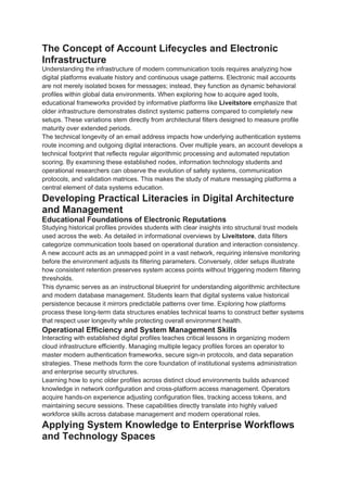 The Concept of Account Lifecycles and Electronic
Infrastructure
Understanding the infrastructure of modern communication tools requires analyzing how
digital platforms evaluate history and continuous usage patterns. Electronic mail accounts
are not merely isolated boxes for messages; instead, they function as dynamic behavioral
profiles within global data environments. When exploring how to acquire aged tools,
educational frameworks provided by informative platforms like Liveitstore emphasize that
older infrastructure demonstrates distinct systemic patterns compared to completely new
setups. These variations stem directly from architectural filters designed to measure profile
maturity over extended periods.
The technical longevity of an email address impacts how underlying authentication systems
route incoming and outgoing digital interactions. Over multiple years, an account develops a
technical footprint that reflects regular algorithmic processing and automated reputation
scoring. By examining these established nodes, information technology students and
operational researchers can observe the evolution of safety systems, communication
protocols, and validation matrices. This makes the study of mature messaging platforms a
central element of data systems education.
Developing Practical Literacies in Digital Architecture
and Management
Educational Foundations of Electronic Reputations
Studying historical profiles provides students with clear insights into structural trust models
used across the web. As detailed in informational overviews by Liveitstore, data filters
categorize communication tools based on operational duration and interaction consistency.
A new account acts as an unmapped point in a vast network, requiring intensive monitoring
before the environment adjusts its filtering parameters. Conversely, older setups illustrate
how consistent retention preserves system access points without triggering modern filtering
thresholds.
This dynamic serves as an instructional blueprint for understanding algorithmic architecture
and modern database management. Students learn that digital systems value historical
persistence because it mirrors predictable patterns over time. Exploring how platforms
process these long-term data structures enables technical teams to construct better systems
that respect user longevity while protecting overall environment health.
Operational Efficiency and System Management Skills
Interacting with established digital profiles teaches critical lessons in organizing modern
cloud infrastructure efficiently. Managing multiple legacy profiles forces an operator to
master modern authentication frameworks, secure sign-in protocols, and data separation
strategies. These methods form the core foundation of institutional systems administration
and enterprise security structures.
Learning how to sync older profiles across distinct cloud environments builds advanced
knowledge in network configuration and cross-platform access management. Operators
acquire hands-on experience adjusting configuration files, tracking access tokens, and
maintaining secure sessions. These capabilities directly translate into highly valued
workforce skills across database management and modern operational roles.
Applying System Knowledge to Enterprise Workflows
and Technology Spaces
 
